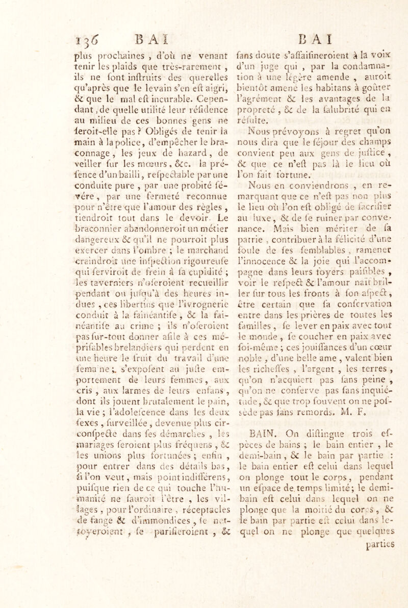 plus prochaines , d’où ne venant tenir les plaids que très-rareraenr , ils ne {ont inflruits des querelles qii’après que le levain s’en eiî aigri, & que le mal eft incurable. Cepen- dant, de quelle utilité leur réfidence au milieu de ces bonnes gens ne ieroit-eile pas ? Obligés de tenir ia main à la police, d’empêcher le bra- connage , les jeux de hazard , de veiller fur les mœurs , &c. la pré- l'ence d’unbailli, refpeclable par une conduite pure , par une probité fé- vére, par une fermeté reconnue pour n’êrre que l’amour des règles , tiendroit tout dans le devoir. Le braconnier abanclonneroit un métier dangereux 6c qu’il ne pourroit plus exercer dans l’ombre ; le marchand craindroiî une infpeétion rigoureiife qui ferviroit de frein à fa cupidité ; les îaverniers ivoléroient recueillir pendant ou juiqu’à des heures in- dues , ces libertins que rivrognerie condiiit à la fainéantife îiéanîife au crime ; ils , & iâ fai- n’ofe relent pas fur-tout donner afile à ces mé- prifables brelandiers qui perdent en une heure le fruit du travail d’une fenia'ne;. s’expofent au. julîe em- portemeiUî de leurs femmes, aux cris , aux larmes de leurs enfans , dont ils jouent briitaleruent le pain, ia vie ; l’adolefcence dans les deux lexes 5 furveillée , devenue plus cir- confpede dans fes déaiarcbes , les mariages feroient plus fréquens , 6c les unions plus fortunées ; enfin , pour entrer dans des détails bas, Il l’on veut 5 mais point indilférens, puifqiie rien de ce qui touche i’nu- maniré ne fauroit ^ A t etre lages 5 pour l’ordinaire , réceptacles de fange èc d’immondices , le net- coyeroisnt , fe puriheroient , 1 E A î fans doute s’affaifineroient à la voix d’un juge qui , par la condamna- tion a une léeère amende , aiiroit bientôt amené les babitans à goûter l’agrément & les avantages de la propreté , 6c de la falubnté qui en réfulte. Nous prévoyons à regret qu’on nous dira que le féjoiir des champs convient peu aux gens de |uiîice , & que ce n’eft pas là le lieu où i’on fait fortune. Nous en conviendrons , en re- marquant que ce n’eil pas non plus le lieu où l’on efl obligé de (acrlfier au luxe, 6z de ie ruiner par conve- nance. Mais bien mérite: de ia patrie , contribuer à la félicité d’une P m pnpi* Finnocence 6c la joie qui l’accom- pagne dans leurs foyers paihbles , voir le refpeéi & Famour naît bril- ler fur tous les fronts à Ion aipecl, être certain que fa conicrvation entre dans les prières de toutes les familles, fe lever en paix avec tout le monde , fe coucher en paix avec foi-meme ; ces joinifances d’un cœur noble , d’une belle ame , valent bien les richeffes , l’argent , les terres , qu’on n’acquiert pas fans peine , qu’on ne conferve pas fans inqiiié- tade, 6c que trop fouvent on ne pof- sède pas làns remords. M. F, BAIN. On diflinttue trois ef- pèces de bains ; le bain entier , le derni-bain , & le bain par partie : le bain entier eil celui dans lequel on plonge tout le corps, pendant un efpace de.temps limité; le demi- bain eft celui dans lequel on ne plonge que la moitié du corcs , & le bain par partie efi celui dan.s le- quel on ne plonge que quelques