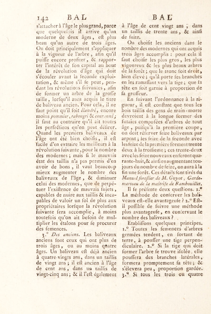 s’attachera l’âge le plus grand, parce que quelquetbis il arrive qu’un moderne de deux âges , eft plus beau qu’un autre de trois âges. On doit principalement s’appliquer à la vigueur de l’arbre , afin qu’il puifie encore profiter , & rappor- ter l’intérêt de ion capital au bout de la révolution d’âge qui doit s’écouler avant la ieconde exploi- tation, Si même s’il ie peut, pen- dant les révolutions finvantes , afin de former un arbre de la grolTe taille 5 iorfqu’il aura acquis le titre de baliveau ancien. Pour cela, il ne faut point qu’il foit cLandré^ encore moins pommier ^ rabougri Si couronné ; il faut au contraire qu’d ait toutes les perfedions qu’on peut défirer. Quand les premiers baliveaux de l’âge ont été bien choifis, il eil facile d’en extraire les meilleurs à la révolution fuivante, pour le nombre des modernes ; mais fi le mauvais état des taillis n’a pas permis d’en avoir de bons , il vaut beaucoup mieux augmenter le nombre des baliveaux de l’âge, Si diminuer celui des modernes, que de perpé- tuer l’exiflence de mauvais fujets , capables de nuire aux taillis Si inca- pables de valoir un fol de plus aux propriétaires lorfque la révolution îuivante fera accomplie , à moins toutefois qu’om ait befoin de mul- tiplier les étalons pour fe procurer des femences. 3.° Des anciens. Les baliveaux anciens font ceux qui ont plus de trois âges, ou au moins qfiatre âges. Un baliveau eft déjà ancien à quatre-vingts ans, dans un taillis de vingt ans ; il efl ancien à l’âge de cent ans , dans un taillis de vingt-cinq ans ; & il l’eft également BAL' à Page de cent vingt ans ^ dans un taillis de trente ans, Si ainfi de fuite. On choifit les anciens dans le nombre des modernes qui ont acquis trois âges accomplis : pour cela il faut choifir les plus gros, les plus vigoureux Si les plus beaux arbres de la forêt ; que le tronc loit droit, bien élevé ; qu’il porte les branches en les ramafiant vers la tiae ; que la A . r ^ ' \ • î lete en loit garnie a proportion ûe ia grolfeur. En luivant l’ordonnance à la ri- gueur, il efl confiant que tous les bois taillis des gens de main-morte devroient à la longue former des futaies cqmpofées d’arbres de tout âge , puiiqu’à la première coupe, on doit réferver feize baliveaux par arpent ; les leize de la Ieconde avec lesleize de la première forment trente deux à latroifieme ; ces trente-deux avec les feize nouveaux en feront qua- rante-huit,Ôc ainfien augmentant tou- jours du nombre de feize, on aura à la fin une forêt. Ces détails font tirés du Manud forejiier de M, Guyot, Garde- marteau de la maîtrije de Bamhouillet. Il fe préfente deux quefiions. i.® La méthode de conierver les bali- veaux eft-elle avantageufe ? 2.^ Efl- il pofiible de fuivre une méthode plus avantageufe, en conlervant le nombre des baliveaux ? . Etablifibns quelques principes. 1.® Toutes les femences d’arbres germées tendent, en fortant de terre, à pouffer une tige perpen- diculaire. 2.® Si la tige qui doit former l’arbre fe trouve ifolée, elle pouffera des branches latérales, formera promptement fa tête ; Si s’élèvera peu, proportion gardée. 3.® Si tous les trois où quatre