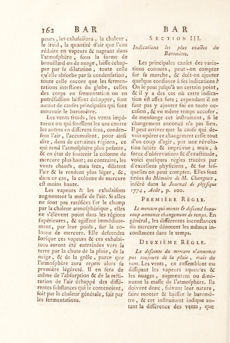 peurs, les exhalaifors 5 la chaleur , le froid, la quantité d’air que l’eau réduite en vapeurs 6c nageant dans l’atmofphère , fous la forme de brouillard ou de nuage , laiffe échap- per par fa dilatation, toute celle cu’elle abforbe par fa condenfation, toute celle encore que les fermen- tations inteflines du globe, celles des corps en fermentation ou en piitréfaélion laiffent échapper, font autant de caufes principales qui font mouvoir le baromètre^ Les vents froids, les vents impé- tueux ou qui foiifFient les uns contre les autres en différens fens, conden- fent l’air, l’accumulent, pour ainfi dire 5 dans de certaines régions, ce qui rend l’atmofphère plus pefante, & en état de foutenir la colonne de mercure plus haut ; au contraire, les vents chauds, mais fecs, dilatent l’air 6c le rendent plus léger, 6c, dans ce cas, la colonne de mercure ed moins haute. Les vapeurs Sc les exbaîaifons augmentent la mafTe de l’air. Si elles ne font pas raréfiées fur le champ par la chaleur atmofphérique , elles ne s’élèvent point dans les régions fiipérieures , 6c agifl’ent immédiate- ment, par leur poids, fur la co- lo nne de mercure. Elle defcendra lorfqiie ces vapeurs & ces exhalai- lons auront été entraînées vers la terre par la chute de la pluie, de la neige , & de îa grêle , parce que Fatmofphère aura repris alors fa première légèreté. Il en fera de même de l’aEforption & de la reRi- lution de l’air échappé des diffé- rentes fubdances qui le contenoient, foit par la chaleur générale, foit par les fermentations. Section 11 L Indications les plus exacîes dît Baromètre* Les principales caufes des varia- tions connues, peut-on compter fur fa marche, & doit-on ajouter quelque confiance à fes indications ^ On le peut jufqu’à un certain point, & il y a des cas où cette indica- tion ed affez fure ; cependant il ne faut pas y ajouter foi en toute oc- cafion , 6c en même temps aceufer , de menfonge cet indru ment, fi le changement annoncé n’a pas lieu..- îl peut arriver que îa caufe qui de- voir opérer ce changement cede tout d’un coup d’agir 5 par une révolu- tion fubite 6c imprévue ; mais , à force d’oblervations 6c d’exaèhtude, voici quelques règles tracées par d’excellens phyficiens , & fur lef- quelîes on peut compter. Elles font tirées du Mémoire de M, Chanceux , inféré dans le Journal de phyjiquc /yy4 , Aoièe ^ p. 100. Première Règle, Le mercure qui monte & defeend heau^ coup annonce changement de temps. En général, les différentes incondances du mercure dénotent les mêmes in- condances dans le temps. Deuxième Règle. La defeente du mercure n annonce pas toujours de la pluie , mais du vent. Les vents , en raffemhlant oit didipant les vapeurs aqueufes les nuages , augmentent ou dimi- nuent la mad'e de l’atmofphère. îls^ doivent donc , fuivant leur nature, faire monter 6c baider le baromè- tre , & ceî indrument indique au- tant la différence des vents, que