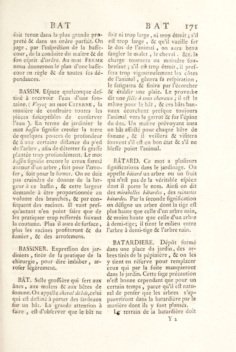 folt tenue dans ia plus grande pro- preté & dans un ordre parfait. On juge , par rinfpeclion de la baffe- cour , de la conduite du maître & de fon efprit d’ordre. Au mot Ferme nous donnerons le plan d’une baffe- cour en règle Sc de toutes fes dé- pendances. BASSIN. Efpace quelconque def- tiné à recevoir l’eau d’une fon- taine. ( F9JCI au mot Citerne , la manière de conifruire toutes les pièces fufceptibles de conferver l’eau ). En terme de jardinier le mot bajjîn fignifîe creufer la terre de quelques pouces de profondeur & à une certaine cliRance du p'ed de l’arbre , afin de déterrer fa greffe plantée trop profondément. Le mot bajjîn fignifie encore le creux formé autour d’un arbre , foit pour l’arro- (er , foit pour le fumer. On ne doit pas craindre de donner de la lar- geur à ce baffin , & cette largeur demande à être proportionnée au volume des branches, 6c par con- féquent des racines. Il vaut pref- qu’autanî n’en point faire que de les pratiquer trop refferrés fuivant îa coutume. Plus il aura de furface, plus les racines profiteront 6c du fumier, & des arrofemens. BASSINER. Exprefiion des jar- diniers , tirée de la pratique de la chirurgie, pour dire imbiber, ar- rofer légèrement. B'AT, Selle grofiière qui fert aux ânes, aux mulets & aux bêtes de (omme. On appelle cheval dcbât^cçîwxi qui eft defhné a porter des fardeaux lur un bâî. La grande attention à faire , eff d’obferver que le bât ne foit ni trop large , ni trop étroit ; s’il eff trop large , & qu’il vacille fur le dos de l’animal , on aura beau fangîer le mulet , le cheval , &c. la charge tournera au moindre fou- brefaut ; s’il efi trop étroit, il pref- fera trop vigoureufement les côtes de l’animal , gênera fa refpiration , le fatiguera &; finira par Técorcher ÔC établir une plaie. Le proveibe dit une j'dle à tous chevaux ; il eft le même pour le bât, 6c ces bâts ban- naux écorchent prefqiie toujours l’animai vers le garrot 6c fur l’épine du dos. Un maître prévoyant aura un bât affeffé pour chaque bête de fomme , & il veillera 6c vifitera fouvent s’il eft en bon état 6c s’il ne hleffe point l’animal. BATARD. Ce mot a plu fleurs fignificarions dans le jardinage. On appelle bâtard un arbre ou un fruit qui n’eft pas de îa véritable efpèce dont il porte le nom. Ainfi on dit des mirabelles bâtardes , des reinettes bâtardes* Par la fécondé fignification on défigne un arbre dont in tige eft pins haute que celle d’un arbre nain, 6c moins haute que celle d’un arbre à demi-tige; il tient le milieu entre l’arbre à derni-tige 6c l’arbre nain. BATAJIDIERE. Dépôt formé dans une place du jardin, des ar- bres tirés de la pépinière , 6c on les y tient en réferve pour remplacer ceux qui par la fuite manqueront dans le jardin. Cette fage précaution n’eft bonne cependant que pour un certain temps , parce qu’il eft natu- rel de penfer que les arbres s’ap- pauvriront dans la batardière par la manière dont ils y font plantés. Ce terrain de ia batardière doit Y 1