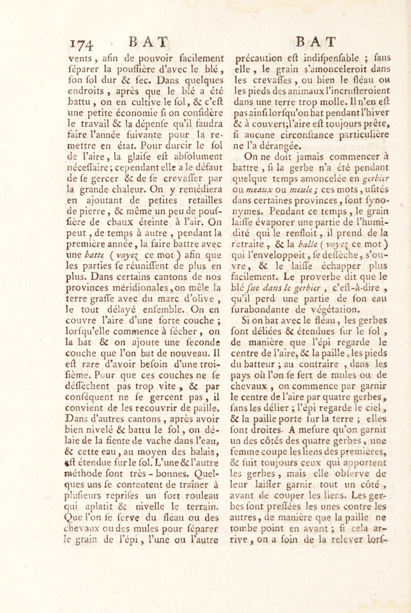 vents , afin de pouvoir facilement féparer la pouffière d’avec le blé, fon fol dur Si fec. Dans quelques endroits , après que le blé a été battu , on en cultive le fol, Si c’eft une petite économie fi on confidère le travail & la dépenfe qu’il faudra faire l’année fuivante pour la re- mettre en état. Pour durcir le fol de l’aire, la glaife eft abfolument néceffaire; cependant elle a le défaut de fe gercer & de fe crevaiîèr par la grande chaleur. On y remédiera en ajoutant de petites retailles de pierre , &l même un peu de pouf- fière de chaux éteinte à Pair. On peut 5 de temps à autre , pendant la première année, la faire battre avec une i>atie ( ce mot ) afin que les parties fe réunifiTent de plus en plus. Dans certains cantons de nos provinces méridionales ,00 mêle la terre graffe avec du marc d’olive , le tout délayé enfemble. On en couvre l’aire d’une forte couche ; lorfqu’elle commence à fécher , on la bat & on ajoute une fécondé couche que l’on bat de nouveau. Il eü rare d’avoir befoin d’une troi- fième. Pour que ces couches ne fe défièchent pas trop vite , Si par conféquent ne fe gercent pas , il convient de les recouvrir de paille. Dans d’autres cantons , après avoir bien nivelé &i battu le fol, on dé- laie de la fiente de vache dans l’eau, êl cette eau, au moyen des balais, étendue furie fol. L’unel’autre méthode font très - bonnes. Quel- ques uns fe contentent de tramer à plufieiirs reprifes un fort rouleau qui aplatit & nivelle le terrain. Que l’on fe ferve du fléau ou des chevaux ou des mules pour féparer le grain de l’épi, l’une ou l’autre précaution efl: indifpenfable ; fans elle , le grain s’amonceleroit dans les crevaffes , ou bien le fléau ou les pieds des animaux l’incrufteroient dans une terre trop molle. Il n’en eil pas ainfi lorfqu’on bat pendant l’hiver êi à couvertd’aire efl toujours prête, fl aucune circonftance particulière ne l’a dérangée. On ne doit jamais commencer à battre , fi la gerbe n’a été pendant quelque temps amoncelée en gcrhür ou mcaupc ou meule ; ces mots , ufités dans certaines provinces , font fyno- nymes. Pendant ce temps , le grain laifTe évaporer une partie de l’humi- dité qui le renfloit, il prend de la retraite , & la balle ( voye^^ ce mot ) qui l’enveloppoit, fe defièche, s’ou- vre , & le laiiie échapper plus facilement. Le proverbe dit que le blé fue dans le gerbier , c’efi-à-dire , qu’il perd une partie de fon eau furabondante de végétation. Si on bat avec le fléau, les gerbes font déliées Si étendues fur le fol , de manière que l’épi regarde le centre de l’aire, ôc la paille, les pieds du batteur ; au contraire , dans les pays oit l’on fe fert de mules ou de chevaux , on commence par garnir le centre de Paire par quatre gerbes, fans les délier ; l’épi regarde le ciel, & la paille porte fur la terre ; elles font droites. A mefure qu’on garnit un des côtés des quatre gerbes, une femme coupe les liens des premières. Si fuit toujours ceux qui apportent les gerbes , mais elle obierve de leur laifler garnir tout un côté , avant de couper les liens. Les ger- bes font prelîées les unes contre les autres, de manière que la paille ne tombe point en avant ; fi cela ar- rive , on a foin de la relever lorf-