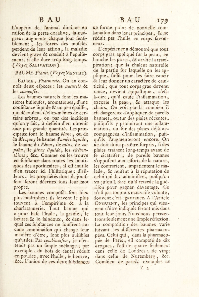 L’appétit de l’animal diminue en railon de la perte de falive, la mai- greur augmente chaque jour fenfi- blement , les forces des mufcles perdent de leur aélion, la maladie devient grave & conduit à l’épuife- ment, fi elle dure trop long-temps. ( Salivation ). B AV ME, Plante, Menthe). Baume, Pharmacie, On en con- noît deux efpèces : les naturels dc les compofés. Les baumes naturels font les ma- tières huileufes, aromatiques, d’une confiüance liquide &: un peu épaiffe, qui découlent d’elles-mêmes de cer- tains arbres , ou par des incifions qu’on y fait, à deflein d’en obtenir une plus grande quantité. Les prin- cipaux font le baume blanc , ou de la Mecque; le baume Cambre liquide, le baume du Pérou, de tolu , de co- pahu^ le flirax liquide^ les tércbcn^ thines, &C.. Comme on les trouve en fubftance dans toutes les bouti- ques des apothicaires, il eft inutile d’en tracer ici Thidorique ; d’ail- leurs , les propriétés dont ils jouif- fent feront décrites fous leur mot propre. Les baumes compofés font bien plus multipliés; ils fervent le plus fouvent à l’empirirme 6l à la charlatannerie. Tout baume qui a pour bafe l’huile, la graiffe , le beurre &: le faindoux , ëc dans le- quel ces fubflances ne foiiffrent au- cune combinaifon qui change leur manière d’être, font plus nuifibles (\vl\\Ù\q^s, VdiX combina'ijhn ^ je n’en- tends pas un fimple mélange ; par exemple , du bois de fantal réduit en poudre , avec fhuile, le beurre, &c. L’union de ces deux fubdançcs ne forme point de nouvelle com- binaifon dans leurs principes , ëc ne réduit pas l’huile en corps favon- neux. L’expérience a démontré que tout corps gras appliqué fur la peau , en bouche les pores, & arrête la tranf- piratiop ; que la chaleur naturelle de la partie fur laquelle on les ap- plique , fuffit pour les faire rancir 6l leur donner un caraélère de cauf- ticité ; que tout corps gras devenu rance, devient épipadique , c’eft- à-dire, qu’il caufe l’inflammation , excorie la peau , & attaque les chairs. On voit par-là combien il efl; dangereux d’appliquer de pareils baumes, ou fur des plaies récentes, puifqu’iis y produiront une inflam- mation , ou fur des plaies déjà ac- compagnées d’inflammation, puif- qu’ils l’augmenteront encore. On ne doit donc pas être furpris, fi des plaies traînent long-temps avant de fe cicatrifer ; de pareils baumes s’oppofent aux elforts de la nature, les contrarient, impatientent le ma- lade , & nuifent à la réputation de celui qui les adminiflre, puifqu’oii va jufqii’à dire qu’il retarde la gué- rifon pour gagner davantage. Ce n’eft pas toujoursmauvaife volonté, fouvent c’efl ignorance. A l’Article Onguent , les principes qui vien- nent d’être indiqués feront mis dans tout leur jour. Nous nous permet- trons feulement une Ample réflexion. La compofition des baumes varie fuivant les différentes pharmaco- pées. Celui qui , dans la pharmaco- pée de Paris , efl: compofé de dix drogues , l’efl de quatre feulemcnî dans celle de Londres ; de vingt dans celle de Nuremberg, Combien de pareils exemples î?.e