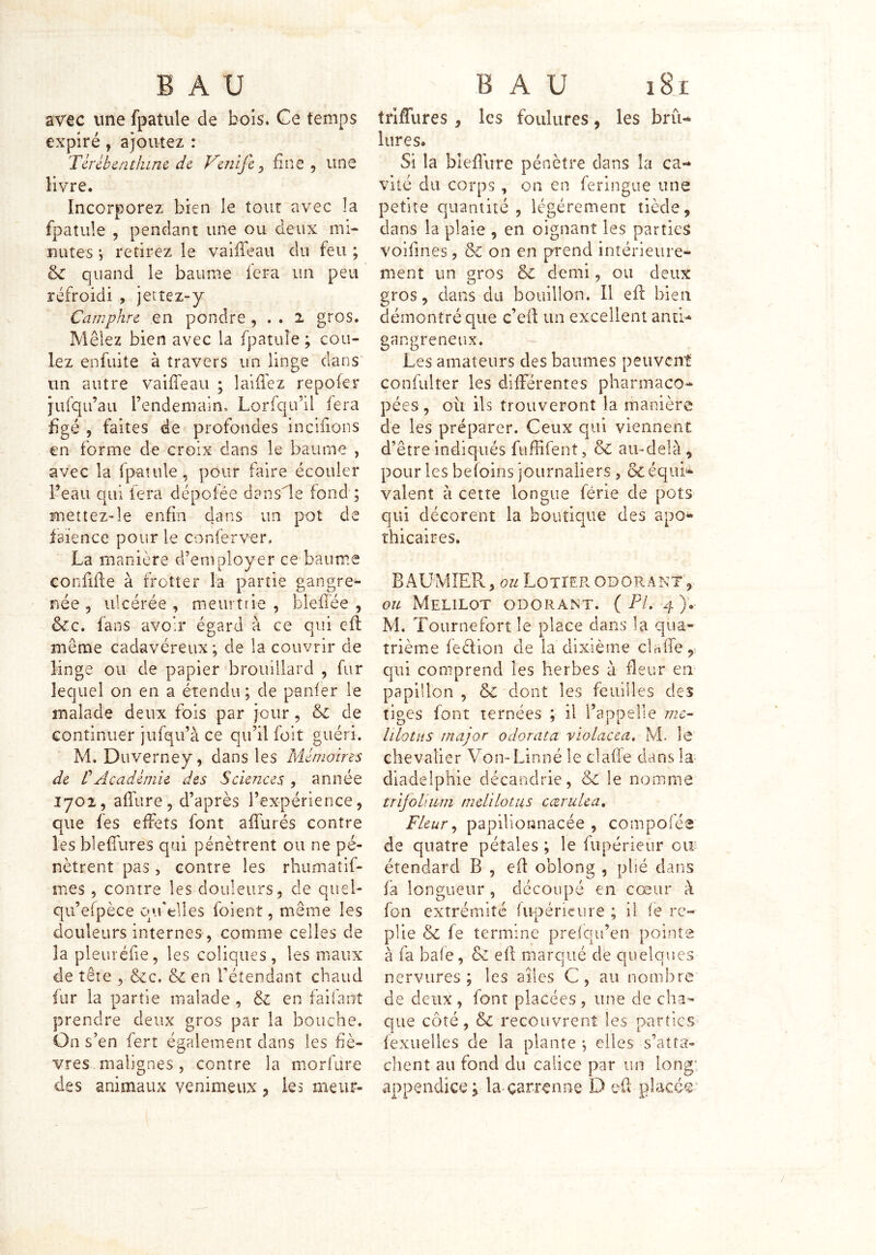 aY€C une fpatule de boîs. Ce temps expiré, ajoutez : Tcrébentlune. de Veiiife ^ fine , une livre. Incorporez bien le tour avec la fpatule , pendant une ou deux mi- nutes V retirez le vaiiTeau du feu ; & quand le baume fera un peu réfroidi , jetîez-y Camphre en pondre , . . i gros. Mêlez bien avec la fpatule ; cou- lez enfuite à travers un linge dans' un autre vaiffeau ; lalflêz repofer jufqu’au l’endenrain. Lorfcju’il fera figé 5 faites de profondes incifions en forme de croix dans le baume , avec la fpaîule, pour faire écouler l’eau qui fera dépotée dans'le fond ; mettez-le enfin dans un pot de faïence pour le conferver, La manière d’employer ce baume eonfifie à frotter la partie gangre- née ^ ulcérée , meurtrie , blefîée , &c. fans avoir égard à ce qui eft même cadavéreux; de la couvrir de linge ou de papier brouillard , fur lequel on en a étendu; de panier le malade deux fois par jour, ôc de continuer jufqu’à ce qu’il folt guéri. M. Duverney, dans les Mémoires de VAcadémie des Sciences , année 1702, afi’ure 5 d’après l’expérience, que fes effets font affurés contre les blefiiires qui pénètrent ou ne pé- nètrent pas, contre les rhumatif- mes 5 contre les douleurs, de quel- qu’efpèce qrfelles foient, même les douleurs internes , comme celles de la pleuréfie, les coliques, les maux de tête , &C en fétendant chaud fur la partie malade , & en faifant prendre deux gros par la bouche. On s’en ferr également dans les fiè- vres malignes , contre la morfure des animaux venimeux, les meiir- trljfrures, les foulures, les brû- lures. Si la bleflûre pénètre dans la ca- vité du corps , on en feringue une petite quantité, légèrement tiède, clans la plaie , en oignant les parties voifines, de on en prend intérieure- ment un gros & demi, ou deux gros, dans du bouillon. Il efi: bien démontré que c’efl un excellent anti- gangreneux. - Les amateurs des baumes peuvent confulter les différentes pharmaco- pées, oii ils trouveront la manière de les préparer. Ceux qui viennent d’être indiqués fuffifent, & au-delà , pour les befoins journaliers, &c équi- valent à cette longue férié de pots qui décorent la boutique des apo- thicaires* BAUMIER, ou Lotier odorant',- ou Melilot odorant. ( PL 4 ). M. Tournefort le place clans la qua- trième feélion de la dixième claife,, qui comprend les herbes à fleur eia papillon , de dont les feuilles des tiges font ternées ; il l’appelle me^ hLottiS major odorata violacea. M. Ic chevalier Von-Linné le clafie dans la- diadelphie décandrie, dc le nomme trijoUum mcLilotus ccerulea. Fleur ^ papilîonnacée , compoiée de quatre pétales ; le fupérieiir cu’ étendard B , efi oblong , plié dans fa longueur , découpé en cœur à fon extrémité fupéricure ; il ie re- plie de fe termine prelqu’en pointe à fa baie, & efi marqué de quelques nervures; les ailes C, au nombre de deux , font placées , une de cha- que côté, de recouvrent les partîcs> fexuelles de la plante ; elles s’atta- chent au fond du calice par un long' appendice ; la-çarrenne D efi placer