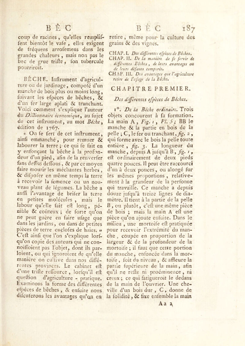 coup (le racines , qu’elles remplif- fent bientôt le vafe , elles exigent de fréquens arrofemens dans les grandes chaleurs , mais non pas le bec de grue trille , fon tubercule pourriroiî. BECHE, Infiniment d’agricul- ture oiï de jardinage, compofé d’un manche de bois plus ou moins long, fuivant les efpèces de bêches, & d’im ter large aplati tranchant. Voici comment s’explique l’auteur du DiUionnairc économique ^ au fiijet de cet inflrument, au mot Bêche ^ édition de 1767. On le fert de cet inflrument, ainfi emmanché, pour remuer & labourer la terre ce qui fe fait en y enfonçant la bêche à la profon- deur d’un pied , afin de la renverfer fans defl'us deffous , & par ce moyen faire mourir les méchantes herbes , bc dîfj^ofer en même temps la terre à recevoir la femence ou un nou- veau plant de légumes, La bêche a aufîi l’avantage de brifer la terre en petites molécules , mais le labour qu’elle fait ell long, pé- nible & coûteux ; de forte qu’on ne peut guère en faire ufage que dans les jardins, ou dans de petites pièces de terre enclofes de haies. » C’efl ainfi que l’on s’ explique lorf- qu’on copie des auteurs qui ne con- noiffoient pas Tobjet, dont ils par- loient, ou qui ignoroient de qu’elle manière on cultive dans nos diffé- rentes provinces. Le cabinet efl d’une trifte refiource , lorfqu’il efl queftion d’agriculture - pratique. Examinons la forme des différentes efpeces de bêches , Sc enfuire nous difeuterons les avantages qu’cin en retire , même pour la culture des grains & des vignes. CH AP. L Dis di^énntes efpèces de Biches» CH AP, il. De la manière de fe fervir de différentes Bêches , de leurs avantages ou de leurs défauts comparés» CPiAP. IIL Des avantap^es que Vagriculture retire de f ufage de là Bêche» CHAPITRE PREMIER. Des différentes efphces de Bêches, 1^. De la Bêche ordinaire» Trois objets concourent à fa formation. La main A, Fig» 1 , PL i ; BB le manche & la partie en bois de pelle ; C, le fer ou tranchant,2 , qui forme avec le bois la pelle toute entière , fig» j. La longueur du manche, depuis A jufqu’à B , fig» / , efl ordinairement de deux pieds quatre pouces. ïl peut être raccourci d’un à deux pouces, ou alongé fur les mêmes proportions , relative- ment à la grandeur de la perfonne qui travaille. Ce manche a depuis douze jiîfqu’à treize lignes de dia- mètre. il tient à la partie de la pelle B , ou plutôt, c’efl une même pièce de bois ; mais la main A efl une pièce qu’on ajoute enfuiîe. Dans le milieu , une mortoife efl pratiquée pour recevoir l’extrémité du man- che , coupée en proportion de la largeur & de la profondeur de la mortoife ; il faut que cette portion du manche, enfoncée dans la mor- toife , foit de niveau , & affleure la partie fupérieure de la main, afin qu’il ne refîe ni proéminence , ni creux ; ce qui fatigueroiî le dedans de la main de l’ouvrier. Une che- ville d’un bois dur , C, donne de la folidiié , & fixe enfemble la main, Aa