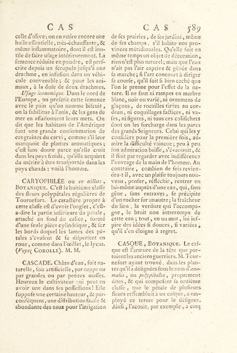 celle d’olive 5 on en retire encore une liiiile eilenîielle, îrès-échauffante, ÔC même inflammatoire, dont il eil inu- tile défaire ufage intérieurement. La femenceréduite en pondre, ell pref- crite depuis un fcrupule iufqifà une drachme , en infufion dans un véhi- cule convenable ; & pour les ani- maux , à la dofe de deux drachmes. Uja^e économique. Dansle nord de FEurope , on prelcrit cette femence avec le pain qu'on nomme bifeuiî, on la fubiiitue à l’anis , & les gens de mer en affaifonrient leurs mecs. On dit que les habitans de l’Amérique font une grande confommation de O ces graines du carvi , comme s’il leur manquoit de plantes aromatiques ; c’eil fans doute parce qu’elle croit dans les pays froids, qu’elle acquiert du mérite à être îranfportée dans les pays chauds : voilà Fhomme. CARYOPHILÉE ou en œilhts , Botanique. C’eff la huitième claffe des fleurs polypétales régulières de Tourneforr. Le caraéfère propre à cette elalTe efl d’avoir l’onglet, c’efl- a-dire la partie inférieure du pétale ^ attaché au fond du calice , formé duine feule pièce cylindrique, ôc fur les bords duquel les lames des pé- tales s’évafent & fe difperlenî en roue , comme dans l’œillet, le iycus. Corolle). M. M. CASCADE. Chute d’eau, foiî tia- îurelie, foit artificielle, par nappe ou par grandes ou par petites maffes. Heureux le cultivateur yiii peut en avoir une dans les pofieiîions! Elle fuppofe une certaine hauteur, & par- conféquenr, une diffribution facile & abondante des eaux pour l’irrigadoa G A S y 8 de fes prairies, de (es jardins, même de les champs , s’il habite nos pro- vinces méridionales. Qu’elle foit en même temps un objet de décoration, rien n’efl: plus naturel; mais que l’eau n’ait pas l’air captive & gênée dans fa marche ; fi l’art concourt à diriger fa courfe, qu’il foit fi bien caché que l’on le prenne pour l’effet de la na- ture. Il ne faut ni rampes en marbre blanc, noir ou varié, ni ornemens de glaçons , de rocailles tirées au cor- deau, ni coquillages faefices , ni va- fes, ni figures, ni tous ces colifichets dont on les furcharge dans les parcs des grands Seigneurs. Celui qui les y confidère pour la première fois, ad- mire la difficulté vaincue; peu à peu fon admiration baiffe ^ s’évanouit, & il finit par regarder avec indhférence l’ouvrage de la main de l’homme. Au contraire , combien de fois revien- drait il , avec un plaifir toujaurs nou- veau , penfer, réfléchir,, rentrer en- lui-même auprès d’une eau, qui, fans gêne , fans entraves, fe précipite d’im rocher fur un autre ; la fraîcheur du lieu , la verdure qui l’accompa- gne , le bruit non interrompu de cette eau ; tout, en un mot, lui inf- pire des idées fi douces , fi variées ^ qu’il s’en éloigne à regret. CASQHE, Botanique. LecaL que eff l’armure de la tête que por- toientles anciens guerriers. M.Tour- nefort ayant trouvé, dans les plan- tes qu’il a défîgnées fous le nom àano< mahs , ou polypétaïes , proprement dites, & qui compofenî fa onzième clalfe 3 que le pétale de plufieurs fleurs reiieimbloit à un cafque, a em- ployé ce terme pour le défigner^ Ainfi ^ l’acomî, par exemple > a cinq