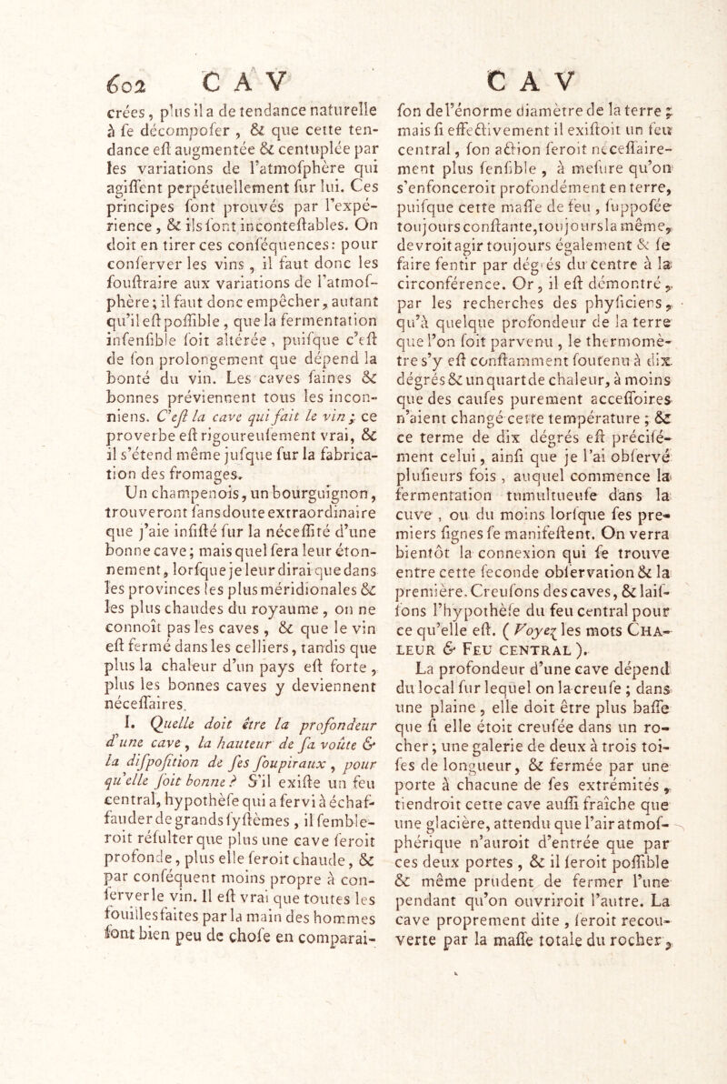 crées, plus il a de tendance naturelle à fe décompofer , 6l que cette ten- dance eû augmentée & centuplée par les variations de ratmofphère qui agiffent perpétuellement fur lui. Ces principes font prouvés par Fexpé- rience, & ils font inconteftables. On doit en tirer ces conféqiiences: pour conferver les vins , il faut donc les fouftraire aux variations de l’atmof- phère ; il faut donc empêcher, autant qu’il edpoffible, que la fermentation infenfible foit altérée, puifque c’efl de fon prolongement que dépend la bonté du vin. Les caves faines bonnes préviennent tous les incon- niens. CeJ? la cave qui fait U vin j ce proverbe ed rigoiireuiement vrai, & il s’étend même jufque fur la fabrica- tion des fromages. Un champenois, un bourguignon, trouveront fansdoute extraordinaire que j’aie infifté fur la néceflité d’une bonne cave ; mais quel fera leur éton- nement, lorfque je leur dirai c]ue dans les provinces les plus méridionales & les plus chaudes du royaume , on ne connoît pas les caves , 6c que le vin eft fermé dans les celliers, tandis que plus la chaleur d’nn pays eft forte , plus les bonnes caves y deviennent nécelfaires, I. QiulU doit être la profondeur d une cave , la hauteur de fa voûte & la difpofition de fes foupiraux , pour quelle foit bonne S’il exide un feu central, hypothèfe qui a fervi à échaf- faiider de grands fydèmes , ilfemble- roit refulterque plus une cave feroit profonde, plus elle feroit chaude, &C par conféquent moins propre à con- îerverle vin. 11 ed vrai que toutes les fouillesfaites par la main des hommes iovtt bien peu de chofe en comparai- fon del’énorme diamètre de la terre maisd elfeèlivement il exidoit un feir central, fon aèîion feroit nécedaire- ment plus fenfible , à mefure qu’on s’enfonceroit profondément en terre, puifque cette made de feu , fuppofée toujours condante,toujOiirsla même, devroit agir toujours également & fe faire fentir par degr és du centre à la; circonférence. Or, il ed démontré , par les recherches des phyficiens, • qu’à quelque profondeur de la terre que l’on foiî parvenu , le thermomè- tre s’y ed condamment foutenii à dix. dégrés&unquartde chaleur, à moins que des caufes purement accefîbires n’aient changé celte température ; d>C ce terme de dix dégrés ed précifé- ment celui, aind que je l’ai obfervé plufieurs fois , auquel commence la? fermentation tumtiîtueiife dans la- cuve , ou du moins lorfque fes pre- miers lignes fe manifedent. On verra bientôt la connexion qui fe trouve entre cette fécondé Gbfervation& la première, Creufons des caves, & laif- ions l’hypothèfe du feu central pour ce qu’elle ed. ( Foye^ les mots Cha- leur & Feu central). La profondeur d’une cave dépend du local fur lequel on la creiife ; dans une plaine , elle doit être plus bade que d elle étoit creufée dans un ro- cher ; une galerie de deux à trois toi- fes de longueur, & fermée par une porte à chacune de fes extrémités , tiendroit cette cave aufîi fraîche que une glacière, attendu que l’air atmof- phériqiie n’auroit d’entrée que par ces deux portes , Sc il feroit podible & même prudent^ de fermer l’une pendant qu’on ouvriroit l’autre. La cave proprement dite , feroit recou- verte par la maffe totale durochery