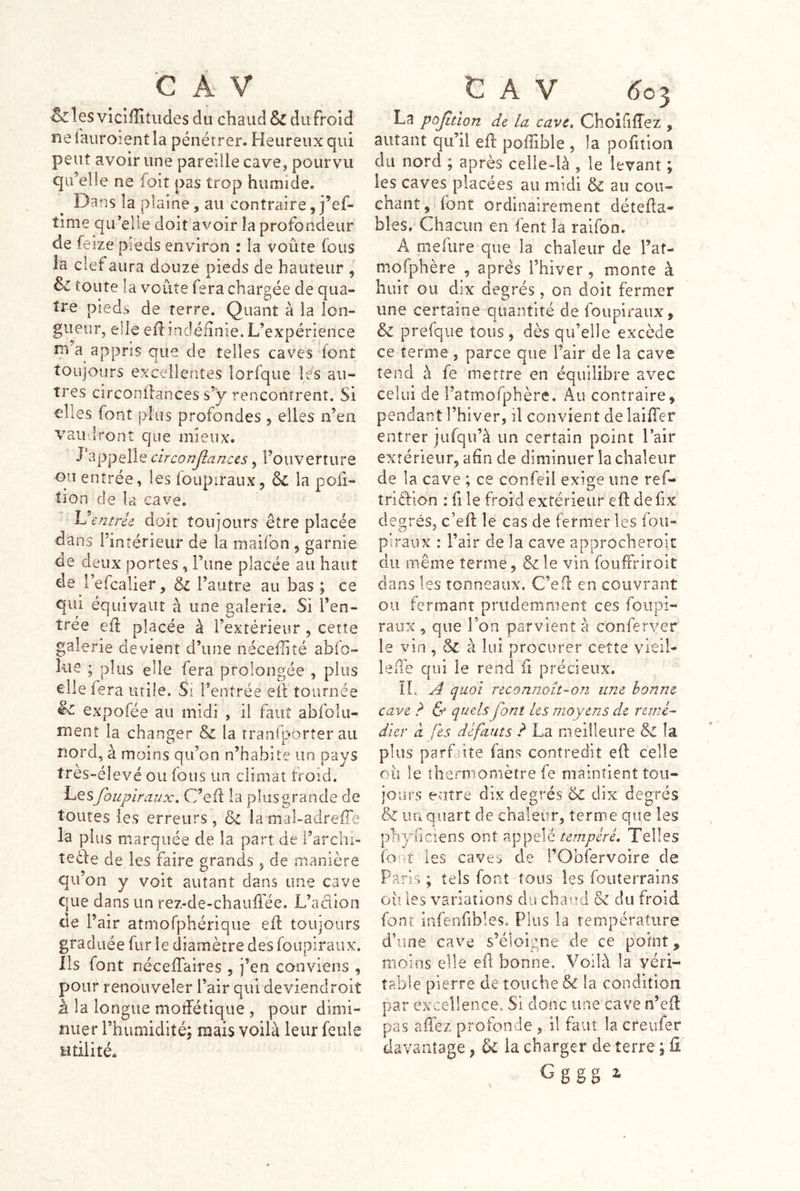 C Â V &les vicîffitiides du chaud & du froid ne lauroient la pénétrer. Heureux qui peut avoir une pareille cave^ pourvu qu’elle ne foiî pas trop humide. Dans la plaine, au contraire,j’ef- time qu’elle doit avoir la profondeur de feize pieds environ : la voûte (bus la clef aura douze pieds de hauteur , & toute la voûte fera chargée de qua- tre pieds de terre. Quant à la lon- gueur, elle eii: indéfinie. L’expérience m a appris que de telles caves font toujours excellentes lorfque lés au- tres circonllances s’y rencontrent. Si elles font plus profondes , elles n’en vau'Ironî que inieux. d*appelle circonjianccs, l’ouverture ou entrée, les foupiraux, ôc la poli- tîon de la cave. Uentrie doit toujours être placée dans l’intérieur de la maifon , garnie de deux portes, Tune placée au haut de l’efcalier, & l’autre au bas ; ce qui équivaut à une galerie. Si l’en- trée eû placée à l’extérieur , cette galerie devient d’une néceflité abfo- lue ; plus elle fera prolongée , plus elle fera utile. Si Tentrée eil tournée êc expofée au midi , il faut abfolu- ment la changer & la tranfborter au nord, a moins qu’on n’habite un pays tres-élevé ou fous un climat froid. Les foupiraux, C’eû la plus grande de toutes les erreurs, ôc la mal-adreffe la plus marquée de la part de i’archi- îeéde de les faire grands, de manière qu’on y voit autant dans une cave que dans un rez-de-chauffée. L’a dion de P air atmorphérique efl toujours graduée fur le diamètre des foupiraux. Iis font néceffaires , j’en conviens , pour renouveler l’air qui deviendroit à la longue moîfétique , pour dimi- nuer l’humidité; mais voilà leur feule utilité* t A V ^03 La pojitlon de. la cave, ChoififTez , autant qu’il efl poffible , la poûtioa du nord ; après celle-là , le levant ; les caves placées au midi &: au cou- cnant, font ordinairement détefla- blés. Chacun en fent la ralfon. A mefure que la chaleur de l’at- mofphère , apres l’hiver, monte à huit GU dix degrés, on doit fermer une certaine quantité de foupiraux, & prefque tous, dès qu’elle excède ce terme , parce que l’air de la cave tend à fe mettre en équilibre avec celui de i’atmofphère. Au contraire, pendant l’hiver, il convient de laifTer entrer jufqu’à un certain point l’air extérieur, afin de diminuer la chaleur de la cave ; ce confeil exige une ref- triêlion : fi le froid extérieur efl defix degrés, c’efl le cas de fermer les foii- piraux : l’air de la cave approcheroic du même terme, &le vin fouffriroit dans les tonneaux. C’efl en couvrant ou fermant prudemment ces foupi- raux 5 que l’on parvient à conferver le vin , & à lui procurer cette vieil- leiTe qui le rend fi précieux. IL A quoi reconnoît’‘On une bonne cave ? & quels font les moyens de remé- dier à fes défauts ? La meilleure & la plus parfaite fans contredit efl celle oiî le thermomètre fe maintient tou- jours entre dix degrés & dix degrés & un quart de chaleur, terme que les phyiiciens ont appelé Telles font les caves de l’Obfervoire de Paris ; tels font tous Içs fouterrains oii les variations du chaud & du froid font infenfibles. Plus la température d’une cave s’éloigne de ce point, moins elle efi bonne. Voilà la véri- table pierre de touche & la condition par excellence. Si donc une cave n’efl pas affez profonde, il fain. la creufer davantage, ^ la charger de terre ; fi