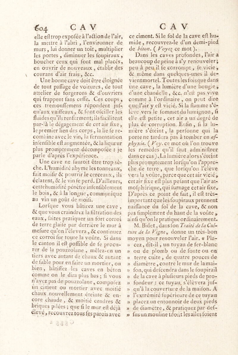 eÜe trop expofée à l’adiofi de l’air, la mettre à l’abri , l’environner de murs 5 lui donner un toit, multiplier les portes , diminuer les loupiraux, boucher ceux qui font mal placés, en ouvrir de nouveaux , établir des ▼ ' \ coiirans d’air frais , &c. Une bonne cave doit être éloignée de tout paffage de voitures, de tout atîelier de forgerons & d’ouvriers qui frappent fans cefîe* Ces coups , ces tremouffemens répondent juf-. qu’aux vaiiïéaux , & font ofciller les fluides qu’ils renferment; iis facilitent par-là le dégagement de cet air fixe , le premier lien des corps , la lie fe re- combine avec le vin, la fermentation infenfible eft augmentée, & la liqueur plus promptement décompofée : je parle d’après Texpérience. Une cave ne fauroit être trop sè- che. L’humidité abyme les tonneaux, fait moifir & pourrir le cerceaux, ils éclatent, & le vin fe perd. D’ailleurs, cettehuniidité pénètre infenfiblemenî le bois, & à la longue , communique au vin un goût de moifi. Lorfqiie vous bâtirez une cave , & que vous craindrt z la filtration des ' eaux, faites pratiquer un fort corroi de terre, glaile par derrière le mur à mefure qu’on l’élevera , & continuez ce corroi fur toute la voûte. Si dans le canton il efLpoffible de fe procu- rer de la pouzzolane , niêlez-cn un tiers avec autant de chaux & autant de fable pour en faire un mortier, ou bien, bâtiflez les caves en béton comme on le dira plus bas; fi vous n ayez pas de pouzzolane, compofez lin ciment ou mortier avec moitié chaux nouvellement éteinte ëc en- core chaude , & moitié cendres & briques pilées ; que fi le mur ell déjà élevé 5 recouvrez tous fes parois avec ce ciment. Si le fol de la cave eû hiw mide, recouvrez-le d’un demi-pied de béton» ( ce mot). Dans les caves profondes, l’air a beaucoup de peine à s’y renouveler ; peu à peu il ie corrompt, fe vicie , 6c même dans quelques-unes il de- vientmorteL Toutes lesfoisqiie dans une cave , la lumière d’une bougie , d’une chandelle , 6cc. n’eif pas vive comme à l’ordinaire , on peut dire qiied’air y eff vicié. Si la flamme s’é- lève vers le fomniet du lumignon, fi el'e efl petite , cet air a un degré de plus de corruption. Enûa , fi la lu- mière s’éteint, la perlonne qui la porte ne tardera pas à tomber en af- phyxie. ( Voy. ce mot où l’on trouve les remèdes qu’il faut adminiflrer dans ce cas ). La lumière alors s’éteint plus promptement lorsqu’on i’appre- che de terre , que lorfqu’on l’élève vers la voûte, parce que cet air vicié cet air fixe eff plus pefant que Pair at- rnofphérique,qui fumage cet air fixe® D’après ce point de fait, il efl très- important que les foiipiraux prennent naiffance du fol de la cave, 6c non pas fimplement du haut de la voûte ainfi qu’on le pratique ordinairement M. Bidet, dans fon Traité de la turc de la Vigne ^ donne un très-bon moyen pour renouveler l’air, ce Pla- )) cez, dit-il, un tuyau de fer-blanc » ou de plomb ou de fonte ou en » terre cuite , de quatre pouces de » diamètre , contre lemur de lamai- » fon, qui defeendra dans le foupirail )) de la cave à plufieurs pieds de pro- )) fondeur : ce tuyau, s’élèvera jiif- » qu’à la couverture de la maÛon. A )) l’extrémité fupérieure de ce tuyau » placez un entonnoir de deux pieds )!> de diamètre, & pratiquez par-def- » fus un mouline tdoat les ailes ioient ■J