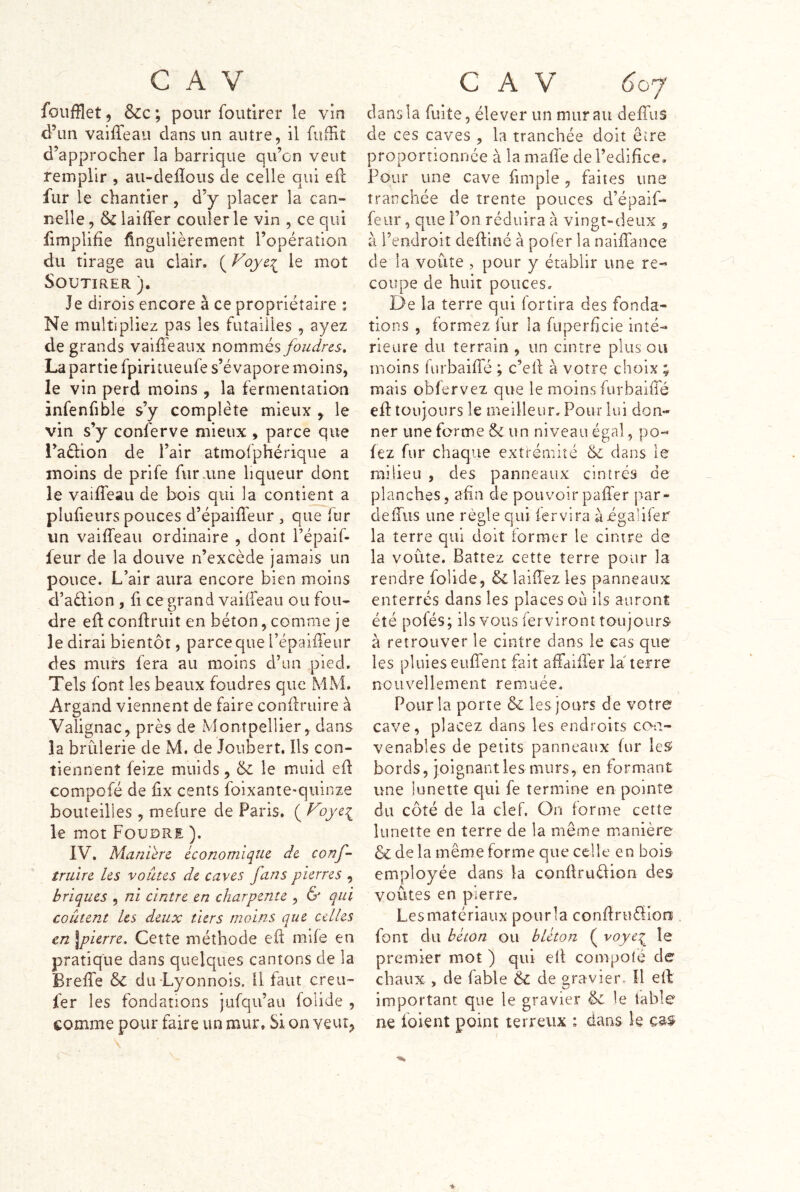 foufflet, &c ; pour foutirer le vin d’un vaiffeau dans un autre, il fiiffit d’approcher la barrique qu’on veut remplir , au-defîous de celle qui efl: fur le chantier, d’y placer la can- nelle , laiffer couler le vin , ce qui iimplifie fingulièrement l’opération du tirage au clair, le mot Soutirer )• Je dirois encore à ce propriétaire : Ne multipliez pas les futailles , ayez de grands vaiffeaux nommés foudres, La partie fpiritueufe s’évapore moins, le vin perd moins , la fermentation jnfenfible s’y complète mieux y le vin s’y conferve mieux , parce que i’aélion de l’air atmofphérique a moins de prife fur aine liqueur dont le vaiffeau de bois qui la contient a plufieurs pouces d’épaiffeur , que fur un vaiffeau ordinaire , dont l’épaif- feur de la douve n’excède jamais un pouce. L’air aura encore bien moins d’aélion , fi ce vrand vaiÜeau ou fou- dre ed: condruit en béton, comme je le dirai bientôt, parce que l’épaiiTeur des murs fera au moins d’un pied. Tels font les beaux foudres que MM. Argand viennent de faire condriiire à Valignac^ près de Montpellier,, dans la brûlerie de M. de Joubert. Ils con- tiennent feize muids, & le muid ed compofé de dx cents foixante-quinze bouteilles , mefure de Paris. ( f^oye:^ le mot Foudre ). IV. Maniéré économique de conf- truire les voûtes de caves fans pierres , briques , ni cintre en charpente , & qui coulent Les deux tiers moins que celles en \pierre. Cette méthode ed mife en pratique dans quelques cantons de la Breffe & dii Lyonnois. Il faut creu- fer les fondations jufqu’au folide , comme pour faire un mur. Si on veut^ c A V 6oj dans la fuite, élever un mur au deffus de ces caves , la tranchée doit être proportionnée à la mafie de l’edidce. Four une cave fimple, faites une tranchée de trente pouces d’épaif- feiir, que l’on réduira à vingt-deux ^ à l’endroit dediné à pofer la naidance de la voûte , pour y établir une re- coupe de huit pouces. De la terre qui fortira des fonda- tions , formez fur la foperficie inté- rieure du terrain , un cintre plus ou moins iurbaide ; c’ed à votre choix ; mais obfervez que le moins furbaiiTé ed toujours le meilleur. Pour lui don- ner une forme & un niveau égal, po- lez fur chaque exti-émité & dans le milieu , des panneaux cintrés de planches, afin de pouvoirpafl'er par- delTiis une règle qui fer vira àigalifer la terre qui doit former le cintre de la voûte. Battez cette terre pour la rendre folide, & laiiTez les panneaux enterrés dans les places où ils auront été pofés; ils vous ferviront toujours à retrouver le cintre dans le cas que les pluies euffent fait affaider la' terre nouvellement remuée. Pour la porte &: les jours de votre cave, placez dans les endroits co-a- venables de petits panneaux fur leS bords, joignant les murs, en formant une lunette qui fe termine en pointe du côté de la clef. On forme cette lunette en terre de la même manière & de la même forme que celle en bois employée dans la condruélion des voûtes en pierre. Les matériaux pour la condrufliora , font du béton ou bléton ( voye:^ le premier mot ) qui ed compofé de chaux , de fable & de gravier. U ed important que le gravier & le table ne foient point terreux ; dariS le