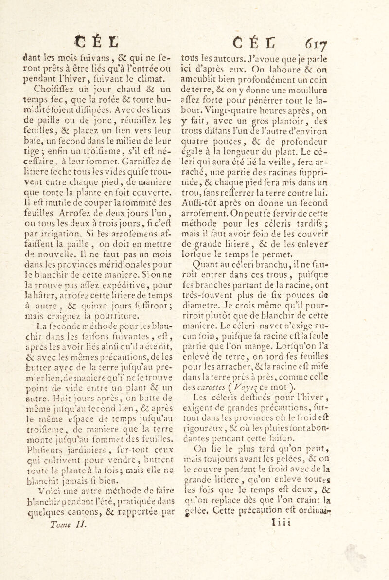 dant les mois fui vans, & qui ne fe- ront prêts à être lies qu’à l’entrée ou pendant lliiver, fulvant le climat. ChoîfiiTez un jour chaud & un temps fec, que la rofée & toute hu- midité foient difTipées. Avec des liens de paille ou de jonc, réuniffez les feuilles, & placez i.m lien vers leur bafe, un fécond dans le milieu de leur tige; enfin un troifieme, s’il cft né- ceffaire, à leur foramet, GarnilTez de litiere leche tous les vides qiilfe trou- vent entre chaque pied, de maniéré que toute la plante en foit couverte. Il efl inutile de couper la fommité des feuilles Arrofez de deux jours Tun, ou tous les deux à trois jours, fi c’efl par irrigation. Si les arrofemens af- faîfTent la paille , on doit en mettre de nouvelle. 11 ne faut pas un mois clans les provinces méridionales pour le blanchir de cette manière. Si on ne la trouve pas allez expéditive, pour la hâter, arrofez cette litiere de temps à autre , & quinze jours fuffiront ; mais craignez la pourriture. La ieconde méthode pour les blan- chir dans les faifons fuivantes , efl, après les avoir liés ainfian’d a été dit, êz avec les mêmes précautions, de les butter ayec de la terre jufqu’au pre- mierlieimde maniéré qu’il ne le trouve point de vide entre un plant & un autre. Huit jours après, on butte de même julqu’au iecond ben, & après le même elpace de temps jurqu’au troifieme, de maniéré que la terre monte jufqifau fommet des feuilles. Plufieurs jardiniers , fur-tout ceux qui cultivent pour vendre, buttent toute la plante à la fois; mais elle ne blanchit jamais ü bien. Voici une autre méthode de faire blanchir pendant l’èté, pratiquée dans quelques cantons, rapportée par Tc/nc IL tous les auteurs. J’avoue que je parle ici d’api ès eux. On laboure & on ameublit bien profondément un coin de terre, & on y donne une moiiilliirc affez forte pour pénétrer tout le la- bour, Vingt-quatre heures après, on y fait, avec un gros plantoir, des trous didans i’iui de l’autre d’environ quatre pouces, & de profondeur égale à la longueur du plant. Le cé- leri qui aura été lié la veille, fera ar- raché, une partie des racines fuppri- mée, & chaque pied fera mis dans un trou, fans refferrer la terre contre lui. Aiifh-tôt après on donne un fécond arrofement. On peut fe fervir de cette méthode pour les céleris tardifs ; mais il faut avoir foin de les couvrir de grande litiere , & de les enlever' lorique le temps le permet. Quant au céleri branchu, il ne faii- roiî entrer dans ces trous , puifque fes branches partant de la racine, ont trcs-louvent plus de fix pouces d® diamètre. Je crois même qu’il poiir- riroit plutôt que de blanchir de cette maniéré. Le céleri navet n’exige au- cun foin, puifque la racine cfl la feule partie que l’on mange. Lorsqu’on la enlevé de terre, on tord fes feuilles pour les arracher, &la racine efl: mife clans la terre près a près, comme celle des carottes ( Voye?^ ce mot ). Les céleris deftir.és pour Tbiver, exigent de grandes précautions, fur- tout dans les provinces eu le froid efl rigoureux, & où les pluies font abon- dantes pendant cette failon. On lie le plus tard qu’on peut, mais toujours avant les gelées, & on le couvre pendant le froid avec de la grande litiere , qu’on enleve toutes les fois que le temps efr doux, & qu’on replace dès que l’on cretint la gelée. Ceîîe précaution eft ordinais^ Ï» • • 1 i i