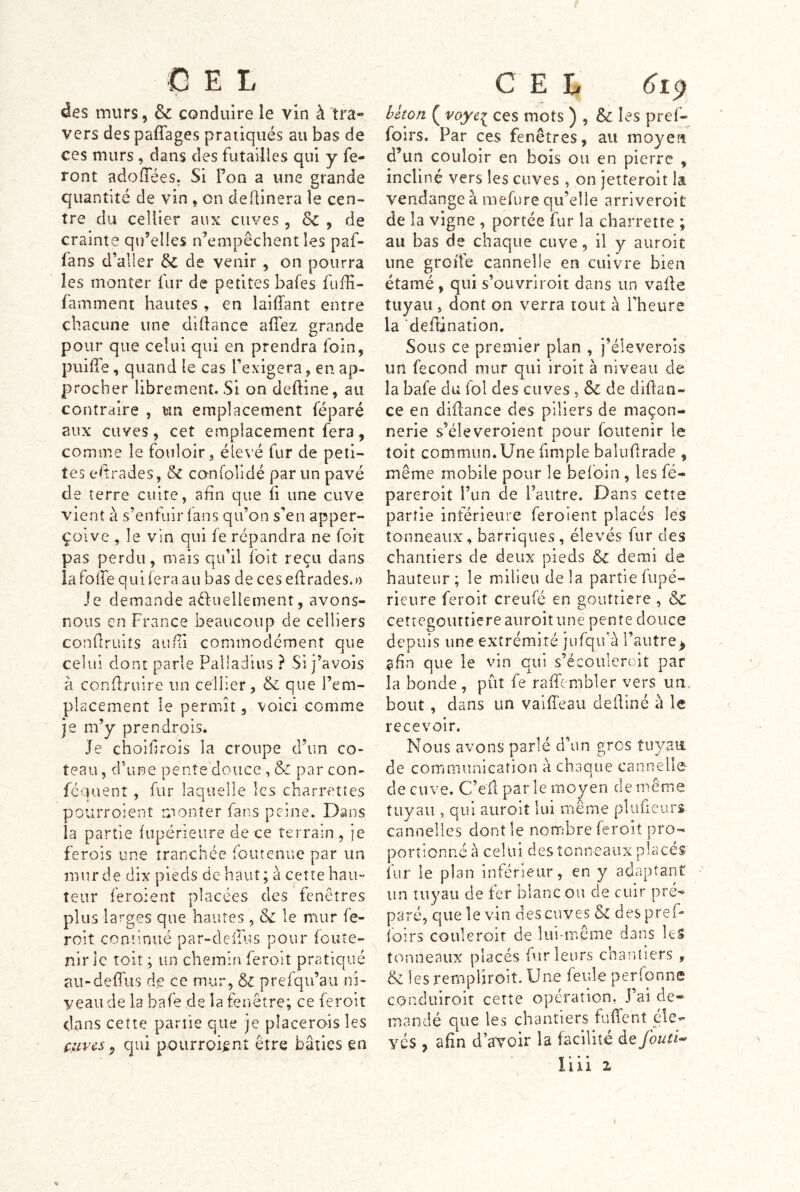 GEL des murs, & conduire le vin à tra- vers des paffages pratiqués au bas de ces murs , dans des futailles qui y fe- ront adofTées, Si Pon a une grande quantité de vin , on deÜinera le cen- tre du cellier aux cuves , & , de crainte qu’elles n’empêchent les paf- fans d’aller & de venir , on pourra les monter fur de pefîtes bafes fuffi- famment hautes , en laiffant entre chacune une didance affez grande pour que celui qui en prendra foin, puifle, quand le cas l’exigera, en ap- procher librement. Si on deftine, au contraire , un emplacement féparé aux cuves, cet emplacement fera, comme le fouloir, élevé fur de peti- tes elîrades, &C confolidé par un pavé de terre cuire, afin que fi une cuve vient à s’enfuir (ans qu’on s’en apper- çoive , le vin qui fe répandra ne foit pas perdu, mais qu’il foit reçu dans la folle qui fera au bas de ces edracles.» Je demande aêfuellement, avons- nous en France beaucoup de celliers condruits aurTi commodément que celui dont parle Palladius ? SI j’avois à condniire un cellier, & que l’em- placement le permît, voici comme je m’y prendrois. Je choifircis la croupe d’un co- teau , d’une pente douce , & par con- féquent, fur laquelle les charrettes pourroient monter fans peine. Dans la partie fupérieure de ce terrain , je ferois une tranchée foutenue par un mur de dix pieds de haut; à cette hau- teur feroient placées des fenêtres plus larges que hautes, Sc le mur fe- roit continué par-deirus pour foute- nir le toit ; un chemin feroit pratiqué aii-defh-is de ce mur, prefqu’au ni- veau de la bafe de la fenêtre; ce feroit dans cette partie que je placerais les cuves^ qui pourroient être bâties en C E L hèton ( voye^ ces mots ) , & les pref- foirs. Par ces fenêtres, au moyen d’im couloir en bois ou en pierre , incliné vers les cuves , on jetteroit la vendange à mefure qu’elle arriveroit de la vigne , portée fur la charrette ; au bas de chaque cuve, il y auroit une groîTe cannelle en cuivre bien étamé, qui s’ouvriroit dans un vade tuyau, dont on verra tout à l’heure la dedination. Sous ce premier plan , j’éleverois un fécond mur qui iroit à niveau de la bafe du fol des cuves , ôe de didan- ce en didance des piliers de maçon- nerie s’éleveroient pour foutenir le toit commun.Une fimple baludrade , même mobile pour le befoin, les fé- pareroit l’iin de l’autre. Dans cette partie inférieure feroient placés lés tonneaux, barriques , élevés fur des chantiers de deux pieds & demi de hauteur; le milieu delà partie fupé- rieure feroit creufé en gouttière , & ceîiegoiutiere auroit une pente douce depuis une extrémité jufqif à l’autre^ ?fîn que le vin qui s’écoulercit par la bonde , pût fe raffembler vers un, bout , dans un vaifTeau dediné à le recevoir. Nous avons parlé d’un gros tuyaii de communication à chaque cannelle de cuve. C’efl par le moyen de même tuyau , qui auroit lui même plufieurs cannelles dont le nombre feroit pro- portionné à celui des tonneaux placés fur le plan inférieur, en y adaptant un tuyau de ter blanc on de cuir pré'» paré, que le vin des cuves & des pref- foirs coiileroit de lui-même dans leS tonneaux placés fur leurs chantiers , &1esrernpliroit.Une feide perfonne conduiroit cette opération, J’ai de- mandé que les chantiers fuffent éle- vés , afin d’aYcir la facilité àe foutît