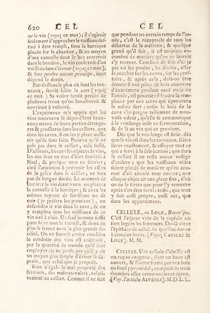 6^20 ^ E 1, nr\e vin {voyei ce mot) ; il s’agiroit feulement d’approcher le vaiffeaudef- îiné à être rempli, fous la barrique placée fur le chantier , & au moyen d’une cannelle dont le bec entreroit dans le bondon , le vin couleroit d’un vaifTeau s’éventer (^voye^co. mot), fans perdre aucun principe, dont dépend fa durée. Par-defTousle plan oii font les ton» neaux , feroit bâtie la cave ( voye^ ce mot. ) Sa voûte feroit percée de plufieurs trous qu’on boucheroit dc OLivriroit à volonté. L’expérience m’a appris que les vins nouveaux fe dépouillent beau- coup mieux de leurs parties étrangè- res & groffieres dans les celliers, que dans les caves, fi on les y place auffi- tôt qu’ils font faits. Pourvu qu'il ne gele pas dans le'cellier, cela iuffit. D’ailleurs, fui var.t les efpècesde vins, les uns font en état d’être fouîirés à Noël, 5c prefque tous en février ; ainfi l’attention à nrévenir les effets i de la gelée dans le cellier, ne iera pas de longue durée. Le moment de 10 U tirer le vin étant venu ^ on placera la cannelle à la barrique; avec les mêmes tuyaux de fer-blanc ou de cuif ( je préféré les premiers ) , on defeendra le vin dans la cave , <k. on y remplira tous les vaiffeaux de ce vin tiré à clair. Un feul homme fuffit pour faire tout le travail, & deux au puis le leront avec la rjlus «rande fa- Cilîtc. On ne fauroit croire combien la conduite des vins eft coûteuie , par la quantité de monde qu’il faut employer .-je ne penfe ])as qu’il y ait un moyen plus fimple d’éviter la dé* penfe, que celui que je propofe. Rien n’égale la mal-propreté des fermiers, des maîtres-valets,'relati- vement au cellier. Comme il ne fert C E L que pendant un certain temps de Tan- née , c’eft le réceptacle de tous les débarras de la métairie; & quelque grand qu’il foit , il elf toujours en- combré de manière qu’on ne fauroit s’y tourner. Combien de fois ifai-je pas vu les poules , les dindes , aller îe coucher fur les cuves, fur les pref- foirs , & après cela , doit-on être étonné fi une pièce de bois couverte d’excrémens pendant neuf mois de l’année, eif pourrie : il faudra la rem- placer par une antre qui éprouvera le même fort : enfin le bois de la cuve s’imprègne tellement de mtau- vaife odeur , qu’elle fe communique à la vendange mife en fermentation ^ 5c de là au vin qui en provient. Dès que la vendange efl finie, dès que le vin ell dans les tonneaux, fiiites laver exaélement, 5c effuyer tout ce qui a fervi à fa fabrication ; que dans le cellier il ne refîe aucun veflige d’ordure ; que les vaiffeaux vides foient placés de manière qu’un cou- rant d’air circule tout autour ; que chaque objet ait une place fixe , d’où on ne îe tirera que pour Ty remettre après s’en être fervi : enfin , que tout y foit aufTi propre, auffi net, que dans les appartemens. CELLULE , ou Loge , Botan'^que, C’eft l’efpace vide de la cap’fule ou font loîtées les femences. De-là vient l’épithète de cellulaire que Ton donn à certains fruits, ( P^oye^ CapsE'LE 5^ Loge). M. M. Cellule. Une cellule d’abeille eR im tuyau exagone , dont un bout Cil ouvert, 5c l’autre fermé par une bafe ou fond pyramidal, compole de trois rhombes affez communcnieat égaux^ {yoy, l’article Alvéole). M.D.L.La.