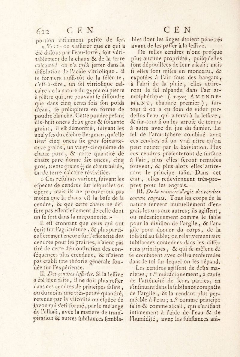 porrion infiniment petite de fer. )) Vvv.t - on s’afTurer que ce qui a cfé diüous par Teau-forte , foit véri- tablement de la chaux & de la terre calcaire ? on n’a qu’à jetter dans la dlfloluîion de l’acide vitriolique . il ie formera auiil-tôt de la félén te, c’efl-à-dire, un fei vitriolique cal- caire de la nature du gy pfe ou pierre à plâtre qui, ne pouvant fe difibudre que dans cinq cents fois fon poids d’eau, fe précipitera en forme de poudre blanche. Cette poudre pefant dix-huit onces deux gros foixante grains, il eft démontré , fuivant les analyfes du célèbre Bergman, qu’elle tient cinq onces frx gros foixante- onze grains , un vingt-cinquième de chaux pure , & cette quantité de chaux pure donne dix onces, cinq gros, trente grains de ciiaiix aérée, ou de terre calcaire revivifiée. )) Ces réfulîats varient, fuivant les efpeces de cendres fur iefqueiles on i . i. opéré; mais ils ne prouveront pas moins que la chaux ed la bafe de la cendre, & que cette chaux ne dif- féré pas eflentiellemenî de celle dont on fe fert dans la maçonnerie. » Il efi étonnant que ceux qui ont écrit fur l’agricuhiire , & plus parti- culièrement encore furreiUcacîté des cendres pour les prairies, n’aient pas tiré de cetîe démonilration des con- féquences plus étendues, <k n’aient pas établi une théorie générale fon- dée fur l’expérience. IL Des cendres le(Jivks. Si la îefTive U été bien faite, il ne doit plus reder dans ces cendres de principes falins, ou du moins une très-petke quantité, retenue parla vifcGilté ou efpéce de (avon qui s’efl formé, parle mélange de i’alkali, avec la matière de tranf- piraiicn autres fribijanees fembla'- blés dont les linges étoient pénétrés avant de les pafler àda lefîive. De telles cendres n’ont prefque plus aucune propriété , pulfqii’elies^ font dépouillées de leur alkali; mais fi elles font mifes en monceau, & expofées à l’air fous des hangars ^ à i’abri de la pluie , elles attire- ront le Tel répandu dans l’air at- mofphérique ( voye^^ Amende- ment, chapitre premier), fur- tout fl on a eu foin de vider par- cleilus l’cai! qui a fervi à la lelîive , de fiir-îout fl on les arrofe de temps à autre avec'du jus du fumier. Le lel de l’atmoiphere combiné avec ees cendres eft un vrai nitre Ga’cii 1 peut retirer par la lixiviation. Plus ces cendres préfenteront de furface à Pair , plus elles feront remuées fouvent, de plus alors elles attire- ront le principe falin. Dans cet état, elles redeviennent très-pro-»- près pour les engrais. iîl. De la maniéré £a^ir des cendres comme entrais. Tous les corps de la nature fervent mutuellement d’en- grais les uns aux autres ; ils agiffent, ou mécaniquement comme ie fable pour la diviuon de l’argile , & l’ar^ gile pour donner du corps, de la ioliditéau fable ; ou relativement aux fubilances contenues dans les diifé- rens principes, ôc qui fe mêlent & fe combinent avec celles renfermées dans le fol fur lequel on les répand. Les cendres agiÜènî de deîix ma- niérés; i.° mécaniquement, à caufe de l’atténuité de leurs parties, en s’iniinuanîüans la fubflancc.compaèle de l’argile , la rendant plus per- méable à l’eau ; comme principe falin comme alkali, qui s’unifiant intimement à l’aide de l’eau 5l de i’humidlîé.j avec les fubflanccs ani^