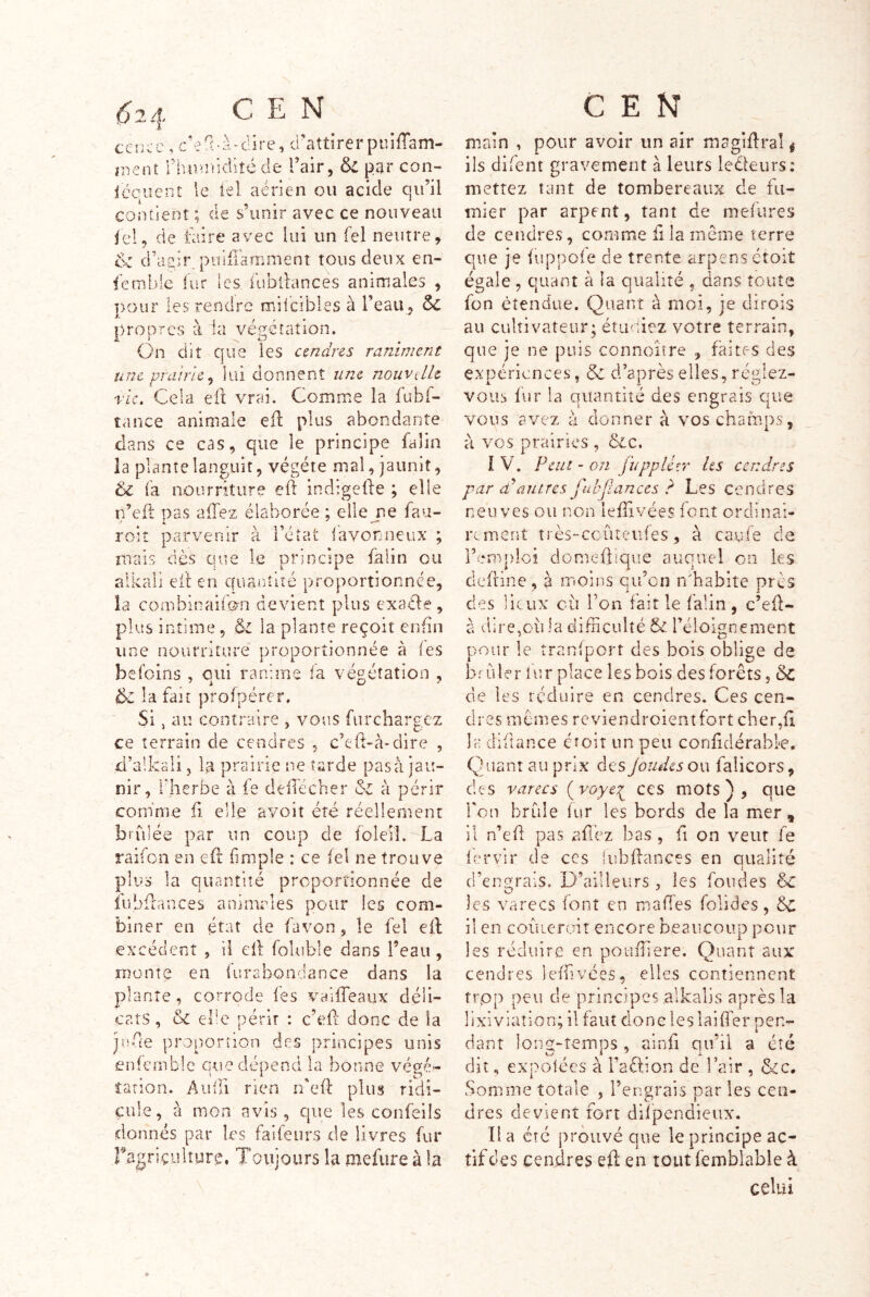 ccîj^c , c’eü'à-dire, d'attirer puiflam- ïuent rhan!icliîé de l’air, Sz par con- iéquent le iel aérien ou acide qu’il contient ; de s’unir avec ce nouveau fel, de taire avec lui un Tel neutre, & d’asir puiffamment tous deux en- semble fur les fubllances animales , pour les rendre rrdicibles à l’eau, ÔC propres à la végétation. On dit que les cendres raniment une prairie^ lui donnent une nouvelle rie. Cela ell vrai. Comme la iubf- tance animale eft plus abondante dans ce cas, que le principe falin la plante languit, végété mal, jaunit, fa nourriture eft indigede ; elle n’efl pas afTez élaborée ; elle jse fau- roiî parverdr à l’état iavonneux ; ruais dès que le principe falin ou alkali eft en quaiCdué proportionnée, la combinaifon devient plus exaéle , plus intime, la plante reçoit enfin une nourriture proportionnée à (es befoins , oui ranime ia végétation , la fait profpérer. Si, au contraire , vous furchargez ce terrain de cendres , c’td-à-dire , d’alkali, la prairie ne tarde pas à jau- nir, rherbe à fe delTécher &i à périr comme fi elle avoit été réellement bî-filée par un coup de foleil.^La raifon en efî {impie : ce iel ne trouve plus la quantité proportionnée de iübftances animales pour les com- biner en état de favon, le fel eil excédent , il eil foluble dans l’eau , monte en (urabondance dans la plante, corrode fes vaifTeaux déli- cats , &z elle périr : c’efl donc de la jade proportion des principes unis enfcmble que dépend la bonne végé- tation. Audi rien n'eft plus ridi- cule, à mon avis, que les confeils donnés par les faifeurs de livres fur ragriçuhurc. Toujours la mefure à la CEN main , pour avoir un air magiflral ^ ils difent gravement à leurs leOeurs: mettez tant de tombereaux de fu- mier par arpent, tant de mefures de cendres, comme ii la même terre que je iuppofe de trente arpens ctoiî égale , quant à la qualité , dans toute fon étendue. Quant à moi, je dirois au cultivateur; étmiiez votre terrain, que je ne puis connoître , faites des expériences, Sz d’après elles, réglez- vous fur la quantité des engrais que vous avez à donner à vos champs, à vos prairies , &c. I V. Peut - on fuppléîr Us cendres par cPautres fuhfiances ? Les cendres neuves ou non leffivées font ordinai- rtment très-ccûîeiifes, à caufe de l’emploi domeûique auquel on les defrine, à moins qu’on rCbabite prés des lieux cil l’on fait le falin, c’efl- à dire,ou la difficulté & l’éloigne ment pour le tranfpcrt des bois oblige de briller iur place les bois des forêts, ôc de les réduire en cendres. Ces cen- dres mêmes reviendroientfort cher,fi Ih difîance étoit un peu confidérabl-e. Q uant au prix des Joudes ou falicors, des V arec s {voyee;^ ces mots), que Ton brille fur les bords de la mer , - il n’efl pas aû’ez bas , fi on veut fe lérvir de ces iubflancçs en qualité d’engrais. D’ailleurs, les fondes êc les varecs font en mafîes folides, êc il en coiuerrnî encore beaucoup pour les réduire en pouffiere. Quant aux cendres ieffivées, elles contiennent trpp peu de principes alkalis après la lixiviation; il faut donc lesiaiflér pen- dant ]on2:-temps , ainfi qu’il a été dit, expolces à l’aêlion de l’air , ôcc. Somme totale , l’engrais par les cen- dres devient fort difpendieux. lia etc prouvé que le principe ac- tif des cendres eft en tout femblable à celui