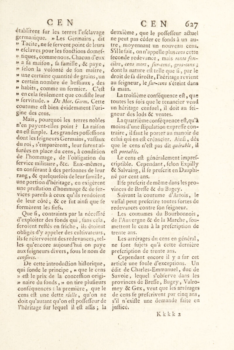 établirent fur les terres l’efclavage germanique. » Les Germains , dit Tacite, ne fe fervent point de leurs » elclaves pour les fonélions domef- » tiques, comme nous. Chacun d’eux » a la maifon , fa famille, & paye , feion la volonté de fon maître, w une certaine quantité de grains, un ^ certain nombre de befliaux , des haoits, comme un fermier. C’eft » en cela feulement que confifle leur » fervitude. » JDc Mor, Gcrm» Cette coutume eil bien évidemment l’ori- gine des cens. ^ Mais, pourquoi les terres nobles n en payent-elles point ? La raifon €n eil fimple. Les grandes poffeflions dont les feigneursGermains, vaffaux du roi, s’emparèrent, leur furent af- furées en place du cens, à condition de 1 hommage, de l’obligation du lervice militaire, Eux-mêmes, en conférant à des perfonnes de leur rang , quelquefois de leur famille, une portion d’héritage, en exigèrent une prédation d’hommage & de fer- vices pareils à ceux qu’ils rendoient de leur côté ; & ce fut ainii que fe formèrent les fiefs. Que fl, contraints par la nécefité d’exploiter des fonds qui, fans cela, feroient redés en friche , ils éîoient obligés d’y appeler des cultivateurs, ils fe rélervoient des redevances, tel- les qu’encore aujourd’hui on paye aux feigneurs divers, fous le nom de ccnjlves^ ■ De cette introduéfion hidorique, qui fonde le principe , « que le cens » ed le prix de la concedion origi- » naire du fonds , » on tire plufieurs conféquences : la première , que le cens ed une dette réelle, qu’on ne doit qu’autant qu’on ed poffedeur de l’héritage fur lequel il ed affis ; la CEN 627 deuxième, que le pofTefTeur aduel ne peut pas céder ce fonds à un au- tre , moyennant un nouveau cens. S’il le fait, on n’appelle plus cens cette fécondé redevance , mais rente fon-- c'ùre^ cens mort ^ fur-cens^ gros~cens ; dont la nature ed telle que d , par le droit de fa direefe, l’héritage revient au feigneur, le fur^cens s’éteint dans fa main. Latroîfième conféquence ed, que toutes les fois que le tenancier vend un héritage cenfuel, il doit au fei- gneiir des lods & ventes. La qiiatrièmeconféquence ed,qu’à moins d’une dipulation expreffe con- traire ; il faut le porter au manoir de celui qui en ed créancier. Âinfi, dés que le cens n’ed pas dit quérabk ^ il ed portable. Le cens ed généralement impref- criptible. Cependant, félon Expilly Salvaing, il fe preferit en Dauphi- né par cent ans. ilfe preferit de même dans les pro- vinces de Breffe & du Bugey. Suivant la coutume d’Artois, le vaiTal peut preferire toutes fortes de redevances contre fon feigneur. ' Les coutumes du Bourbonnois , de l’Auvergne & de la Marche, fou- mettent le cens à la prefcripîion de trente ans. Les arrérages du cens en général, ne font lujeîs qu’à cette dernière prefeription de trente ans. Cependant encore ü y a fur cet article une foule d’exceptions. Un édit de Charles-Emmanuel, duc de Savoie, lequel s’obferve dans les provinces de Breiie, Bugey, Valro- mey & Gex, veut que les arrérages de cens fe preferivenî par cinq ans, s’il n’exide une demande faite en juftieé» K k k k 2