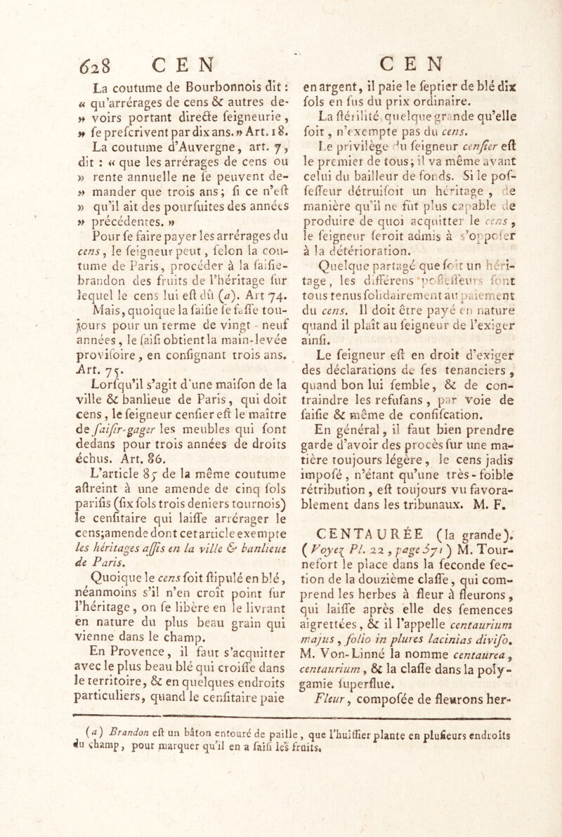 La coutume de Bourbonnols dit : U qu’arrérages de cens & autres de- >> voirs portant direéïe feigneurie, fe prefcrivent par dix ans. f> Art. 18. La coutume d’Auvergne, art. 7, dît : « que les arrérages de cens ou » rente annuelle ne le peuvent de- » mander que trois ans; fi ce n’eft » qu’il ait des poiirfuites des années » précédentes. » Pour fe faire payer les arrérages du cens 5 le feigneur peut, félon la cou- tume de Paris, procéder à la failie- brandon des fruits de l’héritage fur lequel le cens lui ed dû (^2). Art 74. Mais, quoique la faifie fe falTe tou- icurs pour un terme de vingt • neuf années, le faifi obtientla main-levée prov'ifoire, en confignant trois ans. Art. 75. Lorfqu’il s’agit d’une maifon de la ville 6c banlieue de Paris , qui doit cens , le feigneur cenfier eft le maître de fciifir-gager les meubles qui font dedans pour trois années de droits échus. Art. 86. L’article Sy de la même coutume adreint à une amende de cinq fols parids (fix fols trois deniers tournois) le cenütaire qui lailTe arrérager le cens;amende dont cet article exempte ks héritages ajjis en la ville & banlieue de Paris, Quoique le cens foit dipulé en blé, néanmoins s’il n’en croît point fur l’héritage , on fe libère en le livrant en nature du plus beau grain qui vienne dans le champ. En Provence, il faut s’acquitter avec le plus beau blé qui croiffe clans le territoire, & en quelques endroits particuliers, quand le cendtaire paie en argent, il paie le feptier de blé dk fols en fus du prix ordinaire. La déîilité quelque grande qu’elle foit, n’f xempte pas du cens. Le privilège du feigneur cenfier eft le premier de tous; il va même avant celui du bailleur de fonds. Si le pof- fedeur détrtiifoït un héritage , de manière qu’il ne fût plus capable de produire de quoi acquitter le cens, le feigneur feroit admis à s’oppoier à la détérioration. Quelque partagé que foir un héri- tage , les difTérens •poheireur.s font tous tenus fobdairemerit au paiement du cens. Il doit être payé en nature quand il plaît au feigneur de l’exiger aind. Le feigneur eft en droit d’exiger des déclarations de fes tenanciers , quand bon lui fembie, 6c de con- traindre les refufans , par voie de faide 6c même de condfcation. En généra], il faut bien prendre garde d’avoir des procès fur une ma- tière toujours légère, le cens jadis impofé , n’éîant qu’une très-foible rétribution, eft toujours vu favora- blement dans les tribunaux. M. F. CENTAURÉE (la grande). ( Foye:^ PA 22 , page M. Tour- nefort le place dans la fécondé fec- tion de la douzième clafle, qui com- prend les herbes à fleur à fleurons , qui lailTe après elle des femences aigrettées, 6c il l’appelle centauriuni majîis , folio in plurcs lacinias divifo^ M, Von-Linné la nomme centaurca^ centauriurn, & la clafTe dans la poly- gamie iuperflue. Fleur, compofée de fleurons her- (^) Brandon eft un bâton entouré de paille , que riiuKHer plante en plufieurs endroits du champ, pour marquer qu il en a failî les fruits.