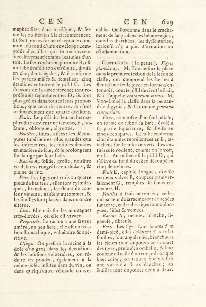 ■ CEN maplirodites dans le difqiîe, & fe- melles ou (lériles à la circonférence ; ils font portés fur un réceptacle com- mun , au fond d’une enveloppe com- pofée d’écailles qui fe recouvrent fuccefîivement' comme les tuiles d’un toit. Le fleuron hermaphrodite B, eft un tube évafé à fon extrémité, divifé en cinq dents égales, & il renferme les parties mâles &c femelles ; cinq étamines entourent le piflil C. Les fleurons de la circonférence font re- préfentés féparément en D, ils font plus grêles dans toutes leurs propor- tions , que ceux du centre, & n’ont ordinairement que quatre divilions. Fruit. Le piflil du fleuron herma- phrodite devient ime femencQE, iui- fanîe , oblongue, aigrettée. Feuilles.^ liifes, ailées; les décou- pures fupérieures plus grandes que les inférieures, les folioles dentées en manière de feie, & fe prolongeant fur la tige par leur baie. Racine A; folide, groffe , noirâtre en dehors, rougeâtre en dedans, 6c pleine de fuc. Port. Les tiges ont trois ou quatre pieds de hauteur ; elles font cylindri- ques , branchues ; les fleurs de cou- leur vineiife, naÜTenî au fommet, & les feuilles font placées dans un ordre alterne. Lieu. Elle naît fur les montagnes îrès-élevées, ou elle ed vivace. Propriétés. La racine a une faveur amère , un peu âcre , elle ed: un très- bon domachique, vulnéraire & apé- ritive. Ufage. On preferit la racine à la dofe d’un gros dans les décodions & les infufions vulnéraires, ou ré- difte en poudre, également à la même dofe, infufée dans du vin, ou dans quelqu’autre véhicule conve- c E N 6%^ nable. On l’ordonne dans le crache- ment de fang , dans les hémorragies , dans les diarrhées, les dydenteries, lorfqu’il n’y a plus d’irritation ou d’inflammation. Centaurée (la petite), Voyei planche zg. M. Tournefon la place dans la première fcèlion de la fécondé clalfe, qui comprend les herbes à fleur d’une feule pièce en forme d’en- îonnoif, dont le piflil devient le fruit, & il l’appelle cemaurium minus. M. Von-Linné la claffe dans la pentan- drie digynie , & la nomme gentiana centûurïum. Fleur., compofée d’un feul pétale, en forme de tube à fa bafe, évafé à fa partie fupérieure, & divifé en cinq découpures. Ce tube renferme cinq étamines repréfenîées en B , at- tachées fur le tube ouvert. Les an- thères fe roulent, comme on le voit, en C. Au milieu efl le piflil D , qui s’élève du fond du calice découpé en cinq dentelures. Fruité J capfule longue, divifée en deux valves F, coupées iranfver- falement G, remplies de femences menues H. Feuilles à trois nervures ; celles qui partent de la racine ioot couchées fur terre, celles des tiges font oblon- gués , liffes & veinées. Racine A, menue, blanche, li- gneufe, fibreufe. Port. Les tiges font hautes d’un demi-pied, elles s’élèvent d’emre les feuilles, font anguleufes, branchues ; les fleurs font difpoléc s au iommec des tiges, prefqu’en ombelle, & leur couleur efl celle d’un rouge de brique bien cuite ; on trouve quelquefois une variété à fleurs blanches ; les feuilles font difpolées deux à deux. /