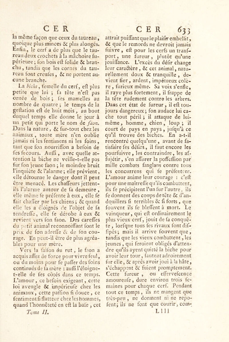 la même façon que ceux du faüreau, quoique plus minces & plus alongés. Enfin, le cerf a de plus que le tau- reau deux crochets à la mâchoire fu- périeure ; fon bois ell folide ÔC bran- chiî 5 tandis que les cornes du tau- reau font creufes, & ne portent au- cune branche. La biche, femelle du cerf, efi plus petite que lui ; fa tête n’efl: pas ornée de bois ; les mamelles au nombre de quatre ; le temps de la geflaiion efi de huit mois , au bout duquel temps elle donne le jour à un petit qui porte le nom de faon. Dans la nature 5 & fur-tout chez les animaux , toute m^ère n’en oublie jamais ni les fentimens ni les foins , tant que fon nourrifibn a befoin de fes fecours. AulTi, avec quelle at- tention la biche ne veille-t-elle pas fur fon jeune faon ; le moindre bruit rinquièîe & l’alarme; elle prévient, elle détourne le danger dont il peut être menacé. Les chaffeurs jettent- ils l’alarme autour de fa demeure , elle même fe préfente à eux , elle fe fait challêr par les chiens ; & quand elle les a éloignés de l’objet de fa îendreffe, elle fe dérobe à eux & revient vers fon faon. Des carefies du petit animal reconnoiffant font le prix de fon adreÜ'e & de fon cou- rage. En peut-il être de plus agréa- bles pour une mère. Vers la faifon du rut , le faon a acquis afiez de force pour vivre feul, ou du moins pour fe palier des foins continués de fa mère : aufiiréloigne- t-elle de fes côtés dans ce temps. L’amour, ce befoin exigeant, cette ioi aveugle impérieufe chez les animaux, cette pafiion fi douce , ce fentimentfi flatteur chez les hommes, quand l’honnêteté en efl la baie , cet Terne Ih c E R ^33 attrait puiffant que le plaifir embellit, & que le remords ne devroit jamais fuivre , efi pour les cerfs un tranf- port, une fureur, plutôt qu’une jouiffance. L’excès du délir change leur caradère, &: cet animal, natu- rellement doux & tranquille , de- vient fier, ardent, impétueux colè- re , furieux même. Sa voix s’enfle, il raye plus fortement, il frappe de la tête rudement contre les arbres. Dans cet état de fureur , il efi: tou- jours dangereux; fon audace lui ca- che tout péril ; il attaque de lui- même , homme, chien , loup ; il court de pays en pays, jufqu’à ce qu’il trouve des biches. En a-t-il rencontré quelqu’une , avant de fa- tisfaire fes défirs, il faut encore les pourfuivre, les contraindre, les af- fujétir, s’en alTurer la poffefiion par mille combats fanglans contre tous les concurrens qui fe préfentenr. L’amour anime leur courage : c’efi: pour une maitreffe qu’ils combattent, ils fe précipitent l’im fur l’autre, ils fe donnent des coups de tête & d’an- dqiiïllers fi terribles & fi forts , que fou vent ils fe bleflent à mort. Le vainqueur, qui eft ordinairement le plus vieux cerf 5 jouit de fa conquê- te , lorfque tous fes rivaux font dif- fipës; mais il arrive fouvent que, tandis que les vieux combattent, les jeunes , qui feroient obligés d’atten- dre qu’ils ayent quitté la biche pour avoir leur tour, (autenr adroitement fur elle, & après avoir joui à la hâte, s’échappent & fuient promptement. Cette fureur , ou efiervefcence âmoureiife, dure environ trois fe- malnes pour chaque cerf. Pendant tout ce temps, ils ne mangent que très-peu , ne dorment ni ne repo- fent; ils no font que courir, corn- Llii