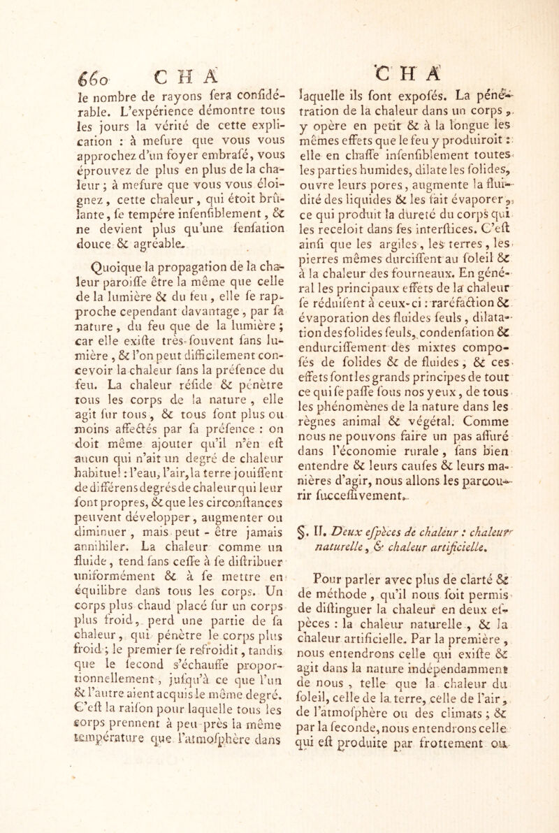 le nombre de rayons fera confidé- rabie. L’expérience démontre tous les jours la vérité de cette expli- cation : à mefure que vous vous approchez d un foyer embrafé, vous éprouvez de plus en plus de la cha- leur ; à mefure que vous vous éloi- gnez , cette chaleur, qui étoit brû- lante, fe tempère infenûblement, ne devient plus qu’une fenfation douce Sc agréable.. Quoique la propagation de la cha- leur paroiffe être la même que celle de la lumière & du teu, elle fe rap^ proche cependant davantage , par fa nature, du feu que de la lumière ; car elle exirte très* fouvent fans lu^ mière , & l’on peut difficilement con- cevoir la chaleur fans la préfence du feu. La chaleur réiide & pénètre tous les corps de la nature , elle agit fur tous , 6c tous font plus ou moins afTeèlés par fa préfence : on doit même ajouter qu’il n“èn effi aucun qui n’aiî un degré de chaleur habituel : l’eau, l’air^la terre jouiffent dediffiérensdegrésdechaleurqui leur font propres, & que les circonftaiices peuvent développer, augmenter ou diminuer , mais peut - être jamais annihiler. La chaleur comme im £uide, tend fans ceffe à fe diûribuer uniformément & à fe mettre en^ équilibre dans tous les corps. Un corps plus chaud placé fur un corps plus froid,_ perd une partie de fa chaleur, qui pénètre le corps plus froid ; le premier fe refroidit, tandis que le lecond s’échaiiffe propor- tionnellement, jufqu’à ce que l’un 6c l’autre aient acquis le môme degré, G’cfl la raifon pour laquelle tous les Êorps prennent à pcu-près la même lempérature que raîmofphère dans laquelle ils font expofés. La pénë^- tration de la chaleur dans un corps ,, y opère en petit & à la longue les mêmes effets que le feu y praduiroit t. elle en chaffe infenfiblement toutes les parties humides, dilate les folides, ouvre leurs pores , augmente la dur-' dité des liquides 6l les tait évaporer ce qui produit la dureté du corps qui^ les receloit dans fes interflices. C’eff ainfi que les argiles , les terres , les- pierres mêmes durciiTent au foleil 6c à la chaleur des fourneaux. En géné- ral les principaux effets de la chaleur fe réduifentà ceux-ci : raréfaèfion évaporation des fluides feuls , dilata-- tiondesfolidesfeuls, condenfation 6c endurciffement dés mixtes compo- fés de folides 6c de fluides, 6c ceS' effets font les grands principes de tout ce quifepaffe fous nos yeux, de tous- les phénomènes de la nature dans les règnes animal 6c végétal. Comme nous ne pouvons faire un pas affuré dans l’économie rurale, fans bien- entendre 6c leurs caufes 6c leurs ma-^ nières d’agir, nous allons les parcoU'^ rir fiicceffivement,.. §. Il Deux efplces de chaleur : chaleuf^ naturelle, & chaleur artificielle. Pour parler avec plus de clarté & de méthode, qu’il nous foit permis^ de difbnguer la chaleur en deux ef-^* pèces : la chaleur naturelle , 6>C la chaleur artificielle. Par la première , nous entendrons celle qui exifle & agit dans la nature indépendamment de nous , telle que la chaleur du foleil, celle de la, terre, celle de l’air, de l’atmofphère ou des climats ; ôc par la fécondé, nous entendrons celle qui efî produite par frottement oa