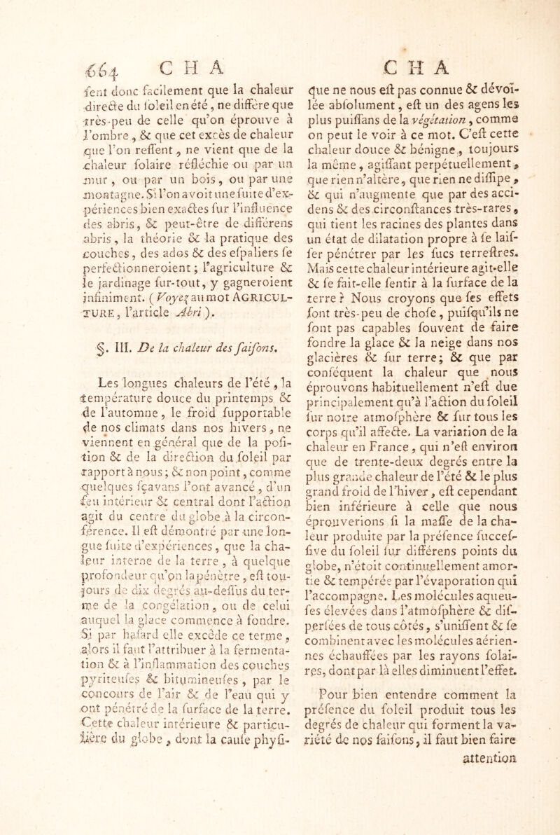 JL i fenî donc facilement que la chaleur directe du ibleü en été, ne diffère que très «peu de celle qifon éprouve à l’ombre , & que cet excès de chaleur que Ton reffent ,, ne vient que de la -châleur foîaire réfléchie ou par un mur, ou par un bois, ou par une montagne. S'i l’on a voit une fuite d’ex- périences bien exaéles fur rinfluence des abris, & peut-être de diflcrens abris, la théorie & la pratique des couches, des ados & des efpaliers fe perfeélionneraient ; ragriculture & le jardinage fur-tout, y gagneroient infiniment. ( Voyc:{ au mot AgriCUL- TURE 5 Tarticle A-hri ). g. IlL De la chaleur des faifons. Les longues chaleurs de Tété , la lempérature douce du printemps & de l’automne, le froid fupportable de nos climats dans nos hivers , ne viennent en général que de la pofi- tion & de la direfiion diifoieil par rapport à nous ; & non point, comme ■quelques fçavans l’onî avancé , d’un feu int-éneur central dont Fadlion agit du centre du globe,à la circon- férence. ïi efl démontré par une lon- gue fuite d’expériences, que la cha- leur interne de la terre , à quelque profondeur qu’on lapénètre , efl toii- -iours de dix degrés aii-deilus du ter- me de la conirélaLîon, ou de celui auquel la glace commence à fondre. Si par haiard elle excède ce terme, .alors il faut Taîtribuer à la fermenta- tion & à rinflammation des couches .O 5 n i f Sr Ow biturriioeufes h concours de l’air & de Teau qui y ont pénétré de la furface de la terre. Cette chaleur intérieure & partku- iiore du globe ^ doux la cauiephyû- C H A fliie ne nous efl: pas connue Sc dévoi- lée abfoliiment, efl un des agens les plus puiflans de la végétation, comme on peut le voir à ce mot. C’efl cette chaleur douce & bénigne , toujours la même, agiffant perpétuellement .^ que rien n’altère, que rien ne diflipe ^ éc qui n’augmente que pardesacci- dens & des circonflances très-rares , qui tient les racines des plantes dans un état de dilatation propre à le laif- fer pénétrer par les fucs terreflres* Mais cette chaleur intérieure agit-elle 6c fe fait-elle fentir à la furface de la lerre r Nous croyons que fes effets font très-peu de chofe , puifqifils ne font pas capables fouvent de faire fondre la glace êc la neige dans nos glacières 6c fur terre; ÔC que par conféquent la chaleur que nous éprouvons habituellement n’efl due principalement qu’à raêlion dufoleil fur notre atmofplière & fur tous les corps qu’il affeête. La variation de la chaleur en France, qui n’eft environ que de trente-deux degrés entre la plus grande chaleur de l’été 5c le plus grand froid de Fhiver, efl cependant bien inférieure à celle que nous éprouverions fi la mafle de la cha- leur produite par la préfence fuccefe fiye du foleii fur différens points du globe, n’étoit continxiellement amor- tie & tempérée par l’évaporation qui l’accompagne. Les molécules aqueu- fes élevées daosi’atmofphère Sc dif- perlées de tous côtés, s’imlifent 6c fe combinenravec les molécules aérien- nes écbautfées par les rayons folât- ras, dont par là elles diminuent l’effet. Pour bien entendre comment la préfence du foleil produit tous les degrés de chaleur qui forment la va- riété de ngs faifons, il faut bien faire attention