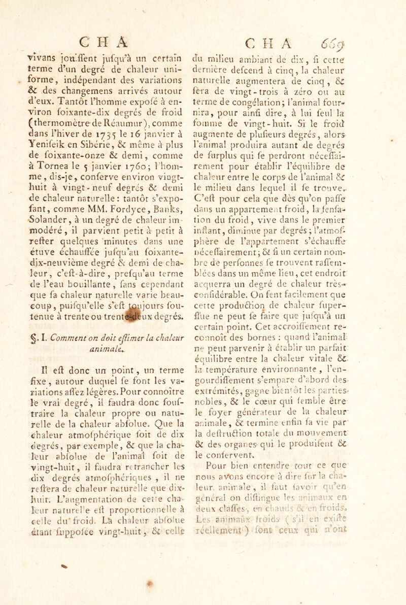 Tivans ]cia:ffent jufqirà un certain terme d’un degré de chaleur uni- forme, indépendant des variations èc des changemens arrivés autour d’eux. Tantôt l’homme expofé a en- viron foîxante-dix degrés de froid (thermomètre de Peéaumur), comme dans Thiver de 1735 le 16 janvier à Yenifeik en Sibérie, & même à plus de foixante-onze & demi, comme k Tornea le 5 janvier 1760; l’hom- me, dis-jeconferve environ vingt- huit à vingt* neuf degrés & demi de chaleur naturelle : tantôt s’expo- fant, comme MM. Forclyce, Banks, •Solander, à un degré de chaleur im- modéré , il parvient petit à- petit à refter quelques 'minutes dans une étuve échauffée jufqu’aii foixante- dix-neiivième degré & demi de cha- leur, c’eft-à-dire , prefqu’au terme de l’eau bouillante, fans cependant que fa chaleur naturelle varie beau- coup, puîfqu’elle s’eft J^ujours fou- tenue à trente ou trent^lux degrés. I. Comîntnt on doit ejiimer la chaleur animale^. îi efl donc un point, un terme fixe , autour duquel fe font les va« riations afl'ez légères. Pour connoître l'e vrai degré, il faudra donc fouf- traire la chaleur propre ou natu- relle de la chaleur abfolue. Que la chaleur atmofphérique fbit de dix degrés, par exemple, & que la cha- leur abfolue de l’animal foit de vingt-huit, il faudra retrancher les dix degrés atmofphtTîques , il ne rePrera de chaleur nr.îurelle que dix- huit. L’augmentation de cette cha- leur naturehe eiî proportionnelle à ceile du'froid. L'a chaleur ablohte dtanî fiippoiée vingt-huit, 6i celle du milieu ambiant de dix , fi cette de rnière defeend à cinq, la chaleur naturelle augmentera de cinq , &C fera de vingt - trois à zéro ou au terme de congélation; l’animal four- nira, pour ainii dire, à lui feul la fomme de vingt-huit. Si le froid augmente de pluheurs degrés , alors> Paoimal prodifira autant de degrés de fnrplus qui fe perdront néceffai- rement pour établir l’équilibre de chaieur entre le corps de l’animal le milieu dans lequel il fe trouve.. C’eft pour cela que dès qu’on paffe dans un appartement froid, la jenfa- tien du froid, vive dans le premier indant, diminue par degrés ; l’atmofi phère de Papparternenr s’échauffe néceffairement; & fi un certain nom- bre de perfonnes fe trouvent raffem- blées dans un même lieu, cet endroit acquerra un det^ré de chaleur très=- i C/ ^ confîdérable. On fent facilement que cette produèrion de chaleur f 11 per- fide ne peut fe faire que jufqu’à un certain point. Cet accroiflement re- connoîî des bornes : quand i’animaf ne peut parvenir à établir un parfait éouilibre entre la chaleur vitale &• la température envirormante , l en- gourdifîement s’empare d’abord des* extrémités, gagne bientôt les parties» nobles, &C le cœur qui femble être' le foyer générateur de là chaleuf animale, & termine enfin fa vie par la deÜruèiion totale du mouvement 8c des organes* qui le produifent 6c le confervent. Pour bien entendre tour ce que nous avons encore a dire fur la cha a-* leur, animale, il faut favou qu’en général on dhiingue U*s animaux en deux claffes-, en chauds &'enfroî J.. 5 a XI if 5 Les animaux froids* ( s il en e rce.Ucmenî ) font ceux qui n ont