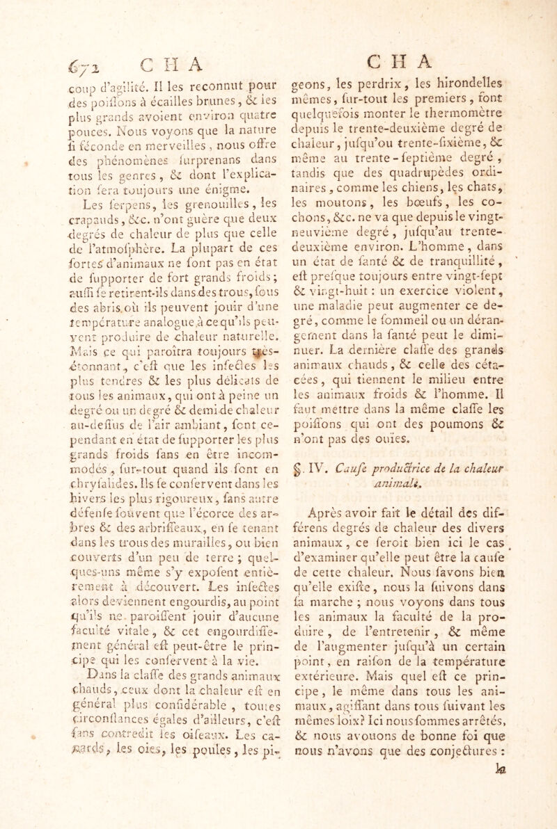 é'/'i C H A coup d’agilité. Il les reconnut pour des poîdons à écailles brunes, ëc les plus i^rands avoient environ cjuatrc pouces. Nous voyons que la nature Il féconde en merveilles , nous offre des phénomènes lurprenans dans tous les genres , cl dont Texplica- îion :era toujours une enigme. Les ferpens, les grenouilles , les crapauds, &c. n’onî guère que deux degrés de chaleur de plus C|ue celle de i’atmoljdière. La plupart de ces fortes d’animaux ne font pas en état de fupporter de fort grands froids; aiiiTi fe retirent-ils dansdes trous, fous des aferis.oii ils jieuvent jouir d’une lenipcratu-re analogue a ce qu’ds peii- ycnî produire de chaleur naî-urelle. Mais ce qui paroîtra toujours t|.ès- dtonnant., c’efl que les infecles les plus tendres & les plus délicats de tous les animaux, qui ont.à peine un degré ou un degré & demi de chaleur ou-deiTus de rair ambiant, font ce- pendant en état de fupporrer les plus grands froids fans en être inccm- rnodés , fur-tout quand ils font en chryialides. Iis fe confervent dans les hivers les plus rigoureux, fans autre défenfe fouvent que l’écorce des ar« h res des a rb ri fie aux,, en fe tenant dans les trous des murailies, ou bien .couverts d’un peu de terre ; quel- ques-uns même s’y expofenî entiè- rement il découvert. Les infeéles alors deviennent engourdis, au point qu’ils ne. paroifTent jouir d’aucirne faculté vitale, & cet engourdilîe- tnent général eff peut-être le prin- cipe qui les confervent à la vie. Dans la clalTe des grands animaux chauds,.ceux dont la-chaleii-r efr en général plus confidérable , toiues Ciixonilances égales d’ailleurs, c’efi: -fans contredit les oifeaux. Les ca- les oi€.Sj les poules 5 les pi^ C H A geons, les perdrix, les hirondelles mêmes, fur-tout les premiers , font quelquefois monter le thermomètre depuis le trente-deuxième degré de chaleur 5 jufqu’ou trente-fixième, & même au trente - feptiême degré, tandis que des quadrupèdes ordi- naires , comme les chiens, les chats, les moutons, les bœufs, les co- chons, &c. ne va que depuis le vingt- neuvième degré , jufqu’aii trente- deuxième environ. .L’homme, dans un état de fanté & de tranquillité, eft prelque toujours entre vingt-fept & vingî-huit : un exercice violent, une maladie peut augmenter ce de- gré , comme le fommeil ou un déran- gement dans la fanté peut le dimi- nuer. La dernière dalle des grands animaux chauds, celle des céta- cées, qui tiennent le milieu entre les animaux froids & l’homme. Il faut mettre dans la même clafTe les poifions qui ont des poumons n’ont pas des ouïes. g. IV. Caufe produaricc de la chaleur animali. Après avoir fait le détail des dif- férens degrés de chaleur des divers animaux , ce feroit bien ici le cas ^ d’examiner qu’elle peut être la caufe de cette chaleur. Nous favons biea qu’elle exifee, nous la fuivons dans fa marche ; nous voyons dans tous les animaux la faculté de la pro- duire , de l’entretenir, & même de l’augmenter jufq.ii’à un certain point, en raifon de la température extérieure. Mais quel efl ce prin- cipe , le même dans tous les ani- maux, agiffant dans tous fuivant les mêmesioix? Ici nousfonimes arrêtés, & nous avouons de bonne foi que nous n’avons que des conjedures : fe