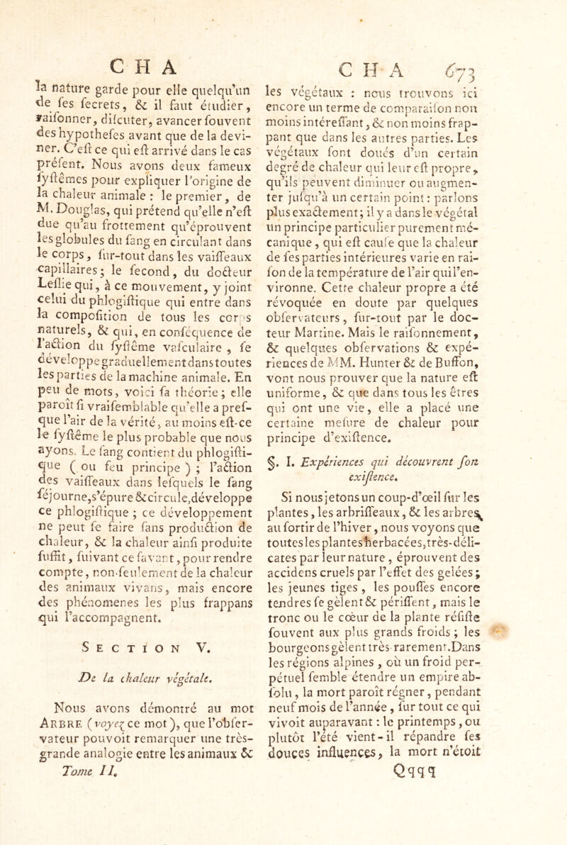 la nature garde pour elle quelqu’un (es fecrets, Si il faut étudier, yaifonncr, difcuter, avancer foiivent des hypûthefes avant que de la devi- ner. Ôefl ce qui cil arrivé dans le cas préfent. Nous avons deux fameux lyilemes pour expliquer Forigine de la chaleur animale : le premier, de M, Douglas, qui prétend qu’elle n’eü due qu’au frottement qiféprouvent les globules du fang en circulant dans le corps, fur-tout dans les vaiiTeaux capillaires; le fécond, du doéleiir Leflie qui , à ce mouvement, y joint celui du phlogiflique qui entre dans la compciîîion de tous les corps naturels, & qui, en confcqiience de 1 aciion du fyiiême vaiculaire , fe c é v e IO P p e g r a d 11 e 11 e m e n t d a n s t O U t e s les parties de la machine animale. En peu de mots, voici fa théorie; elle paroiî il vraifemblable qu’elle a pref- que l’air de la vérité, au moins eil-ce le fyilcme le plus probable que nous syons, Le fang contient du phlogifli- qne (ou feu principe); Fadion des vaiiTeaux dans iefqueis le fang ^^journe,s’épureôccifcuie,développe ce phlogiftique ; ce développement ne peur fe faire fans prodiiàion de chaleur, & la chaleur ainfi produite fuffiî, fuîvant ce favant, pour rendre compte, non-feiilernent de la chaleur des animaux vivans, mais encore des phénomènes les plus frappans qui l’accompagnent. Section V, De la. chaleur végétale. Nous avons démontré au mot Arbre (voye^ce mot), quei’obfer- vateur pouvoit remarquer une très- grande analogie entre les animaux Ôc Tom e /4 c H A 6*73 les végétaux : nous trouvons ici encore un terme de comparaiion non moins intéreffant j Si non moins frap- pant que dans les autres parties. Les végétaux font doués d’un certain degré de chaleur qui leur eft propre,, qu’ils peuvent diminuer eu augmen- ter jiifqu’à un certain point : parlons plusexadement; il y a dans le végétal vîii principe particulier purement mé- canique , qui eil caille que la chaleur de fes parties intérieures varie en rai- ion de la température de l’air qui l’en- vironne. Cetfe chaleur propre a été révoquée en doute par quelques obfervateurs, fur-îoiit par le doc- teur Martine. Mais le raifonnement, & quelques obfervations & expé- riences de MM. Humer Si de Buffon, vont nous prouver que la nature eil uniforme, & que dans tous les êtres qui ont une vie, elle a placé une certaine mefure de chaleur pour principe d’exiüence. L Expériences qui découvrent fon cxijlence. Si nousietonsun coup-d’œil fur les plantes, les arbriffeaux, &: les arbre^ au fortir de l’hiver, nous voyons que toutes les plantesherbacées,très-déli- cates par leur nature , éprouvent des accidens cruels par reifet des gelées ; les jeunes tiges , les pouffes encore tendres fe gèlent & périffent, mais le tronc ou le coèur de la plante féüiîe fouvent aux plus grands froids ; les bourgeonsgèienttrès rarement.Dans les régions alpines , où un froid per- pétuel femble étendre un empire ab- Iblu, la mort paroit régner, pendant neuf mois de l’année , fur tout ce qui vivoit auparavant : le printemps, ou plutôt l’été vient-il répandre fes douces influences^ la mort n’étoit Qqqq