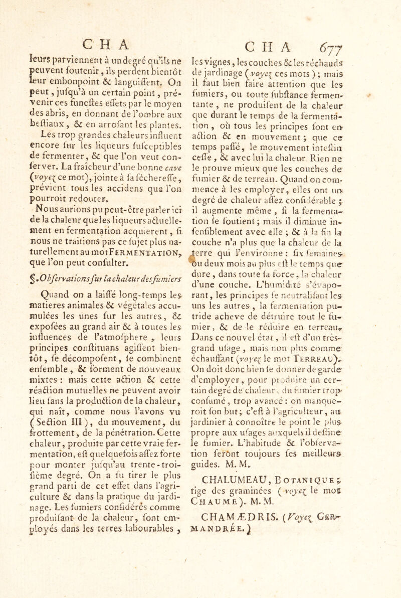 leurs parviennent à un degré qu’üs ne peuvent foutenir, ils perdent bientôt leur embonpoint & languiiTent. On peut, jufqu’à un certain point, pré- venir ces funeiles effets par le moyen des abris, en donnant de l’ombre aux befiiaux , &: en arrofanî les plantes. Les trop grandes chaleurs induent encore lur les liqueurs fufceptibles de fermenter, & que l’on veut con- lerver« La fraîcheur d’une bonne cave ce mot), jointe à faféchereffe, prévient tous les accidens que l’on pourroit redouter. Nous aurions pu peut-être parler ici* de la chaleur qiieles liqueurs aduelle- ment en fermentation acqinerent, fi nous ne traitions pas ce fujet plus na- turellement au mot Fermentation,. que l’on peut confulter. ^mOhferv allonsfur ta chaleur des fumiers Quand on a laifle long-temps les- matières animales & végétales accu- mulées les unes fur les autres, & expofées au grand air & à toutes les influences de l’atmofphere , leurs principes conflituans agiflenî bien- tôt, fe décompofent, le combinent enlemble , & forment d^ nouveaiix mixtes : mais cette adion & cette réadion mutuelles peuvent avoir lieu lans la produdion delà chaleur, qui naît, comme nous l’avons vu (Sedion 10 ), du mouvement, du frottement, de la pénétration. Cette chaleur, produite par cette vraie fer- mentation, efl quelquefois affez forte pour monter jufqu’aii trente-troi- fième degré. On a fu tirer le plus grand parti de cet effet dans fagri- culture & dans la pratique du jardi- nage. Les fumiers confldérés comme Droduifant de la chaleur, font em- ployés dans les terres labourables ^ c H A 6jj le s vignes, lescouch e s ô'i les réchauds de jardinage {voye^^ ces mots ) ; mais il faut bien faire attention que les fumiers, ou toute lubflance fermen- tante , ne produifent de la chaleur que durant le temps de la fermenta- tion , oîi tous les principes font ei> adion ôc en mouvement ; que ce temps psflé, le mouvement întefliii celle , & avec lui la chaleur Rien ne le prouve mieux que les couches de fumier & de terreau. Quand on com- mence à les employer, elles ont iu¥ degré de chaleur alfez confidérable il augmente même , fi la fermenta- tion le foutient ; mais il diminue in- fenfiblement avec elle ; & la fin îa couche n’a plus que la chaleur de ia 4erre qui l’environne : fix femaines- %u deux mois au plus eil le temps que dure , dans toute la force, la chaleur d’une couche. L’humidué s’évapo- rant, les principes le neutralifant les uns les autres , la fermentation pu- tride achevé de détruire tout le fu- mier, ôc de le réduire en terreaug. Dans ce nouvel état, d eft d’un très- grand ulage , mais non plus comme échauffant {yoye:(^ le mot rERREAü)v On doit donc bien le donner de garde d employer, pour produire un cer- tain degré de chaleur.. du fiunier rrop^ confumé, trop avancé: on manque- roit fon but ; c’eft à fagriculteiir, aa jardinier à connoître le point le plu® propre aiixiRages auxquels il defline le fumier. L’habitude & l’obferva- tion ferônt toujours fes meiileitrs» guides. M. M. CHALUMEAU, Botanique;; tige des graminées ( le mos Chaume). M. M. CHAMÆDRIS. (Voye7^ GfiR-- MANDRÉE. } /