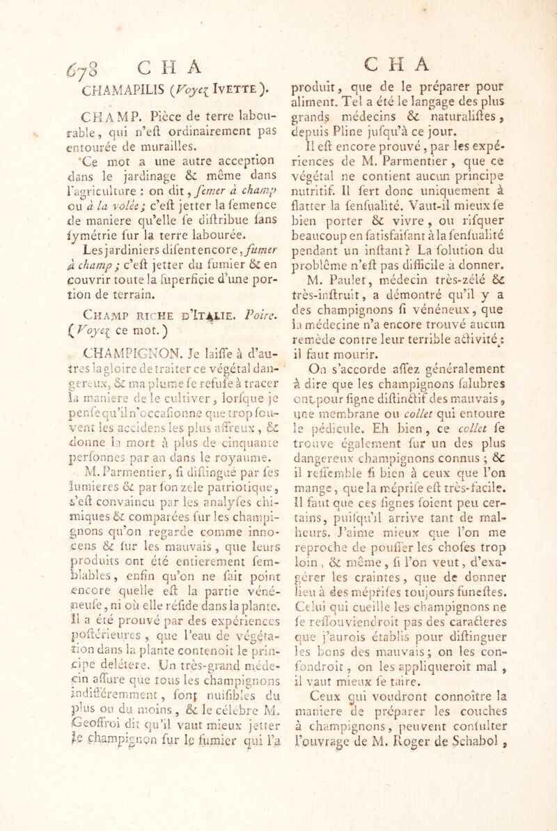 CHAMAPILIS {Foyci IvETTE). CHAMP. Pièce de terre labou- rable, qui D’ed ordinairement pas entourée de murailles. *Ce mot a une autre acception dans le jardinage ôc même dans Pci gri cuit lire : on dit ^ faner a champ eu CL la volU; c’efl: jet ter la femxcnce de maniéré qu’elle le diflribue lans ijmétrie fur la terre labourée. Les jardiniers difent encore ^ champ ; c’eft jetter du fumier ëc en couvrir toute la Tuperficie d’une por- tion de terrain. Champ phcke d’Italie. Foire. ( Vce mot. ) CHAMPIGNON. Je lailTe à d’au- tres la gloire de traiter ce végétal dan- gereux, 6^ ma plume fe refufe à tracer la maniéré de le cultiver, lorfque je P e n fe q u ’ü n ’ o c c a fi o n n e q u e t ro p fc ii- vent les accidens les plus afFreiix , & donne la mort à plus de cinquanîe perionnes par an dans le royaume. M. Parmentier 5 fi diflingué par fes lumières ôz parlonzele patriotique, Feiî convaincu par les analyfes chi- miques êz comparées fur les champi- gnons c[u’on regarde comme irmo- cens & lur les mauvais , que leurs produits ont été entièrement fem- blables, enfin qu’on ne fait point encore quelle efl la partie véné- neufe 5 ni où elle réfide dans la plante. Il a été prouvé par des expériences pofiérieures , que Peau de végéta- iion dans la plante contenoit le prin- cipe deléiere. Un très-grand méde- cin affare que tous les champignons indifierefnment , fon| nuifibles du puis ou du moins, & le célébré M. Geoffroi dit qiPii vaut mieux jetter champignon fur le htmier qui 1’^ produit, que de le préparer pour aliment. Tel a été le langage des plus grands médecins & naturalifles j depuis Pline jufqu’à ce jour. Il efl encore prouvé , par les expé- riences de M. Parmentier , que ce végétal ne contient aucun principe nutritif. Il fert donc uniquement à flatter la fenfualité. Vaut-il mieux fe bien porter 8z vivre , ou rifquer beaucoup en fatisfaifant à la fenfualité pendant un inltant? La folution du problème nùfl pas difficile à donner. M. Paulet, médecin très-zélé êc très-inftruit, a démontré qu’il y a des champignons fi vénéneux, que la médecine n’a encore trouvé aucun remède contre leur terrible adiviîé : 6 il faut mourir. On s’accorde affez généralement O à dire que les champignons falubres ont pour figne diflinéfif des mauvais ^ une membrane ou coller qui entoure le pédicule. Eh bien , ce coller fe trouve également fur un des plus dangereux champignons connus ; Sc il reifcmbie fi bien à ceux que l’on mange, que la méprife efl très-facile. Il faut que ces fignes foient peu cer- tains, piiilqu’il arrive tant de mal- heurs. J’aime mieux que l’on me reproche de pouffer les chofes trop loin , & même , fi l’on veut, d’exa- gérer les craintes, que de donner lieu à des méprifes toujours funcfles. Celui qui cueille les champignons ne ie refiouviendroiî pas des caraüeres que i’aurois établis pour diftinguer les bons des mauvais; on les con- fondroit, on les appliqueroit mal , il vaut mieux fe taire. Ceux qui voudront connoître la maniéré de préparer les couches à champignons, peuvent coniulter rouvrage de M. Rpger de Schabol ^