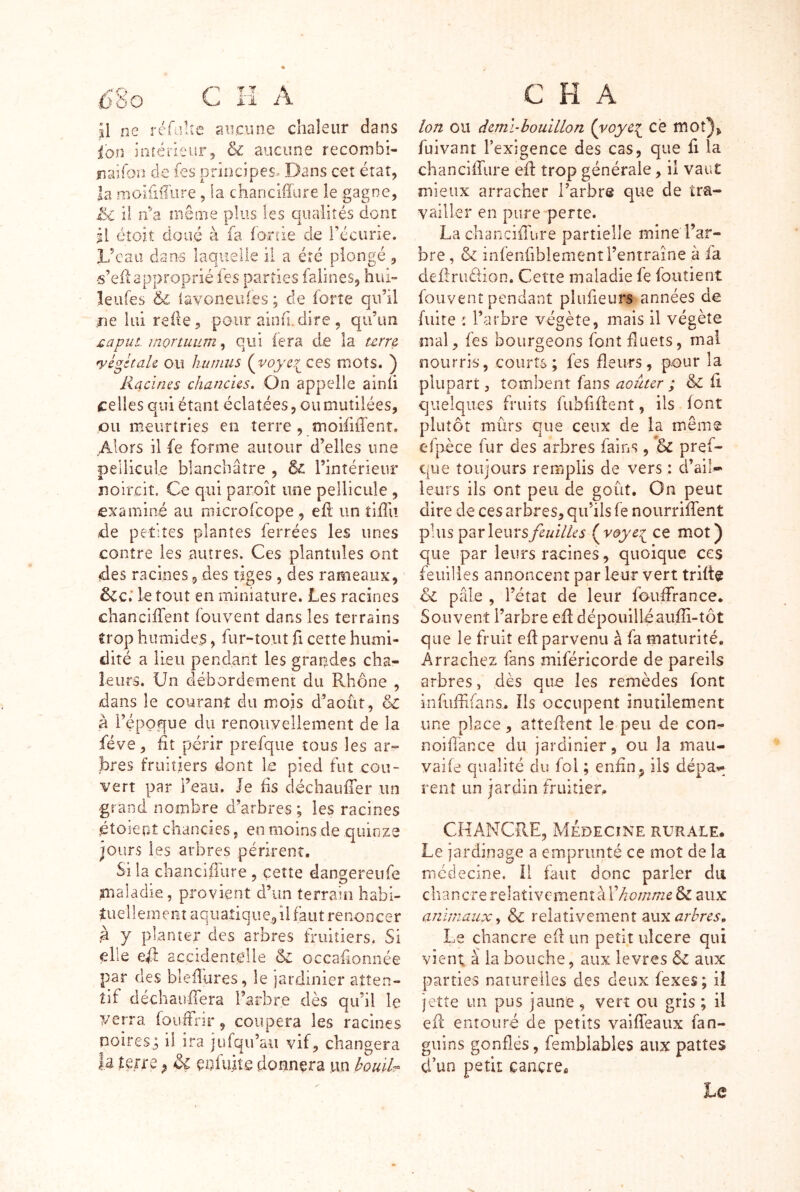 fî8o C H A il ne réfaltc sincune chaleur dans ion intérieur, & aucune recorrsbi- îiaîfon de fes pnr2cipes.^ Dans ceî état, la nioiüüure, la chancilïure le gagne, iîe il îfa même plus les qualités dont il éîoit doué à fa fo-nie de l’écurie. Dean dans laquelle il a été plongé , •s’eii approprié fes parties falines, hui- îeufes & iavoneuies ; de forte qu’il me lui relie, pour ainfi.dire , qu’un jQapuL inonuum, qui iera d,e la urr& yégkaU ou humus (^voyc7^ ces mots. ) Racines chancUs. On appelle ainii celles qui étant éclatées, ou mutilées, ou meurtries en terre , m.oififfente Alors il fe forme autour d’elles une pellicule blanchâtre , l’intérieur noircit. Ce qui paroît une pellicule , examiné au microfeope , eli: un îiffu de petites plantes ferrées les unes contre les autres. Ces plantules ont des racines 9 des tiges , des rameaux, 6cc; le tout en miniature. Les racines chancilTent foiivent dans les terrains trop humides, fur-tout fi cette humi- dité a lieu pendant les grandes cha- leurs. Un débordement du Rhône , dans le courant du mois d’aoùr, & à i’éppque du renoiiyellement de la fève, ht périr prefqiie tous les ar- bres fruitiers dont k pied fut cou- vert par l’eau. Je iis déchauiTer un gr and nombre d’arbres ; les racines étoiepî chancies, en moins de quinze jours les arbres périrent. Si la chanciffure, çeîte dangereufe maladie, provient d’un terrain habi- tuellement aquatique, il faut renoncer à y planter des arbres triiiîiers. Si elle efl accidentelle de occahonnée par des bleflures, le îardinier atten- tif déchauilera l’arbre dès qu’il le verra fourfrir, coupera les racines noires^ il ira jufqu’aii vif, changera la terre ^ & eniuiîe donnera un bouih^ c H A Ion ou deml’bouillon (voye^^ cé niOt5> fuivant l’exigence des cas, que fi la chanciiTure efl: trop générale, il vaut mieux arracher l’arbre que de tra- vailler en pure perte. La chanciiTure partielle mine l’ar- bre , & infenfiblementrentraîne à fa deilrudion. Cette maladie fe foutient fouvent pendant pliifieurs années de fuite î Tarbre végète, mais il végète mal, fes bourgeons font fluets, mal nourris, courts; fes fleurs, pour la plupart, tombent fans aoûur ; & fl quelques fruits fubfiflent, ils font plutôt mûrs que ceux de la même ef'pèce fur des arbres fains, pref- que toujours remplis de vers : d’aik leurs ils ont peu de goût. On peut dire de ces arbres, qu’ils fe nourriffent plus ^zrlewrsfiuilles (^voye^ ce m.ot) que par leurs racines, quoique ces feuilles annoncent par leur vert trifk ôe pâle , l’état de leur foiiffrance. Souvent l’arbre eft dépouilléauffi-tôt que le fruit efl parvenu à fa maturité. Arrachez fans miféricorde de pareils arbres, dès que les remèdes font infuffifans, îls occupent inutilement une place, attellent le peu de con- noiflance du jardinier, ou la mau- vaife qualité du fol ; enfin^ ils dépav- rent un jardin fruitier, CHANCRE, Médecine rurale. Le jardinage a emprunté ce mot de la médecine. Il faut donc parler du chancre relativement à l’écz/i/Tzé & aux animaux^ &C relativement aux Le chancre efl un petit ulcéré qui vient à la bouche, aux levres & aux parties naturelles des deux fexes; ii jette un pus jaune, vert ou gris ; il efl entouré de petits vaifTeaux fan- giiins gonflés, femblables aux pattes d’un petit cancre^ Le
