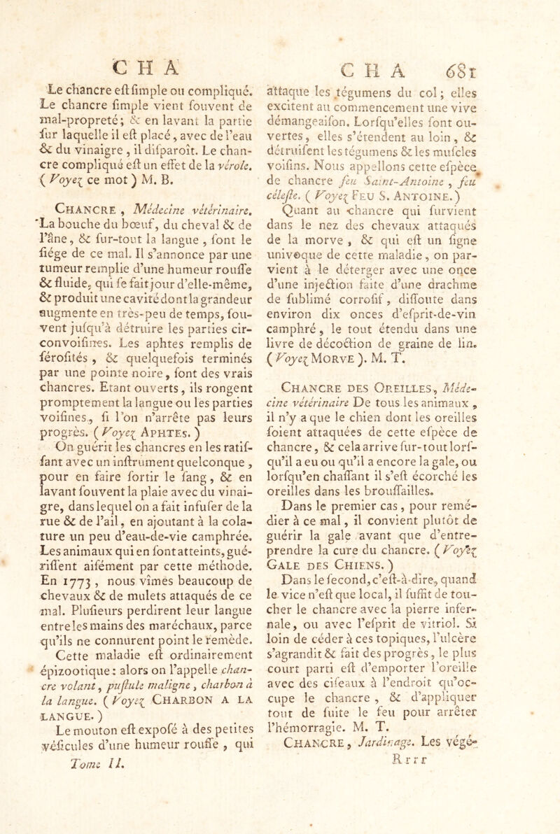 Le chancre efl(impie ou compliqué. Le chancre fimple yienî fouvent de mal-propreté; & en lavant la partie fur laquelle il eft placé ^ avec de l’eau ^ du vinaigre , il difparoit. Le chan- cre compliqué e(l un efFet de la vérole» ( Voye^ ce mot ) M. B. Chancre , Nlédccîm vétérinaire» *La bouche du bœuf, du cheval & de l’âne, & fur-îoiit la langue , font le (iége de ce mal II s^annonce par une tumeur remplie d’une humeur roufTe & fluide, qui fe fait jour d’elle-même, & produit une cavité dont la grandeur augmente en très»peu de temps, fou- vent jufqii’à détruire les parties cir- convoîfiiies. Les aphtes remplis de férofiîés , S: quelquefois terminés par une pointe noire, font des vrais chancres. Etant ouverts, ils rongent promptement la langue ou les parties voiflnes., fi Ton n’arrête pas leurs progrès, ( Aphtes. ) On guérit les chancres en les ratlf- fant avec un inArument quelconque , pour en faire fortir le fang, & en lavant fouvent la plaie avec du vinai- gre, dans lequel on a fait infiifer de la rue & de l’ail, en ajoutant à la cola- îure un peu d’eau-de-vie camphrée. Les animaux qui en font atteints, gué- rilTent aifément par cette méthode. En 1773 , nous vîmes beaucoup de chevaux & de mulets attaqués de ce mal. Plufieurs perdirent leur langue entreles mains des maréchaux, parce qu’ils ne connurent point le remède. Cette maladie e(l ordinairement épizootique : alors on l’appelle chan- cre volant, pujîule maligne, charbon à la langue, ( Voyt?^ CHARBON A LA LANGUE. ) Le mouton efl expofé à des petites véllcules d’une humeur rouffe , qui Tome IL attaque les jégumens du col ; elles excitent au commencement une vive démangeaifon. Lorfqifelles font ou- vertes , elles s’étendent au loin , & détruifent les tégurnens & les niufcles voiiins. Nous appelions cette efpèce de chaiicre fin S aine-Antoine , feu célefe, ( Foye^ Feu S. Antoîne.) Qnant au chancre qui fiirvient dans le nez des chevaux attaqués de la morve , & qui efl; un ligne univoque de cette maladie , on par- vient à le déterger avec une once d’une injeélion faite d’une drachme de fublimé corrofif, difloute dans environ dix onces d’efpriî-de-vin camphré, le tout étendu dans une livre de décoclion de graine de lin. .( 'FoyeifiORYE ). M. T. Chancre des Oreilles-, Méde^ cine vétérinaire De tous les animaux , il n’y a que le chien dont les oreilles foient attaquées de cette efpèce de chancre, & cela arrive fur-tout lorf- qu’il a eu ou qu’il a encore la gale, ou lorfqu’en chalTant il s’eft écorché les oreilles dans les broiiffailles. Dans le premier cas, pour remé- dier à ce mal, il convient plutôt de guérir la gale /avant que d’entre- prendre la cure du chancre. ( Foy*e^ Gale des Chiens, ) Dans le fécond, c’eft-à-^dire, quand le vice n’efl que local, il fufiit de tou- cher le chancre avec la pierre infer- nale, ou avec l’efprit de vitriol. Sx loin de céder à ces topiques, l’ulcère s’agrandit & fait des progrès, le plus court parti eft d’emporter l’oreille avec des cifeaux à l’endroit qu’oc- cupe le chancre , & d’appliquer tout de fuite le feu pour arrêter l’hémorragie. M. T. CkANCP^E , Jardinage. Les végé^», R .r r r