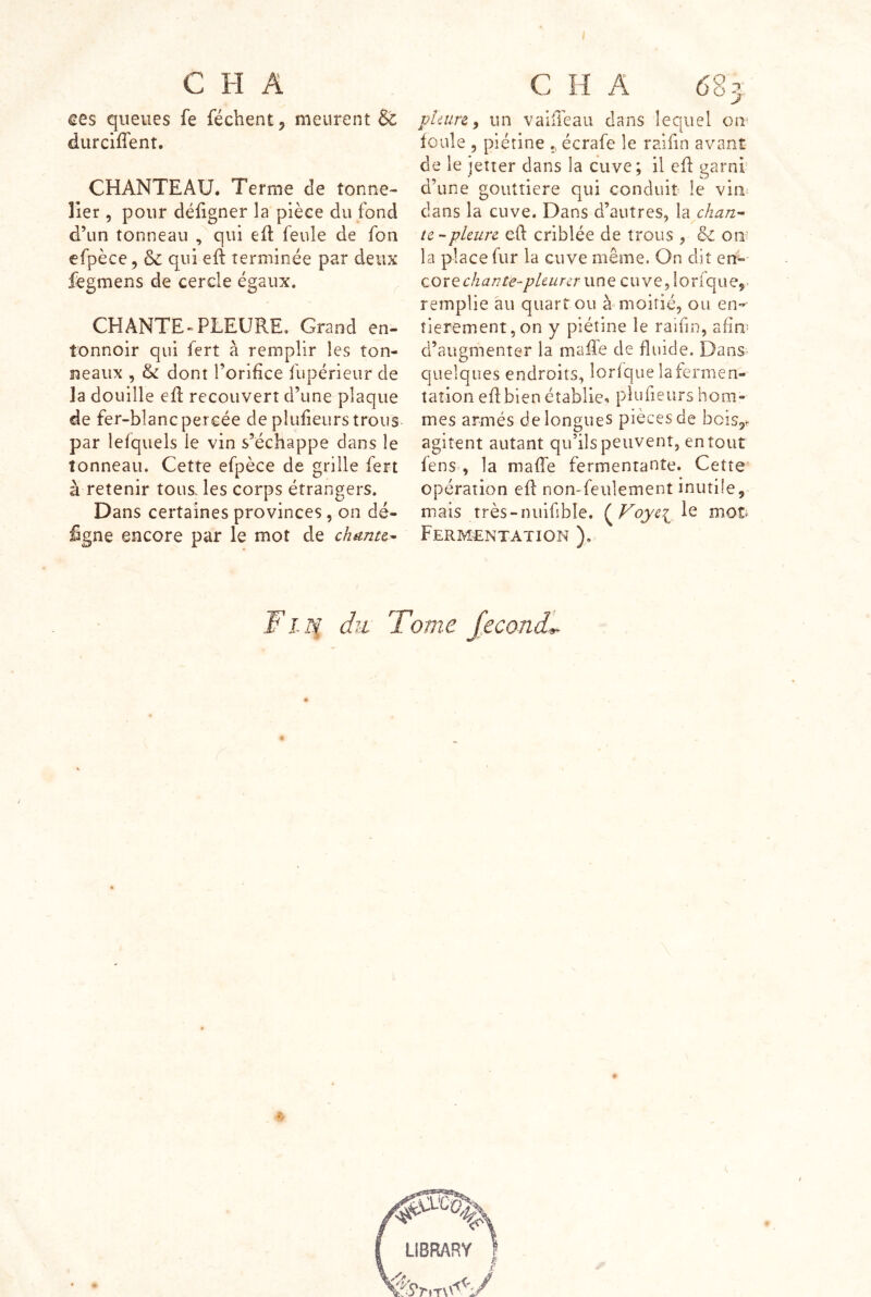 ces queues fe féchent j meurent & durciffent. CHANTEAU. Terme de tonne- lier 5 pour défigner la pièce du fond d’un tonneau , qui eft feule de fon efpèce, & qui eft terminée par deux fegmens de cercle égaux. CHANTE-PLEURE, Grand en- tonnoir qui fert à remplir les ton- neaux , & dont l’orifice fupérieur de la douille efl recouvert d’une plaque de fer-blanc percée de plufieurs trous par lefquels le vin s’échappe dans le tonneau. Cette efpèce de grille fert à retenir tous, les corps étrangers. Dans certaines provinces, on dé- figne encore par le mot de chunu^ J jjhiirt ^ un vaiiièaii dans lequel oii' foule 5 piétine ^ écrafe le raifin avant de le jetter dans la cuve; il efl garnf d’une gouttière qui conduit le vin clans la cuve. Dans d’autres, la chan^ te-pleure eft criblée de trous , on la place fur la cuve même. On dit en»- Qoxe chanta-pleur er u n e c u v e, 10 r fq u e, remplie au quart ou à moitié, ou en-' îierement,on y piétine le raiiin, afin- d’augmenter la maffe de fiiide. Dans quelques endroits, lorfqiie la fermen- tation edbien établie» plufieurs hom- mes armés de longues pièces de bcis^. agitent autant qu’ils peuvent, en tout fens , la maRe fermentante. Cette opération efl non-feulement inutile, mais très-nuifibîe. {^Voye^^ le mot Fermentation ), ¥ i'^ du Tome féconde