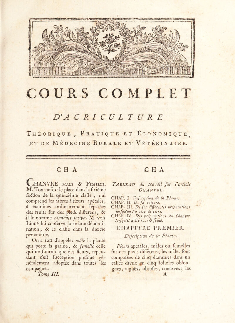 COURS COMPLET D’A G R I C U L T U R E P Théorique, Pratique et Economique et de Médecine Rurale et Vétérinaire. i iwiwrirH-ip ■..■■■■■b -■■■■! w ■ W» - wwimn» —■■■ »■■■■ ■«» '» ■ i'r —' 1 .»■'  ■■1 |n I *' P> C H A Chanvre male <& Femelle. M. Tournefort le place dans la flxième feélion de la quinzième clafle , qui comprend les arbres à fleurs apétales, à étamines ordinairement léparées des fruits fur des pieds différensj 8c il le nomme cannabis fatîva. M* von Linné lui conferve la même dénomi- nation , 8c le clafle dans la diœcie pentandrie. On a. tort d’appeler mâle la plante qui porte la graine, 8c femelle celle qui ne fournit que des fleurs j cepen- dant c’efl: l’acception prefque gé- néralement adoptée dans toutes les Campagnes. Tome III• C H A Tableau du travail fur l’article Chanvre. CHAP. I. Defcription de la P/ante. CHAP. II. De fa culture. CH AP- III. De fes différentes préparations lorfqu on la tiré de terre. CHAP, IV. Des préparations du Chanvre lorfqu il a été roui & féehé. CHAPITRE PREMIER. Defcription de la Plante. Fleurs apétales, mâles ou femelles fur des pieds différons; les mâles iont compofees de cinq étamines dans un calice divifé en cinq folioles oblon- gues, aiguës, obtules, concaves ; les