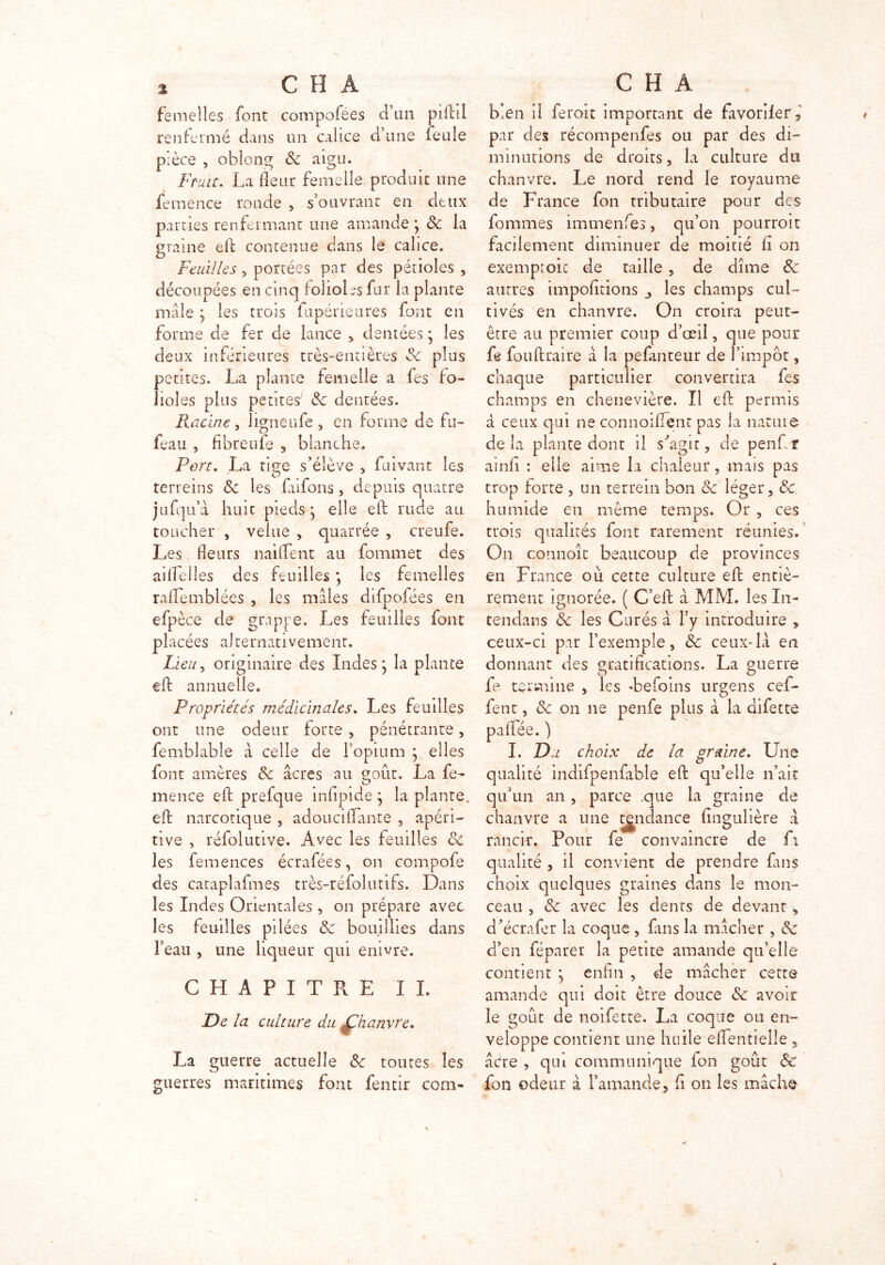 femelles font compofées d’un piild renfermé clairs un calice ci une feule pièce , oblong & aigu. Fruit. La (leur femelle produit une femence ronde , s’ouvrant en deux parties renfermant une amande } 8c la graine eii contenue dans le calice. Feuilles , portées par des pétioles , découpées en cinq folioles fur la plante male \ les trois fupérietires font en forme de fer de lance * dentées * les deux inférieures très-entières 8c plus petites. La plante femelle a fes fo- lioles plus petites' 8c dentées. Racine, ligneufe, en forme de fu- feau , fibreufe , blanche. Port. La tige s’élève , fuivant les O ^ a terreins 8c les fanons, depuis quatre jufqu’â huit pieds \ elle eft rude au toucher , velue , quarrée , cueufe. Les fleurs naiflfent au fommet des ailfelîes des feuilles *, les femelles rafiemblées , les males difpofées en efp èce de grappe. Les feuilles font placées alternativement. Lieu, originaire des Indes j la plante cft annuelle. Propriétés médicinales. Les feuilles ont une odeur forte , pénétrante, femblable â celle de l’opium } elles font amères 8c âcres au goût. La fe- mence efl: prefque infipide \ la plante, efl: narcotique , adouciflante , apéri- tive , réfolutive. Avec les feuilles 8c les femences écrafées, on compofe des cataplafmes très-réfolutifs. Dans les Indes Orientales, on prépare avec les feuilles pilées 8c bouillies dans l’eau , une liqueur qui enivre. CHAPITRE IL De la culture du Çhanvre, La guerre actuelle 8c toutes les guerres maritimes font fentir com- bien il feroit important de favoriler 5 par des récompenfes ou par des di- minutions de droits, la culture du chanvre. Le nord rend le royaume de France fon tributaire pour des fournies immenfes, qu’on pourrait facilement diminuer de moitié h on exemptoic de taille , de dîme 8c autres impofltions les champs cul- tivés en chanvre. On croira peut- être au premier coup d’œil, que pour fe fotiflraire â la pefanteur de l’impôt, chaque particulier convertira fes champs en chenevière. Il efl: permis â ceux qui ne connoiflcnt pas la nature delà plante dont il s’agit, de penfir ainfi : elle aime la chaleur, mais pas trop forte , un terrain bon 8c léger, 8c humide en même temps. Or , ces trais qualités font rarement réunies. On conno-ît beaucoup de provinces en France où cette culture efl: entiè- rement ignorée. ( C’efl: â MM. les In- tendans 8c les Curés â l’y introduire , ceux-ci par l’exemple, 8c ceux-la en donnant des gratifications. La guerre fe termine , les «befoins urgens cef- fent, 8c on ne penfe plus à la difette pafifée. ) I. Di choix de la graine. Une qualité indifpenfable efl: qu’elle n’ait qu’un an, parce .que la graine de chanvre a une tendance fingulière â rancir. Pour fe convaincre de fi qualité , il convient de prendre fins choix quelques graines dans le mon- ceau , 8c avec les dents de devant, d’écrafer la coque , fins la mâcher , 8c d’en féparer la petite amande qu’elle contient ; enfin , de mâcher cette amande qui doit être douce 8c avoir le goût de noifette. La coque ou en- veloppe contient une huile efiTentielle , âcre , qui communique fon goût & fon odeur à l’amande, fi on les mâche