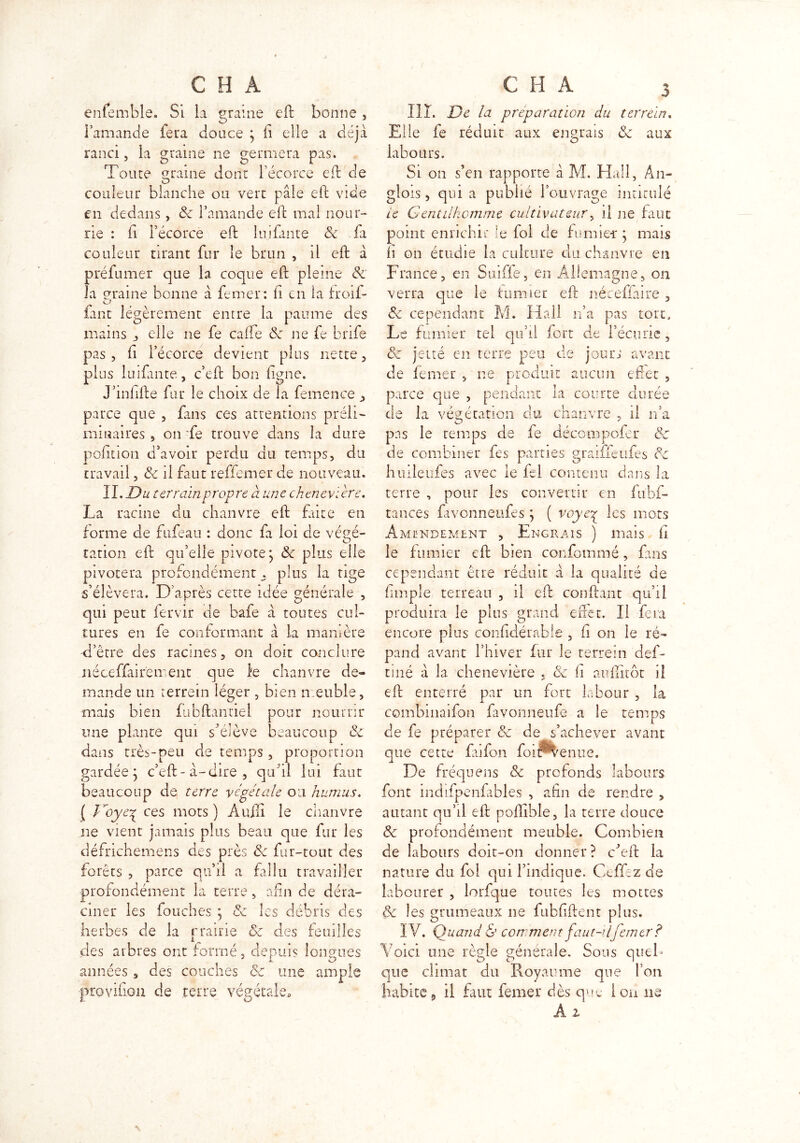 CH A eniemble. Si la graine eft bonne , l’amande fera douce } fi elle a déjà ranci, la graine ne germera pas. Toute graine dont l’écorce eft de couleur blanche ou vert pâle eft vide en dedans, de l’amande eft mal nour- rie : fi Pécorcè eft lui faute de fa couleur tirant fur le brun , il eft à préfumer que la coque eft pleine de la graine bonne à femer: h en la froil- o iant légèrement entre la paume des mains , elle ne fe calfe de ne fe brife pas, fi l’écorce devient plus nette, plus luifante, c’eft bon ligne. J’infifte fur le choix de la femence , parce que , fans ces attentions préli- minaires 5 on fe trouve dans la dure pofiuon d’avoir perdu du temps, du travail, de il faut reffemer de nouveau. II. Du terrain propre à une chenevïère. La racine du chanvre eft faite en forme de fufeau : donc fa loi de végé- tation eft qu’elle pivote j de plus elle pivotera profondément, plus la tige s’élèvera. D’après cette idée générale , qui peut fervir de bafe à toutes cul- tures en fe conformant à la manière -d’être des racines, on doit conclure néceffairëment que le chanvre de- mande un terrem léger , bien meuble, mais bien fubftantiel pour nourrir une plante qui sVlève beaucoup de dans très-peu de temps, proportion gardée; c’eft-à-dire, quftl lui faut beaucoup de terre végétale ou humus. ( Voye^ ces mots) Auili le chanvre ne vient jamais plus beau que fur les défrichemens des près de fur-tout des forêts , parce qu’il a fallu travailler profondément la terre, afin de déra- ciner les fouches } de les débris des herbes de la prairie de des feuilles des arbres ont formé, depuis longues années , des couches de une ample provifiou de terre végétale» C H A 3 111. De la préparation du ter rein. Elle fe réduit aux engrais de aux labours. Si on s’en rapporte à M. Hall, An- glois, quia publié l’ouvrage intitulé ie Gentilhomme cultivateur, il ne faut point enrichit le fol de fumier} mais h on étudie la culture du chanvre en France, en Suiffe, en Allemagne, on verra que le fumier eft néceffaire , de cependant M. Hall n’a pas tort. Le fumier tel qu’il fort de l’écurie , de jetté en terre peu de jours avant de femer , ne produit aucun effet , parce que , pendant la courte durée de la végétation du chanvre , il n’a pas le temps de fe décompofer de de combiner fes parties graiffeufes de huileufes avec le fcl contenu dans la terre , pour les convertir en fubf- tances favonneufes } ( voyeç les mots Amendement , Engrais ) mais fi le fumier eft bien confommé, fans cependant être réduit à la qualité de fimpîe terreau , il eft confiant qu’il produira le plus grand effet. Il fera encore plus confidérable , fi on le ré- pand avant l’hiver fur le terrein def- tmé à la chenevïère . de fi auffitôt il eft enterré par un fort labour , la combinaifon favonneufe a le temps de fe préparer de de s’achever avant que cette faifon foiP^enue. De fréquens de profonds labours font indifpenfahles , afin de rendre , autant qu’il eft poflible, la terre douce de profondément meuble. Combien de labours doit-on donner? cJeft la nature du fol qui l’indique. Ceffez de labourer , lorfque toutes les mottes de les grumeaux ne fubfiftent plus. IV. Quand & comment faut-ilfemer? Voici une règle générale. Sous queh que climat du Royaume que l’on habite, il fuit femer dès que ion ne A z