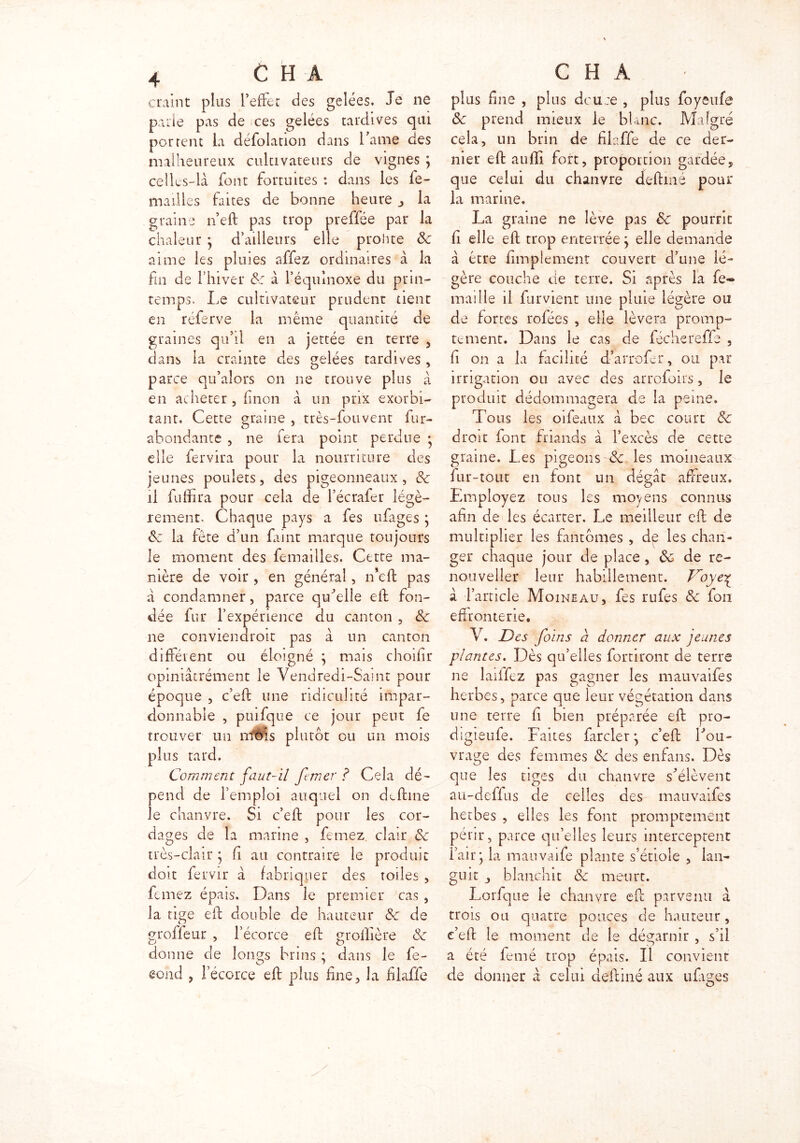 craint plus l’effet des gelées. Je ne parle pas de ces gelées tardives qui portent la défolation dans l’ame des malheureux cultivateurs de vignes } celles-là font fortuites : dans les fe- ndilles faites de bonne heure _> la graine n’eft pas trop preffée par la chaleur • d’ailleurs elle prohte ôc aime les pluies affez ordinaires à la fin de l’hiver 8c à l’équinoxe du prin- temps. Le cultivateur prudent tient en réferve la même quantité de graines qu’il en a jettée en terre , dans la crainte des gelées tardives , parce qu’alors on ne trouve plus à en acheter , finon à un prix exorbi- tant. Cette graine , très-fouvent fur- abondante , ne fera point perdue • elle fer vira pour la nourriture des jeunes poulets, des pigeonneaux, de il fuffira pour cela de l’écrafer légè- rement. Chaque pays a fes ufages } de la fête d’un faint marque toujours le moment des femailles. Cette ma- nière de voir , en général, n*eft pas à condamner, parce quelle eft fon- dée fur l’expérience du canton , 8c ne conviendroit pas à un canton différent ou éloigné } mais choifir opiniâtrément le Vendredi-Saint pour époque , c’eft une ndiculité impar- donnable , puifque ce jour peut fe trouver un mois plutôt ou un mois plus tard. Comment faut-il ftmer ? Cela dé- pend de l’emploi auquel on deftiné le chanvre. Si c’efb pour les cor- dages de la marine , femez clair 8c très-clair} fi au contraire le produit doit fervir à fabriquer des toiles , femez épais. Dans le premier cas , la tige eft double de hauteur 8c de groffeur , l’écorce eft groillère 8c donne de longs brins ; dans le fe- gond , l’écorce eft plus fine, la filaffe plus fine , plus douce , plus foyeufe 8c prend mieux le blanc. Malgré cela, un brin de filaffe de ce der- nier eft auffi fort, proportion gardée, que celui du chanvre deftiné pour la marine. La graine ne lève pas 8c pourrit fi elle eft trop enterrée} elle demande à être Amplement couvert d’une lé- gère couche de terre. Si après la fe*» maille il fur vient une pluie légère ou de fortes rofées , elle lèvera promp- tement. Dans le cas de féchereffe , fi on a la facilité d'arrofcr, ou par irrigation ou avec des arrofoi-rs, le produit dédommagera de la peine. Tous les oifeaux à bec court 8c droit font friands à l’excès de cette graine. Les pigeons 8c les moineaux fur-tout en font un dégât affreux. Employez tous les moyens connus afin de les écarter. Le meilleur eft de multiplier les fantômes , de les chan- ger chaque jour de place, 8c de re- nouvel 1er leur habillement. Voye£ à l’article Moineau, fes rufes 8c fon effronterie. V. Des foins à donner aux jeunes plantes. Dès qu’elles fortiront de terre ne laiifez pas gagner les mauvaifes herbes, parce que leur végétation dans une terre fi bien préparée eft pro- digieufe. Faites farcier * c’eft Tou- vrage des femmes 8c des enfans. Dès que les tiges du chanvre s’élèvent au-deffus de celles des mauvaifes herbes , elles les font promptement périr, parce qu’elles leurs interceptent l’air} la mauvaife plante s’étiole , lan- guit blanchit 8c meurt. Lorfque le chanvre eft parvenu à trois ou quatre pouces de hauteur, c’eft le moment de le dégarnir , s’il a été femé trop épais. Il convient de donner à celui deftiné aux ufages