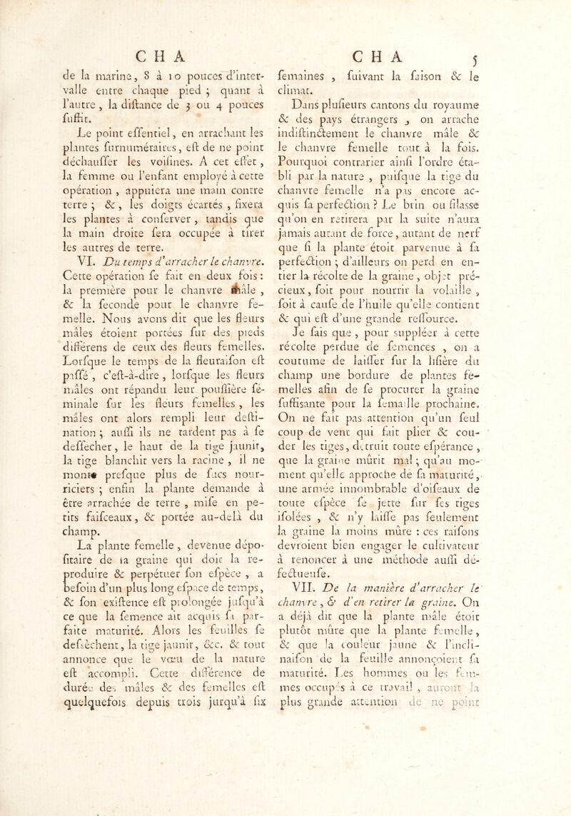 de la marine, 8 à i o pouces d’inter- valle entre chaque pied 3 quant à l’autre , la diftance de 3 ou 4 pouces fuffit. Le point effentiel, en arrachant les plantes furnuméraires, effc de ne point déchauffer les voifines. A cet effet, la femme ou l’enfant employé a cette opération , appuiera une main contre terre 3 8c , les doigts écartés , fixera les plantes a conferver, tandis que la main droite fera occupée à tirer les autres de terre, VI. Du temps d'arracher le chanvre. Cette opération fe fait en deux fois : la première pour le chanvre Ââle , de la fécondé pour le chanvre fe- melle. Nous avons dit que les fleurs mâles étoient portées fur des pieds différens de ceux des fleurs femelles. Lorfque le temps de la fleuraifon efb paffé , c’eff-à-dire , lorfque les fleurs mâles ont répandu leur poullière fé- minale fur les fleurs femelles , les mâles ont alors rempli leur defti- nation 3 auiïi ils ne tardent pas â fe deffécher, le haut de la tige jaunir, la titre blanchit vers la racine , il ne mont# prefque plus de fucs nour- riciers ; enfin la plante demande à être arrachée de terre , nufe en pe- rirs faifceaux, 8c portée au-delà du • plante femelle , devenue dépo- fitaire de la graine qui doic la re- produire 8c perpétuer fon efpèce , a befoin d’un plus long efpace de temps, 8c fon exiffence eff prolongée jufqu’à ce que la femence ait acquis fi par- faite maturité. Alors les feuilles fe deLèchent, la tige jaunir, 8cc. 8c. tout annonce que le vœu de la nature eft accompli. Cette différence de durée des mâles & des femelles eff quelquefois depuis trois jurqu’à fix champ La fe mai nés , Clivant la fai son 8c le climat. Dans plaideurs cantons du royaume 8c des pays étrangers j on arrache mdiffinâement le chanvre mâle 8c le chanvre femelle tout à la fois. Pourquoi contrarier ainfi l’ordre éta- bli par la nature , puifque la tige du chanvre femelle n’a pis encore ac- quis fa perfection ? Le brin ou filasse qu’011 en retirera par la suite n’aura jamais autant de force, autant de nerf que fi la plante étoit parvenue à fa perfection 3 d’ailleurs on perd en en- tier la récolte de la graine , objet pré- cieux , foit pour nourrir la volaille , foit â caufe de l’huile qu’elle contient 8c qui eff d’une grande rcfiource. Je fais que , pour suppléer â cette récolte perdue de fcmences , on a coutume de laiffer fur la libère du champ une bordure de plantes fe- melles afin de fe procurer la graine fufrisante pour la Lma l le prochaine. On ne fait pas attention qu’un feul coup de vent qui fut plier 8c cou- der les tiges, durait toute efpérance , que la graine mûrit mal ; qu’au mo- ment qu’elle approche cie fa maturité, une armée innom brabl e d’oifeaux de toute efpèce fe jette fur fes tiges ifolées , 8c 11’y laifle pas feulement la graine la moins mûre : ces raifons O devraient bien engager le cultivateur â renoncer à une méthode auffi dé- feclueufe. VII. De la manière d’arracher le chanvre , & d'en retirer la graine. On a déjà dit que la plante mâle étoit plutôt mure que la plante femelle, & que la couleur jaune 8c l’tndi- naifon de la feuille annoncoient fi maturité. Les hommes ou les fem- mes occupés à ce travail , auront la plus grande attention de ne point