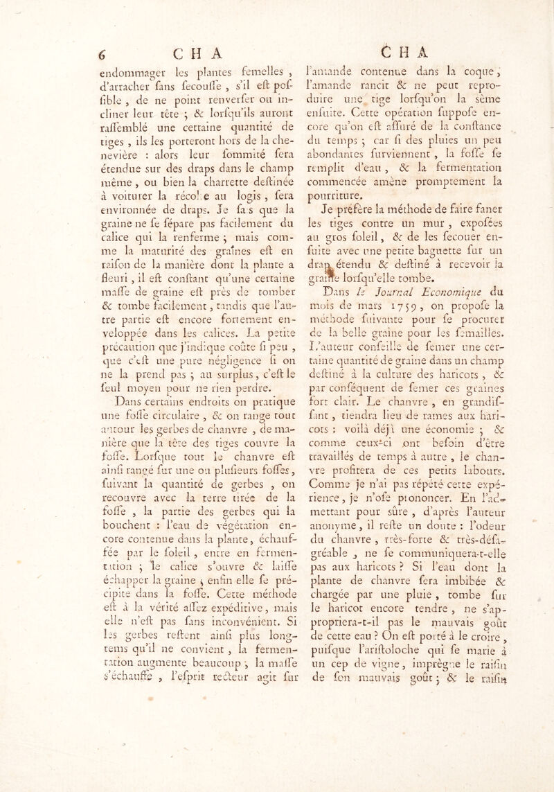 endommager les plantes femelles , d’arracher fans iecouile , s’il eft pot iible 5 de ne point renverfer ou in- cliner leur tête ; de lorfqu ils auront raflemblé une certaine quantité de tiges , ils les porteront hors de la che- nevière : alors leur fommité fera étendue sur des draps dans le champ même , ou bien la charrette defhnée à voiturer la récofle au logis , fera environnée de draps. Je fias que la graine ne fe fépare pas facilement du calice qui la renferme ; mais com- me la maturité des gratnes eft en raifon de la manière dont la plante a * fleuri, il eft confiant qu’une certaine malle de graine eft près de tomber ëc tombe facilement, tandis que l’au- tre pâme eft encore fortement en- veloppée dans les calices. La petite précaution que j’indique coûte fi peu , que c’tft une pure négligence fi on ne la prend pas } au surplus, c’eft le feul moyen pour ne rien perdre. Dans certains endroits on pratique une folle circulaire , ce on range tout autour les gerbes de chanvre , de ma- nière que la tête des tiges couvre la iode. Lorfque tout le chanvre eft ainfi rangé fur une ou plufleurs folles, Lavant la quantité de gerbes , on recouvre avec la terre tirée de la folle , la partie des gerbes qui la bouchent : i’eau de végétation en- cote contenue dans la plante, échauf- fée par le foleil , entre en fermen- tation } le calice s’ouvre de laifte échapper la graine $ enfin elle fe pré- cipite dans la fofle. Cette méthode eft A la vérité allez expéditive, mais elle n’eft pas fins inconvénient. Si les gerbes relient ainli plus long- tems qu’il ne convient , la fermen- tation augmente beaucoup -, la malle Réchauffe , l’efpnt recteur agit fur flamande contenue dans la coque, flamande rancit ëc ne peut repro- duire une tige lorfqu’on la sème enfuire. Cette opération fuppofe en- core qu’on eft affuré de la conftance du temps j car fi des pluies un peu abondantes furviennent , la foffe fe remplit d’eau , ëc la fermentation commencée amène promptement la pourriture. Je préfère la méthode de faire faner les tiges contre un mur , expofées au gros foleil, de de les fecouer en- fuite avec une petite baguette fur un dran étendu 8c deftiné à recevoir la g rame lorfqu’elle tombe. Dans le Journal Economique du mois de mars 1759, on propofe la méthode fui vante pour fe procurer de la belle graine pour les femailles. L’auteur confeille de femer une cer- taine quantité de graine dans un champ deftiné à la culture des haricots , ëc par confisquent de femer ces graines fort clair. Le chanvre , en grandif- fant , tiendra heu de rames aux hari- cots : voilà déjà une économie * de comme ceux-ci .ont befoin d’être travaillés de temps à autre s le chan- vre profitera de ces petits labours. Comme je n’ai pas répété cette expé- rience , je n’ofe prononcer. En l’acC mettant pour sûre , d’après fauteur anonyme, il refte un doute : l’odeur du chanvre , très-forte 8c très-défi- gréable ne fie communiquera-t-elle pas aux haricots ? Si l’eau dont la plante de chanvre fera imbibée 8c chargée par une pluie , tombe fur le haricot encore tendre , ne s’ap- propriera-t-il pas le mauvais goût de cette eau ? On eft porté à le croire , pnifque l’ariftoloche qui fie marie à un cep de vigne, imprègne le raifin de fen mauvais goût • 8ç le railm