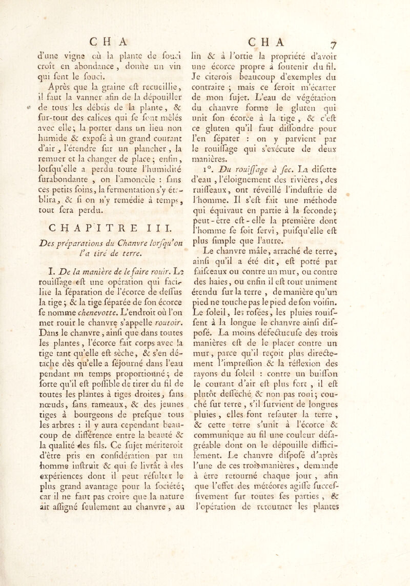 d'une vigne où ia plante de fond croît en abondance , donne un vin qui fent le fouci. Après que la graine eff recueillie, i! faut la vanner afin de la dépouiller de tous les débris de k plante, 8c fur-tout des calices qui fe font mêlés avec elle; la porter dans un lieu non humide & expofé à un grand courant d’air l’étendre fur un plancher , la remuer et la changer de place ; enfin , lorfqu’elle a perdu toute l’humidité furabondante , on l’amoncèle : fans ces petits foins, la fermentation s’y éta- blira ^ 8c ii on n’y remédie à temps, tout fera perdu. CHAPITRE III. Des préparations du Chanvre lorfqu on C a tiré de terre. I. De la manière de le faire rouir. Le rouillage eff une opération qui facir lire la féparation de l’écorce de deifiis la tige ; 8c la tige féparée de fon écorce fe nomme chenevotte. L’endroit où l’on met rouir le chanvre s’appelle routoir. Dans le chanvre , ainii que dans toutes les plantes, l’écorce fait corps avec la tige tant qu’elle eff sèche, 8c s’en dé- tache dès quelle a féjourné dans l’eau pendant un temps proportionné, de forte qu’il efi: poiîible de tirer du fil de toutes les plantes à tiges droites, fans nœuds, fans rameaux, 8c des jeunes tiges à bourgeons de prefque tous les arbres : il y aura cependant beau- coup de différence entre la beauté 8c la qualité des fils. Ce fujet mériterait d’être pris en confidération par un homme in {fruit 8c qui fe livrât à des expériences dont il peut réfui te r le plus grand avantage pour la fociété; car il ne faut pas croire que la nature ait affigné feulement au chanvre , au C H A 7 lin 8c a l’ortie la propriété d’avoir une écorce propre à foucenir du fil. Je citerais beaucoup d’exemples du contraire ; mais ce ferait m’écarter de mon fujet. L’eau de végétation du chanvre forme le gluten qui unit fon écorce a la tige , 8c c’eff ce gluten qu’il faut difîoudre pour l’en fépater : on y parvient par le rouillage qui s’exécute de deux manières. i°. Du rouijfage à fec. La dîfette d’eau , l’éloignement des rivières, des ruifieaux, ont réveillé l’induftrie de 1 homme. Il s’eff frit une méthode qui équivaut en partie a la fécondé; peut-être efi:-elle la première donc l’homme fe foit fervi, puifqu’elle efb plus fimple que l’autre. Le chanvre mâle, arraché de terre, ainfi qu’il a été dit, efi: porté par faifeeaux ou contre un mur, ou contre des haies, ou enfin il eff tout uniment étendu fur la terre , de manière qu’un pied ne touche pas le pied de fon voifin. Le foleil, les rofées, les pluies rouif- fent à la longue le chanvre ainfi dif- pofé. La moins défeéfcueufe des trois manières eff de le placer contre un mur, parce qu’il reçoit plus directe- ment rimpreflion 8c la réflexion des rayons du foleil : contre un buiflTon le courant d’air elf plus fort , il eff plutôt defféché 8c non pas roui; cou- ché fur terre , s’il furvient de longues pluies, elles font refauter la terre , 8c cette terre s’unit à l’écorce 8c communique au fil une couleur défa- gréable dont on le dépouille diffici- lement. Le chanvre difpofé d’après l’une de ces troi>manières , demande à être retourné chaque jour , afin que l’effet des météores agifife fuccef- fivement fur toutes fes parties , ëc l’opération de retourner les plantes