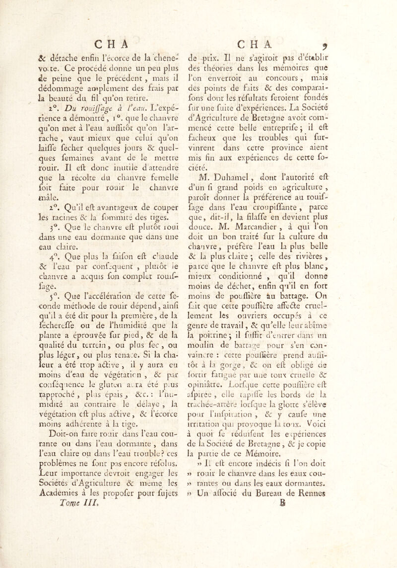 8c détache enfin l’écorce de la cliene- vovte. Ce procédé donne un peu plus de peine que le précédent , mais il dédommage amplement des frais par la beauté du fil qu’on reare. 2°. Du rouiffage à lseau. L’expé- rience a démontré , i °. que le chanvre qu’on met à l’eau auflitôt qu’on l’ar- rache , vaut mieux que celui qu’on laiffe fecher quelques jours & quel- ques femaines avant de le mettre rouir. Il eft donc mutile d attendre que la récolte du chanvre femelle foit faite pour rouir le chanvre mâle, 2°. Qu’il eft avantageux de couper les racines & la fommité des tiges. 3°. Que le chanvre eft plutôt roui dans une eau dormante que dans une eau claire. 4°. Que plus la faifon eft chaude 8c l’eau par confequenc , plutôt le chanvre a acquis fon complet rouif- fage. O ^ _ 5°. Que l’accélération de cette fé- condé méthode de rouir dépend , ainfi qu’il a été dit pour la première, de la fechereffe ou de l’humidité que la plante a éprouvée fur pied, 8c de la qualité du terrçin, ou plus fec , ou plus léger, ou plus tenace. Si la cha- leur a été trop active , il y aura eu moins d’eau de végétation , & par conféquence le gluten ai ra été pius rapproché , plus épais j &c. : iftm- nndité au contraire le délaye , la végétation eft plus aétive, 8c l’écorce moins adhérente à ia tige. Doir-on faire rouir dans l’eau cou- rante ou dans l’eau dormante , dans l’eau claire ou dans l’eau trouble? ces problèmes ne font pas encore réfolus. Leur importance devroit engager les Sociétés d’Agriculture & meme les Academies â les propofer pour fujets Tome IIL de -prix. Il ne s’agiroit pas d’établir des théories dans les mémoires que l’on enverroit au concours , mais des points de faits & des comparai- fons dont les réfultats feroient fondés fur une fuite d’expériences. La Société d’Agriculture de Bretagne avoir com- mencé cette belle entreprife \ il eft fâcheux que les troubles qui fur- vinrent dans cette province aient mis fin aux expériences de cette fo- ciété. M. Duhamel , dont l’autorité eft: d’un fi grand poids en agriculture , paroît donner la préférence au rouif- fage dans beau croupiffante, parce ne, dit-il, la filaffe en devient plus once. M. Marcandier , à qui l’on doit un bon traité fur la culture du chanvre, préfère l’eau lapins belle 8c la plus claire } celle des rivières , parce que le chanvre eft plus blanc, mieux conditionné , qu’il donne moins de décher, enfin qu’il en fort moins de pouffière au battage. On fait que cette pouffière affefte cruel- lement les ouvriers occupés à ce genre de travail, 8c quLlle leur abîme la poitrine 3 il foffit d’entrer dans un moulin de battage pour s’en con- vaincre : cette pouffière prend aufli- tôt à la gorge ? 8c on eft obligé de lortir fatigué par une toux cruelle 8c opiniâtre. Lorfque certe poullière eft afpiree , elle capifle les bords de la trachée-artère lorfque la glotte s’élève pour l’infpitation , 8c y caufe une irritation qui provoque ia toux. Voici à quoi fe réduifent les expériences de la Société de Bretagne , 8c je copie la parue de ce Mémoire. JJ II eft encore indécis fi Ton doit 5> rouir le chanvre dans les eaux cou- 5? rames ou dans les eaux dormantes. v Un aftocié du Bureau de Rennes B