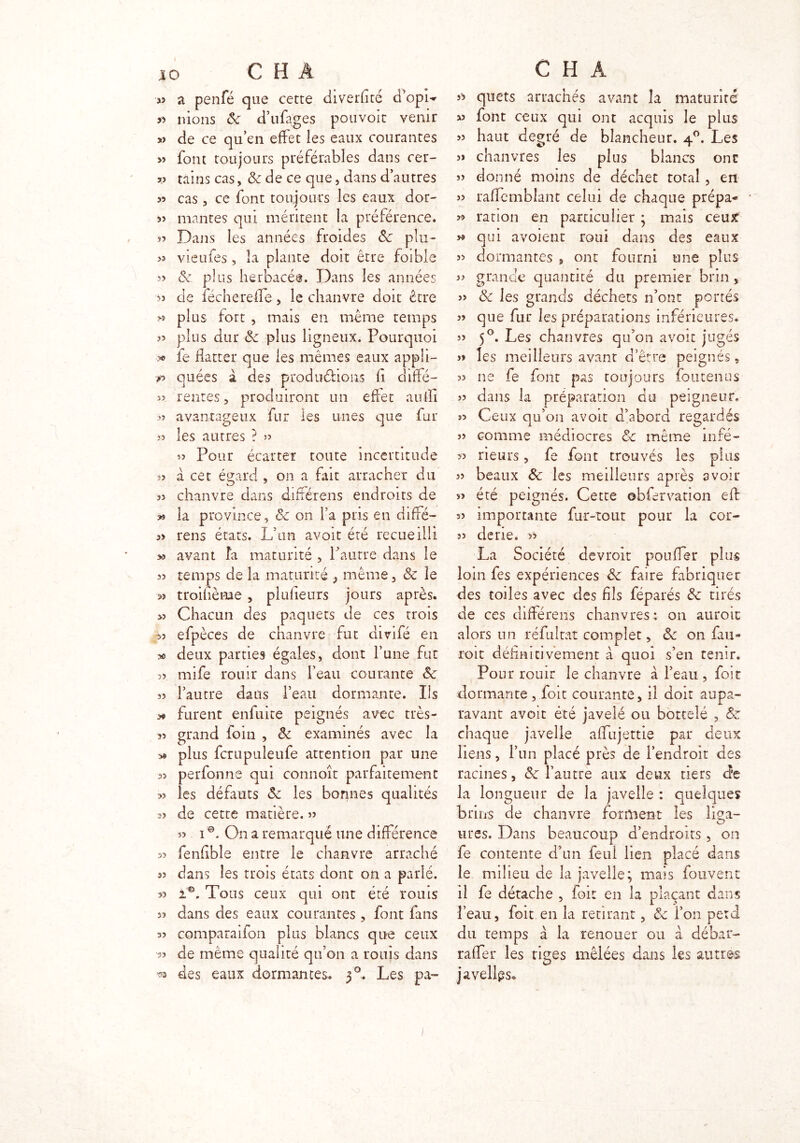 I C H A « a. penfé que cette diverhté d*opi«* » nions ôc d’ufages pouvoit venir » de ce qu’en effet les eaux courantes » font toujours préférables dans cer- v tains cas, & de ce que, dans d’autres 55 cas , ce font toujours les eaux dor- 5î mantes qui méritent la préférence. 55 Dans les années froides ôc plu- >5 vieufes, la plante doit être foible 35 «Se plus herbacée. Dans les années 53 de lèche refle, le chanvre doit être « plus fort , mais en même temps 33 plus dur Ôc plus ligneux. Pourquoi *> le flatter que les mêmes eaux appli- r> quées à des productions fl diffé- 33 rentes 5 produiront un effet aulïi 33 avantageux fur les unes que fur 33 les autres ? 33 33 Pour écarter toute incertitude î3 à cet égard , on a fait arracher du 33 chanvre dans difrérens endroits de la province, ôc on fa pris en diffé- 3> rens états. L’un avoit été recueilli >3 avant fa maturité , l’autre dans le 53 temps de la maturité , même 3 & le 33 troifième , plufieurs jours après. >3 Chacun des paquets de ces trois 33 efpèces de chanvre fut divifé en » deux parties égales, dont l’une fut 23 mife rouir dans l’eau courante ôc 33 l’autre dans l’eau dormante. Ils furent enfuite peignés avec très- 53 grand foin , ôc examinés avec la 3« plus fcrupuleufe attention par une as perfonne qui connoît parfaitement » les défauts ôc les bonnes qualités 33 de cette matière. 33 33 10. On a remarqué une différence 33 fenfible entre le chanvre arraché 53 dans les trois états dont on a parlé. 53 1*. Tous ceux qui ont été rouis 33 dans des eaux courantes , font fans 33 comparaifon plus blancs que ceux 33 de même qualité qu’on a rouis dans ™ des eaux dormantes. 30, Les pa~ C H A 33 quets arrachés avant îa maturité 53 font ceux qui ont acquis le plus >3 haut degré de blancheur. 40. Les 3» chanvres les plus blancs ont 33 donné moins de déchet rotai, en 33 raffemblant celui de chaque prépa- * 33 ration en particulier * mais ceux j* qui avoient roui dans des eaux 33 dormantes , ont fourni une plus 53 grande quantité du premier brin , 53 ôc les grands déchets n’ont portés 33 que fur les préparations inférieures* 33 50. Les chanvres qu’on avoit jugés 3» les meilleurs avant d’être peignés, 33 ne fe font pas toujours foutenus 33 dans la préparation du peigneur. 53 Ceux qu’on avoir d’abord regardés 33 comme médiocres ôc même infé- 33 rieurs , fe font trouvés les plus 33 beaux Ôc les meilleurs après avoir 33 été peignés. Cette ©bfervation eft 33 importante fur-tout pour la cor- 33 dene. >> La Société devroit pouffer plus loin fes expériences ôc faire fabriquer des toiles avec des fils féparés ôc tirés de ces différens chanvres; on auroïc alors un réfultat complet, ôc on fau- roit définitivement à quoi s’en tenir. Pour rouir le chanvre à l’eau, foir dormante , foit courante, il doit aupa- ravant avoit été javelé ou bottelé , ôc chaque javelle affujettie par deux liens, l’un placé près de l’endroit des racines, ôc l’autre aux deux tiers de la longueur de îa javelle : quelques brins de chanvre forment les liça- lires. Dans beaucoup d’endroits, on fe contente d’un feui lien placé dans le milieu de la javelle; mais fouvent il fe détache , foit en la plaçant dans î’eau, foit en la retirant, ôc l’on perd du temps à la renouer ou à débar- raffer les tiges mêlées dans les autres javelles.