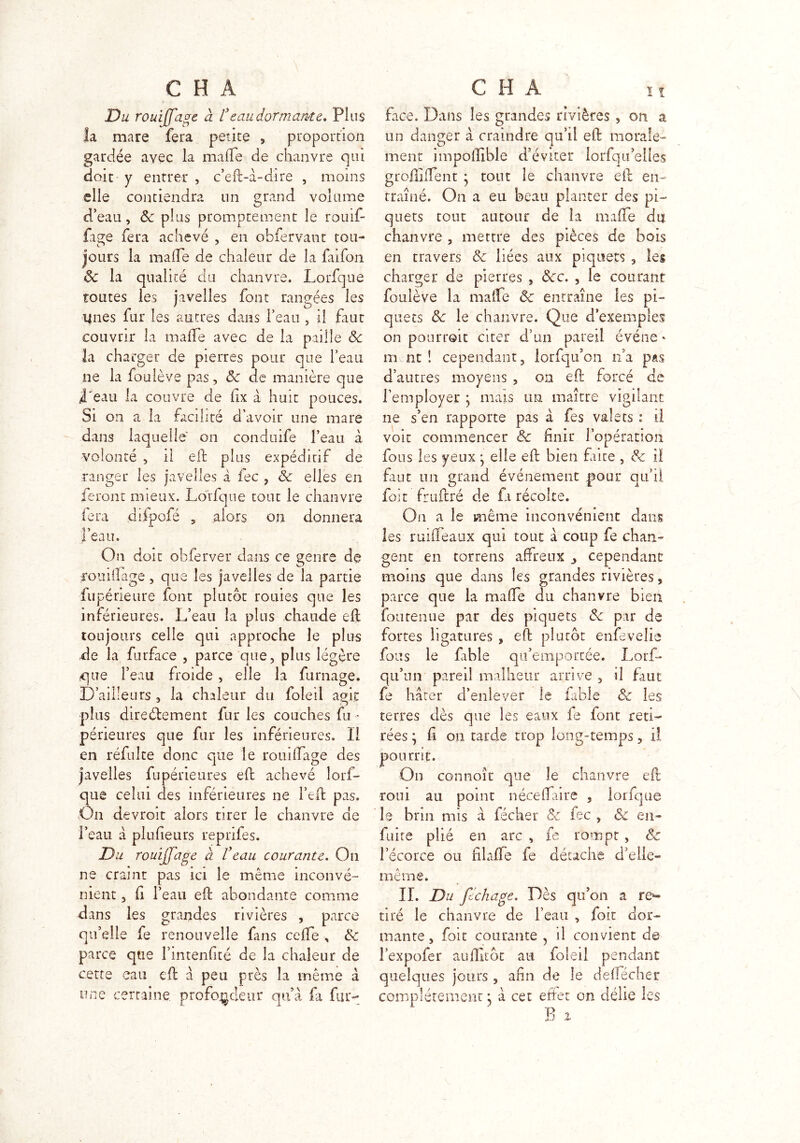 Du rouifiage à l3eau dormante. Plus la mare fera petite , proportion gardée avec la malle de chanvre qui doit y entrer , c’eft-à-dire , moins elle contiendra lin grand volume d’eau, ôc plus promptement le rôuif- fage fera achevé , en obfervant tou- jours la malle de chaleur de la faifon ôc la qualité du chanvre. Lorfque toutes les javelles font rangées les ijnes fur les autres dans l’eau , il faut couvrir la malle avec de la paille ôc la charger de pierres pour que l’eau ne la foulève pas, ôc de manière que l'eau la couvre de lix à huit pouces. Si on a la facilité d’avoir une mare dans laquelle on conduife l’eau à volonté , il eft plus expédirif de ranger les javelles à fec , Sc elles en feront mieux. Lorfque tout le chanvre fera ddpofé , .alors on donnera l’eau. On doit obferver dans ce genre de rouiifage, que les javelles de la partie fl! périeure font plutôt rouies que les inférieures. L’eau la plus chaude eft toujours celle qui approche le plus de la furface , parce que, plus légère que l’eau froide , elle la fumage. D’ailleurs , la chaleur du foleii agir plus directement fur les couches fu - périeures que fur les inférieures. Il en réfui te donc que le rouillage des javelles fupérieures eft achevé îorf- que celui des inférieures ne l’eft pas. On devroit alors tirer le chanvre de l’eau à plu (leurs reprifes. Du rouifiage à l'eau courante. On ne craint pas ici le même inconvé- nient , fi l’eau eft abondante comme dans les grandes rivières , parce qu’elle fe renouvelle fins celle , & parce que l’intenfité de la chaleur de cette eau eft à peu près la même à une certaine profondeur qu’à fa fur- face. Dans les grandes rivières , on a un danger à craindre qu’il eft morale- ment impoftîble d’éviter lorfqu’elles groiliiTent • tout le chanvre eft en- traîné. On a eu beau planter des pi- quets tout autour de la maffe du chanvre , mettre des pièces de bois en travers ôc liées aux piquets , les charger de pierres , ôcc. , le courant foulève la mafte ôc entraîne les pi- quets ôc le chanvre. Que d’exemples on pourroit citer d’un pareil événe * m nt ! cependant, lorfqu’on n’a pas d’autres moyens , on eft forcé de l’employer * mais un maître vigilant ne s’en rapporte pas à fes valets : il voit commencer ce niait 1 operation fous les yeux -y elle eft bien faite , ôc il faut un grand événement pour qu’il foit fruftré de fi récolte. On a le même inconvénient dans les ruifteaux qui tout à coup fe chan- gent en torrens affreux j cependant moins que dans les grandes rivières, parce que la mafte au chanvre bien fontenue par des piquets ôc par de fortes ligatures , eft plutôt enfevelie fous le fable qu’emportée. Lorf- qu’un pareil malheur arrive 3 il faut fe hâter d’enlever le fable Ôc les terres dès que les eaux fe font reti- rées ; (i on tarde trop long-temps , il pourrit. On connoît que le chanvre eft roui au point néce(Taire , lorfque le brin mis à fécher Ôc fec , ôc en- fuite plié en arc , fe rompt , ôc l’écorce ou filafte fe détache d’elle- même. IL Du fichage. Dès qu’on a rép- aré le chanvre de l’eau , foit dor- mante , foit courante 5 il convient de l’expofer aufiitôt au foleii pendant quelques jours , afin de le de (fécher complètement j à cet effet on délie les