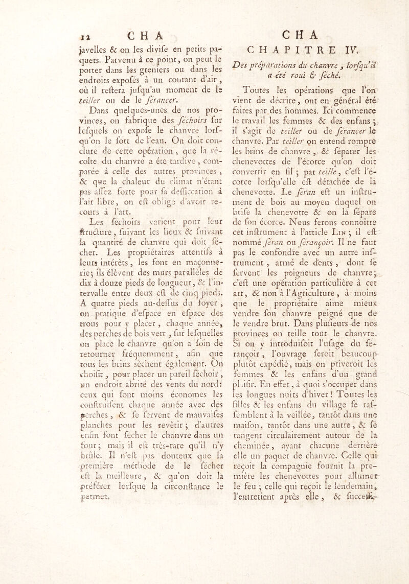 Javelles 6c on les divife en petits pa- quets. Parvenu à ce point, on peut le porter dans les greniers ou dans les endroits expofés à un courant d’air , où il reliera jufqu’au moment de le teiller ou de le férancer. Dans quelques-unes de nos pro- vinces, on fabrique des féchoirs fur lefquels on expofe le chanvre lorf- qu’on le fort de l’eau. On doit con- clure de cette opération , que la ré- colte du chanvre a été tardive, com- parée à celle des autres provinces , 8c que la chaleur du climat n’étant pas allez forte pour fa defficcation à Pair libre, on efb oblige d’avoir re- cours à l’art. Les féchoirs varient pour leur ft ru dure , fuivant les lieux 6c fuivant la quantité de chanvre qui doit fé- cher. Les propriétaires attentifs à leurs intérêts , les font en maçonne- rie; ils élèvent des murs parallèles de dix à douze pieds de longueur , & l'in- tervalle entre deux eft de cinq pieds. À quatre pieds au-deifus du foyer , on pratique d’efpace en efpace des trous pour y placer , chaque année, des perches de bois vert , fur lefquelles on place le chanvre qu’on a foin de retourner fréquemment, afin que tous les brins sèchent également. On choifît j pour placer un pareil (échoir , un endroit abrité des vents du nord: ceux qui font moins économes les conftruifent chaque année avec des .perches, 8c fe fervent de mauvaifes planches pour les revêtir ; d’autres enfin font fécher le chanvre dans un lotir ; mais il eft très-rare qu’il n’v brûle. Il n’eft pas. douteux que la première méthode de le fécher eft la meilleure, 6c qu’on doit la préférer lcrfque la circonftance le permet» CHAPITRE IV. Des préparations du chanvre lorfquci‘ a été roui & féché. Toutes les opérations que l’on vient de décrire, ont en général été faites par des hommes. 1er commence le travail les femmes 6c des en fans ^ il s’agit de teiller ou de férancer le chanvre. Par teiller on entend rompre les brins de chanvre , & féparer les chenevottes de l’écorce qu’on doit convertir en fil ; par teille, c’eft l’é- corce lorfqu’elle eft détachée de la chenevotte. Le feran eft un inftru- ment de bois au moyen duquel on btife la chenevotte 6c on la fépare de fon écorce. Nous ferons connoître cet infiniment à l’article Lin ; il eft nommé féran ou férançoir; Il ne faut pas le confondre avec un autre inf- trument , armé de dents , dont fe fervent les peigneur-s de chanvre; c’eft une opération particulière à cet art, 8c non a l’Agriculture , à moins que le propriétaire aime mieux vendre fon chanvre peigné que de le vendre brut. Dans plufieurs de nos provinces on teille tout le chanvre. Si on y introduifoit l’ufage du fé- rancoir, l’ouvrage feroit beaucoup plutôt expédié, mais on priveroit les femmes 8c les enfans d’un grand pi iifir. En effet, à quoi s’occuper dans les longues nuits d’hiver! Toutes les filles 6c les enfans du village fe raf- lemblent a la veillée, tantôt dans une maifon, tantôt dans une autre, 8c le rangent circulairement autour de la cheminée, ayant chacune derrière elle un paquet de chanvre. Celle qui reçoit la compagnie fournit la pre- mière les chenevottes pour al 1 urne r le feu ; celle qui reçoit le lendemain, fient retient après elle , 6c fuccefir