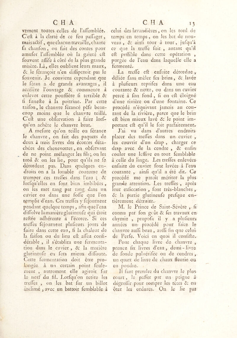 renient toutes celles de l’afTemblée. C’efl: à la clarté de ce feu paflager , maisaéhf , que chacun travaille, chante fa chanfon, ou frit des contes pour amufer l’afTemblée où la gaieté eft fouvent afllfe à côté de la plus grande misère. Là, elles oublient leurs maux, ôc le férançoir n’en diffiperoit pas le fouvenir. Je conviens cependant que le ferai! a de grands avantages , il accélère l’ouvrage ôc commence à enlever cette pouflière Ci terrible ôc ii funefte à la poitrine. Par cette raifon,le chanvre férancé pèfe beau- coup moins que le chanvre teillé. C’eft une obfervation à faire lorf- qu’on achète le chanvre brut. A mefure qu’on teille ou férance le chanvre , on fait des paquets de deux à trois livres des écorces déta- chées des chenev-ottes , en obfervant de ne point mélanger les fils y on les tord Sc on les lie, pour qu’ils ne fe détordent pas. Dans quelques en- droits on a la louable coutume de tremper ces trelies dans l’eau ; ôc lorfqu’elles en font bien imbibées , on les met rang par rang, dans mi cuvier ou dans une folie que l’on remplit d’eau. Ges trefles y Séjournent pendant quelque temps afin que l’eau difTolv-e la manière glutineufe qui étoit reftée adhérente à fécorce. Si ces treifes féjournent plufieurs jours de fuite dans cette eau, fi la chaleur de la faifon ou du lieu efc allez consi- dérable , il s’établira une fermenta- tion dans le cuvier , ôc la matière glutineufe eu fera mieux diffoute. Cette fermentation doit être pro- longée à un certain point feule- ment , autrement elle agiroit fin- ie nerf du fil. Lorfqu’on retire les trefles , on les bat fur un billot üuclimé 5 avec un battoir femblable à celui des lavandières, on les tord de temps en temps , on les bat de nou- veau , ôc ainfi tour à tour, jufqu’à ce que la treffe foit , autant qu’il eft poffible dans cette opération , purgée de l’eau dans laquelle elle a fermenté. La tr-efle eft enfuite détordue , déliée fuis mêler les brins, ôc lavée à plufieurs reprifes dans une eau courante Ôc nette, ou dans un cuvier percé à fou fond , fi on eft éloigné d’une rivière ou d’une fontaine. Ce procédé n’équivaut jamais au cou- rant de la rivière, parce que le brin eft bien mieux lavé ôc le point im- portant eft qu’il le fait parfaitement. J’ai vu dans d’autres endroits placer des treffes dans un cuvier s les couvrir d’un drap , charger ce drap avec de la cendre , ôc enfui' couler une lcfiîve en tout femblable à celle du linge. l,es trefles enlevées enfuite du cuvier font lavées à l’eau courante , ainfi qu’il a été dit. Ce procédé me paroîc mériter la plus grande attention. Les treffes , après leur exficcation font très-blanches 3 Ôc la partie glutineufe prefque en- tièrement détruite.. M. le Prince de Saint-Sévère , il connu par fon gcût Ôc fes travaux en chymie , propofa il y a plufieurs années un procédé pour faire le chanvre aufli beau , aulli lin que celui de Perfe. Voici en quoi il confifte. Pour chaque livre de chanvre , prenez fix livres d’eau, demi-livre de fonde pulvénfée ou de cendres,, 1 . un quart de livre de chaux fleurie ou en poudre. Il faut prendre du chanvre le pim court, le palier par un peigne à dégrollir pour rompre les têtes ôc en ôter les ordures. On le lie pai