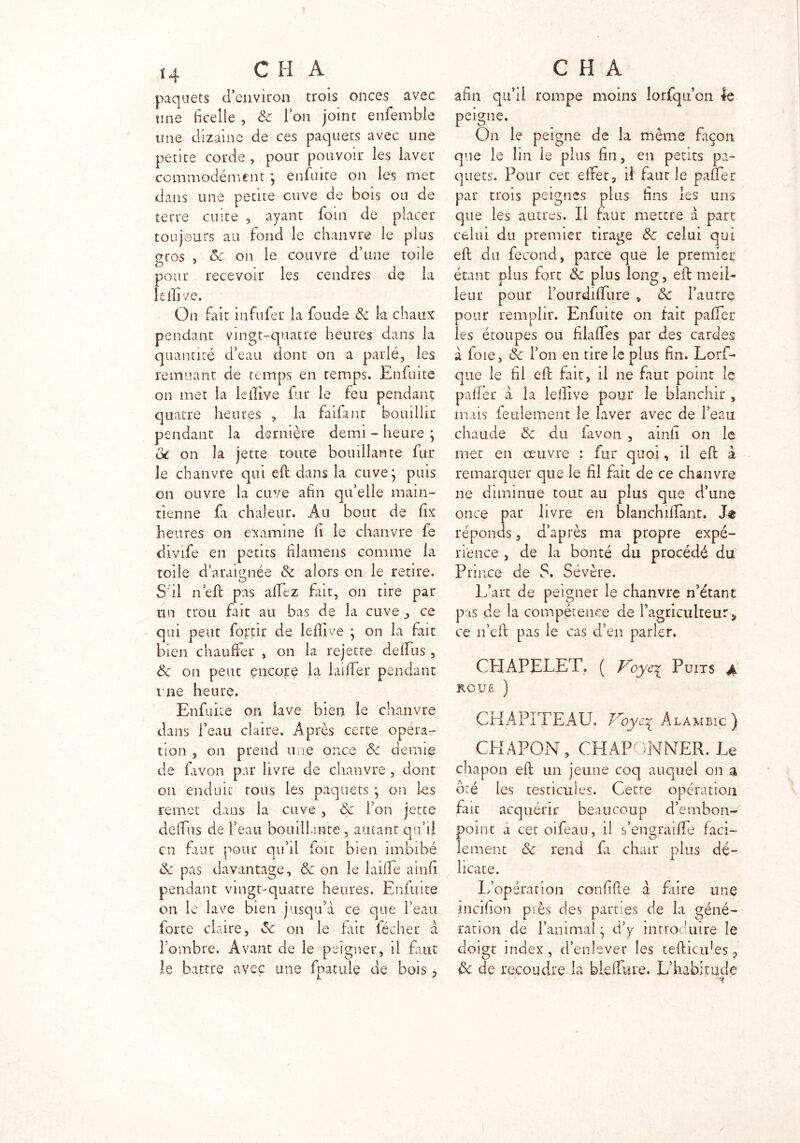paquets d’environ trois onces avec une ficelle , & Ion joint enfemble une dizaine de ces paquets avec une petite corde , pour pouvoir les laver commodément ; enfuite on les met dans une petite cuve de bois ou de terre cuite , ayant foin de placer toujours au fond le chanvre le plus gros , ex on le couvre d’une toile pour recevoir les cendres de la lellive. On fait infufer la foude & k chaux pendant vingt-quatre heures dans k quantité d’eau dont on a parlé, les remuant de temps en temps. Enfuite on met la lellive fur le feu pendant quatre heures , k faifant bouillir pendant La dernière demi - heure ; de on la jette tonte bouillante fur le chanvre qui eft dans k cuve; puis on ouvre k cuve afin qu’elle main- tienne fi chaleur. Au bout de fix heures on examine fi le chanvre fe divife en petits filamens comme la toile d’araignée St alors on le retire. S il n’eft pas allez fait, on tire par un trou fait au bas de k cuve_> ce qui peut fortir de lellive ; on la fait bien chauffer , on k rejette deftus , de on peut encore la laiffer pendant nie heure, Enfuite on lave bien le chanvre dans l’eau claire. Après cette opéra- tion , on prend une once de demie de favon par livre de chanvre , dont on enduit tous les paquets ; on les remet dans k cuve , de l’on jette defifus de beau bouillante , autant qu’il en faut pour qu’il foit bien imbibé de pas davantage, de on le laifife ainfi pendant vingt-quatre heures. Enfuite on le lave bien jusqu’à ce que l’eau forte claire, de on le fait lécher à l’ombre. Avant de le peigner, il faut le battre avec une fpatule de bois, afin qu’il rompe moins lorfqu on le peigne. On le peigne de 1a même façon que le lin le plus fin, en petits pa- quets. Pour cec effet, il faut le paner par trois peignes plus fins les uns que les autres. Il faut mettre à part celui du premier tirage de celui qui eft du fécond, parce que le premier étant plus fort de plus long, eft meil- leur pour l’ourdilfure * de l’autre pour remplir. Enfuite on fait palier les étoupes ou filalfes par des cardes à foie, de l’on en tire le plus fin. Lorf- que le fil eft fait, il ne faut point le palier à la lellive pour le blanchir , mais feulement le laver avec de l’eau chaude de du iavon , ainfi on le met en œuvre : fur quoi, il eft à remarquer que le fil fait de ce chanvre ne diminue tout au plus que d’une once par livre en blanchilfant. réponds, d’après ma propre expé- rience , de la bonté du procédé du Prince de S. Sévère. L’art de peigner le chanvre n’étant pas de la compétence de l’agriculteur, ce n’eft pas le cas d’en parler. CHAPELET. ( Voye| Puits jk roué ) CHAPITEAU, Voye^ Alambic) CHAPON, CHAPONNER. Le chapon eft un jeune coq auquel on a ôté les testicules. Cette opération fait acquérir beaucoup d’embon- point a cet oifeau, il s’engraifife faci- lement de rend fi chair plus dé- licate. L’opération confifte à faire une incifion près des parties de k géné- ration de l’animal ; d’y introduire le doigt index, d’enlever les tefticides-, de de recoudre la blelfme. L’habitude