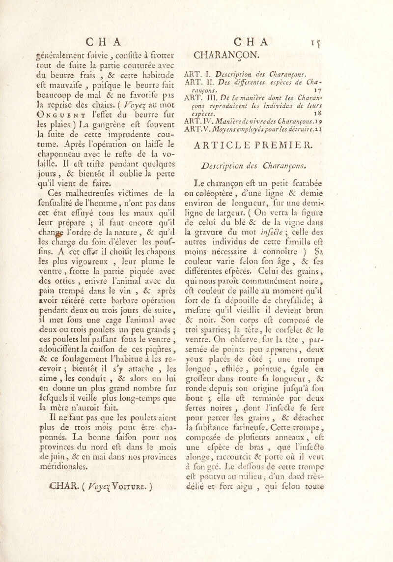 généralement fume confifte à frotter tout de fuite la partie couturée avec du beurre frais , 8c cette habitude eft mauvaife puifque le beurre fait beaucoup de mal 8c ne favorife pas la reprise des chairs. ( Veye^ au mot Onguent l’effet du beurre fur les plaies ) La gangrène eft fou vent la fuite de cette imprudente cou- tume. Après l’opération on laifle le chaponneau avec le relie de la vo- laille. Il efb trille pendant quelques jours, 8c bientôt il oublie la perte qu’il vient de faire. Ces malhedreufes viélimes de la fenfualité de l’homme , n’ont pas dans cet état elfuyé tous les maux qu’il leur prépare } il faut encore qu’il change l’ordre de la nature , 8c qu’il les charge du foin d’élever les pouf- fins. À cet effet il choisit les chapons les plus vigoureux , leur plume le ventre , frotte la partie piquée avec des orties , enivre l’animal avec du pain trempé dans le vin , 8c après avoir réitéré cette barbare opération pendant deux ou trois jours de suite, il met fous une cage l’animal avec deux ou trois poulets un peu grands y ces poulets lui paffant fous le ventre , adouciffent la cuifton de ces piqûres, 8c ce foulagement l’habitue à les re- cevoir ; bientôt il s’y attache , les aime , les conduit , 8c alors on lui en donne un plus grand nombre fur lefqueîs il veille plus long-temps que la mère n’auroit fait. Il ne faut pas que les poulets aient plus de trois mois pour être cha- ponnés. La bonne faifon pour nos provinces du nord eft dans le mois de juin , 8c en mai dans nos provinces méridionales. CHARANÇON. ART. I. Description des Charançons. ART. ]I. Des differentes especes de Cha- rançons. 17 ART. III. De la maniéré dont les Charan- çons reproduisent les individus de leurs especes. 18 ART. IV. Maniéré de vivre des Charançons. 19 ART.V. Moyens employés pour les détruit e.tl ARTICLE PREMIER. Description des Charançons» Le charançon eft un petit fearabée ou coléoptère , d’une ligne 8c demie environ de longueur, fur une demi*: ligne de largeur. ( On verra la figure de celui du blé 8c de la vigne dans la gravure du mot infecle ; celle des autres individus de cette famille eft moins nécessaire à connoître ) Sa couleur varie Lion fon âge , 8c fes différentes efpèces. Celui des grains, qui nous paroît communément noire, eft couleur de paille au moment qu’il fort de fa dépouille de chryfilide:, à mefure qu’il vieillit il devient brun 8c noir. San corps eft composé de troi sparties; la tête, le corfelet 8: le ventre. O11 obferve fur la tête , par- semée de points peu app&rens, deux yeux placés de coté ; une trompe longue , effilée , pointue , égale en grofleur dans route fa longueur , 8c ronde depuis son origine jufqu’à fon bout y elle eft terminée par deux ferres noires , dont l’infeéfe fe ferc pour percer les grains , 8c détacher la fubftance farineufe . Cette trompe , composée de plufteurs anneaux , eft une efpèce de bras , que l’infeéfe aîonge, raccourcit 8c porte où il veut à fon gré. Le délions de cette trompe C? * l eft pourvu au milieu, d’un dard très- élié et fort aigu , qui ielon toute CHAR. ( Voye^ Voiture. )