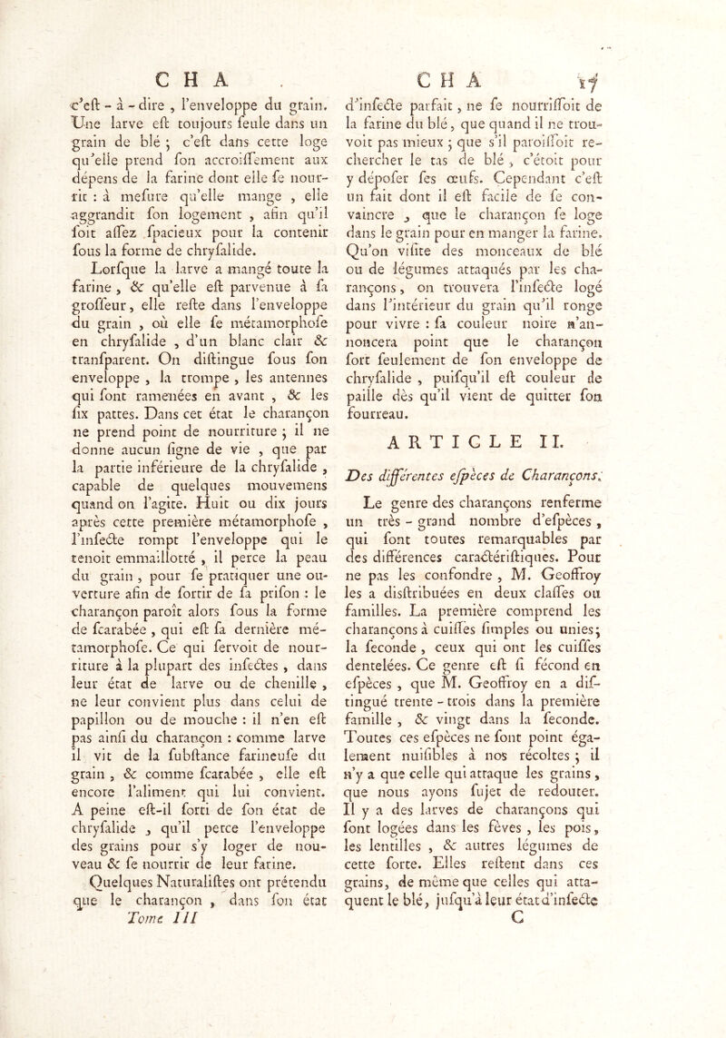 c’eft - à - dire , l’enveloppe du grain. Une larve eft toujours feule dans un grain de blé ; c’eft dans cette loge qu’elle prend fon accroiffement aux dépens de la farine dont elle fe nour- rit : à mefure qu’elle mange , elle •aggrandit fon logement , afin qu’il foit alfez fpacieux pour la contenir fous la forme de chryfalide. Lorfque la larve a mangé toute la farine , 3c qu’elle eft parvenue à fa groffeur, elle relie dans l’enveloppe du grain , où elle fe métamorphofe en chryfalide , d’un blanc clair 3c tranfparent. On diftingue fous fon enveloppe , la trompe , les antennes qui font ramenées en avant , ôc les fix pattes. Dans cet état le charançon ne prend point de nourriture ; il ne donne aucun ligne de vie , que par la partie inférieure de la chryfalide , capable de quelques mouvemens quand on l’agite. Huit ou dix jours après cette première métamorphofe , l’infeéle rompt l’enveloppe qui le tenait emmaillotté , il perce la peau du grain , pour fe pratiquer une ou- verture afin de fortir de fa prifon : le charançon paroît alors fous la forme de fcarabée , qui eft fa dernière mé- tamorphofe. Ce qui fervoit de nour- riture à la plupart des infedtes , dans leur état de larve ou de chenille , ne leur convient plus dans celui de papillon ou de mouche : il n’en eft pas amfi du charançon : comme larve il vit de la fubftance farineufe du grain , 3c comme fcarabée , elle efb encore l’aliment qui lui convient. A peine eft-il forti de fon état de chryfalide 3 qu’il perce l’enveloppe des grains pour s’y loger de nou- veau 3c fe nourrir de leur farine. Quelques Naturaliftes ont prétendu que le charançon , dans fon état Tome 111 dhnfe&e parfait, ne fe nourriffoit de la farine du blé, que quand il ne trou- voit pas mieux • que s’il paroifloit re- chercher le tas de blé , c’étoit pour y dépofer fes oeufs. Cependant c’eft un fait dont il eft facile de fe con- vaincre que le charançon fe loge dans le grain pour en manger la farine. Qu’on vifite des monceaux de blé ou de légumes attaqués par les cha- rançons , on trouvera l’infecle logé dans l’intérieur du grain qu’il ronge pour vivre : fa couleur noire M’an- noncera point que le charançon fort feulement de fon enveloppe de chryfalide , puifqu’il eft couleur de paille dès qu’il vient de quitter foa fourreau. ARTICLE IL Des différentes efpeces de Charançons5 Le genre des charançons renferme un très - grand nombre d’efpèces , qui font toutes remarquables par des différences caraétériftiqnes. Pour ne pas les confondre , M. Geoffroy les a disftribuées en deux claffes ou familles. La première comprend les charançons à cuiffes (impies ou unies; la fécondé , ceux qui ont les cuiffes dentelées. Ce genre eft fi fécond en efpèces , que M. Geoffroy en a dis- tingué trente-trois dans la première famille , 3c vingt dans la fécondé. Toutes ces efpèces ne font point éga- lement nuifibles a nos récoltes ; il n’y a que celle qui attaque les grains , que nous ayons fujet de redouter. Il y a des larves de charançons qui font logées dans les fèves , les pois* les lentilles , 3c autres légumes de cette forte. Elles relient dans ces grains, de même que celles qui atta- quent le blé, jufqiialeur étata iniecle G