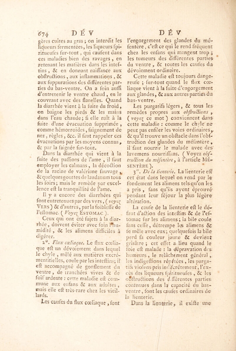 *74 » E V gères cuites au gras ; on interdit les liqueurs fermentées, les liqueurs fpi- riîueufes fur-tout, qui caillent dans ces maladies bien des ravages , en retenant les matières dans les intef- tins , en donnant naiffance aux ©bftru&ions , aux inflammations , & aux fiippiirations des différentes par- ties du bas-ventre. On a foin suffi d’entretenir le ventre chaud, en îe couvrant avec des flanelles. Quand la diarrhée vient à la fuite du froid, en baigne les pieds Si les mains dans l’eau chaude ; fi elle naît à la fuite d’une évacuation (opprimée , comme hémorroïdes, faignement de nez , règles , &c. il faut rappeler ces évacuations par les moyens connus * & par la fai g née fur- tout. Dans la diarrhée qui vient à la fuite des p a filon s de Taine , il faut employer les caïmans, la décoéfion de la racine de valériane fauvage x &queIqiiesgouttes de laudanum tous lesfoirs; mais le remède par excel- lence eft la tranquillité de Taine. Il y a encore des diarrhées qui font entretenues par des vers, ( voye^ Vers ) & d’autres, parla foibleffe de Teflomacr ( Foye^ Estomac ). Ceux qui ont été fujets à la diar- rh ée , doivent éviter avec foin rnidité , & les alimens difficiles à digérer. iu, flux cœliaque. Le Eux cœlia- que eft un dévoiement dans lequel le chyle , mêlé aux matières excré- mentitielles* coule par les inteftins; il eft accompagné de gonflement du ventre , de tranchées vives & de foif ardente : cette maladie eft com- mune aux en fa ns & aux adultes , mais elle eft très-rare chez les vieil- lards. Les caufes du flux cœliaque , font D Ê V l'engorgement des glandes du me- fentère , c’eft ce qui le rend fréquent chez les enfans qui mangent trop ; les tumeurs des différentes parties du ventre 5 & toutes les caufes du dévoiement ordinaire. Cette maladie eft toujours dange- reufe ; fur-tout quand le flux cœ- liaque vient à la fuite d’engorgement aux glandes, 8c aux autres parties du bas-ventre. Les purgatifs légers, & tous les remèdes propres aux objiruclions , ( voyel ce mot ) conviennent dans cette maladie : comme le chyle ne peut pas enfiler les voies ordinaires,, ôt qu’il trouve un obftacle dans Tofei- truftion des glandes du méfantère r il faut nourrir le malade avec des' lavemens nourrifïans. ( Voyez obf- truclion du mifentere , à l’article M£~ SENTÈRE ). 3 °. De ta lienterie, La îlenterie eft' cet état dans lequel on rend par le fondement les alimens telsqu’on les a pris , fans qu’ils ayent éprouvé* pendant leur féjour la plus légère altération. La caufe de la lienterie eft le dé- faut d’aéfion des inteftins &C de Tef- tomac fur les alimens ; la bile coule fans cefte, détrempe les alimens & fe môle avec eux; quelquefois la bile perd fa couleur jaune & devient grisâtre ; cet effet a lieu quand le foie eft malade : la dépravation des humeurs, le relâchement général, les indigeftions répétées , les purga- tifs violens pris indiscrètement, l’ex- cès des liqueurs fpiritueufes , & les oDftrudions des différentes parties contenues dans la capacité du bas- ventre , font les caufes ordinaires de la lienterie. Dans la lienterie, il exifte une
