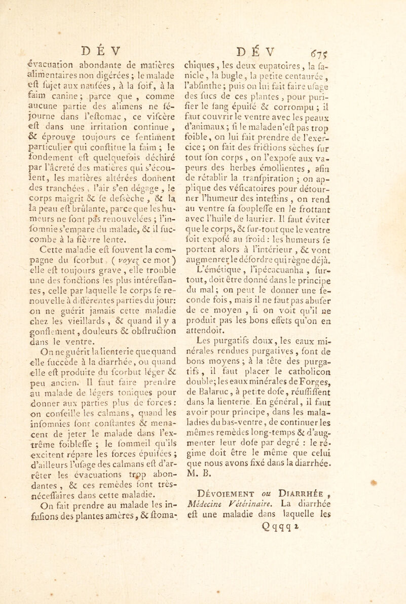 évacuation abondants de madères alimentaires non digérées ; le malade cft fujet aux n au fée s, à la foif, à la faim canine ; parce que , comme aucune partie des alimens ne fé- journe dans l’eftomac , ce vifcère «ft dans une irritation continue , & éprouve toujours ce fentiment particulier qui conftitue la faim ; le fondement eft quelquefois déchiré par Fâcreté des matières qui s’écou- lent, les matières altérées donnent des tranchées , l’air s’en dégage , le corps maigrit 6c fe defsèche , & la la peau efl brûlante, parce que les hu- meurs ne font pas renouvelées ; l’in- iomnie s’empare du malade, 6c il fuc- combe à la fièvre lente. Cette maladie efi fouvent la com- pagne du fcorbut 7 ( voye^ ce mot) elle eft toujours grave , elle trouble une des fondions les plus intéreffan- îes, celle par laquelle le corps le re- nouvelle à différentes parties du jour: on ne guérit jamais cette maladie chez les vieillards , 6c quand il y a gonflement 5 douleurs 6c obffrudion dans le ventre. On ne guérit la lienterie que quand ■elle fuccède à la diarrhée, ou quand elle eft produite du fcorbut léger 6c peu ancien. Il faut faire prendre au malade de légers toniques pour donner aux parties plus de forces : on conseille les caïmans, quand les înfomnies font confiantes & mena- cent de jeter le malade dans l’ex- trême foibleffe ; le lommeil qu ils excitent répare les forces épuifées ; d’ailleurs l’ufage des caïmans efi d’ar- rêter les évacuations trpp abon- dantes , 6c ces remèdes font très- néceffaires dans cette maladie. On fait prendre au malade les in- fufions des plantes amères , & iîoina* chiques , les deux eupatoires, la fa- nicle , la bugle, la petite centaurée , l’abfinthe ; puis on lui fait faire ufage des lues de ces plantes , pour puri- fier le fang épuifé 6c corrompu ; il faut couvrir le ventre avec les peaux d’animaux ; fi le malade n’efi pas trop foible, on lui fait prendre de l'exer- cice; on fait des fri étions sèches fur tout fon corps , on l’expofe aux va- peurs des herbes émollientes, afin de rétablir la tranfpiration ; on ap- plique des véficatoires pour détour- ner l’humeur des inteffins, on rend au ventre fa foupleffe en le frottant avec l’huile de laurier. Il faut éviter que le corps, &i fur-tout que le ventre loit expofé au froid: les humeurs fe portent alors à l’intérieur , & vont augmenter le défordre qui règne déjà0 L’émétique, Pipécacuanha , fur- tout, doit être donné dans le principe du mal ; on peut le donner une fé- condé fois, mais il ne faut pas abufer de ce moyen , fi on voit qu’il ne produit pas les bons effets qu’on en attendoit. Les purgatifs doux, les eaux mi- nérales rendues purgatives , font de bons moyens ; à la tête des purga- tifs , il faut placer le catholicon double; les eaux minérales de Forges, de Balaruc, à petite dofe, réufîïffent dans la lienterie En général, il faut avoir pour principe, dans les mala- ladies du bas-ventre, de continuer les mêmes remèdes long-temps & d’aug- menter leur dofe par degré : le ré- gime doit être le même que celui que nous avons fixé dans la diarrhée. M. B. Dévoiement ou Diarrhée , Médecine Vétérinaire. La diarrhée eft une maladie dans laquelle les Qqqq1