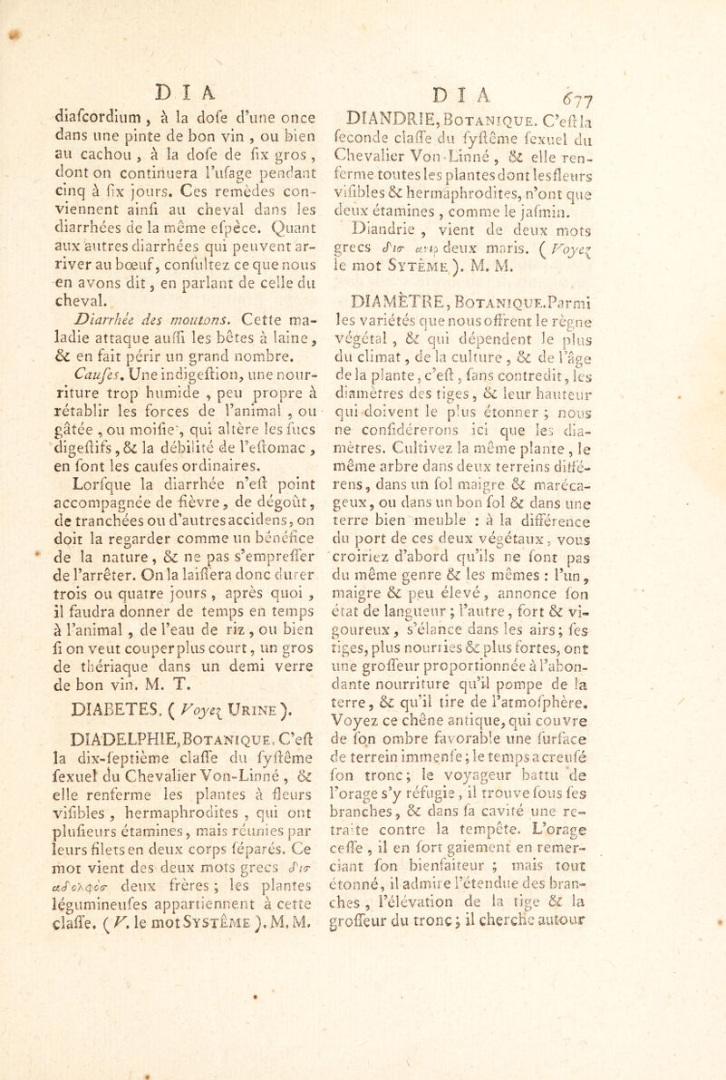 diafcordium , à la dofe d’une once dans une pinte de bon vin , ou bien au cachou , à la dofe de fix gros , dont on continuera Biffage pendant cinq à fix jours. Ces remèdes con- viennent ainfi au cheval dans les diarrhées de la même efpèce. Quant aux autres diarrhées qui peuvent ar- river au bœuf, confultez ce que nous en avons dit , en parlant de celle du cheval. Diarrhée des moutons. Cette ma- ladie attaque aifffi les bêtes a laine , & en fait périr un grand nombre. Caufes. Une indigeflion, une nour- riture trop humide , peu propre à rétablir les forces de l’animal , ou gâtée , ou moifieg qui altère lesfucs digeffifs, ôc la débilité de Peffomac , en font les caufes ordinaires. Lorfque la diarrhée n’efl point accompagnée de fièvre, de dégoût, de tranchées ou d’autresaccidens, on doit la regarder comme un bénéfice de la nature, & ne pas s’empreffer de l’arrêter. Onia laifiera donc durer trois ou quatre jours 5 après quoi , il faudra donner de temps en temps à l’animal , de l’eau de riz , ou bien fi on veut couper plus court, un gros de thériaque dans un demi verre de bon vin. M. T. DIABETES, ( Voye{ Urine ). D1ADELPH1E,Botanique, C’efl la dix-fepîième cl a fie du fyfiême fexueî du Chevalier Von-Linné , & elle renferme les plantes à fleurs vifibles , hermaphrodites , qui ont plufieurs étamines, mais réunies par leurs filets en deux corps féparés. Ce mot vient des deux mots grecs JV clS'oa.qog- deux frères ; les plantes iégumineufes appartiennent à cette çlaffe. (A. le mot Système ).MJvL D î A 67y DIANDRIE,Botanique. C’efila fécondé clafife du fyfiême fexuel du Chevalier Von-Linné , & elle ren- ferme toutes les plantes dont lesfîeurs vifibles & hermaphrodites, n’ont que deux étamines , comme le jafmin. Diandrie , vient de deux mots grecs cMer uviq deux maris. ( Voye* le mot Syteme ). M. M. DIAMÈTRE, Botanique. Parmi les variétés que nous offrent le règne végétal , & qui dépendent le plus du climat, de la culture , &c de Page de la plante, ce fi: , (ans contredit, les diamètres des tiges, 6l leur hauteur qui doivent le plus étonner ; nous ne coniidérerons ici que les dia- mètres, Cultivez la même plante , le même arbre dans deux terreins diffé- rens, dans un fol maigre & maréca- geux, ou dans un bon fol & dans une terre bien meuble : à la différence du port de ces deux végétaux, vous croiriez d’abord qu’ils ne font pas du même genre & les mêmes : l’un, maigre & peu élevé, annonce fon état de langueur ; l’autre, fort & vi- goureux, s’élance dans les airs; fes tiges, plus nouriies plus fortes, ont une groffèur proportionnée à l’abon- dante nourriture qu’il pompe de la terre, &C qu’il tire de i’atmofphère. Voyez ce chêne antique, qui couvre de fon ombre favorable une furface de terrein immçnfe;letemp$acreufé fon tronc; le voyageur battu 'de l’orage s’y réfugie, il trouve ions fes branches, oc dans fa cavité une re- traffe contre la tempête. L’orage ce fie , il en fort gaiement en remer™ ciant fon bienfaiteur ; mais tout étonné, il admire l’étendue des bran- ches , l’élévation de la tige &. la groffèur du tronc ; il cherche autour